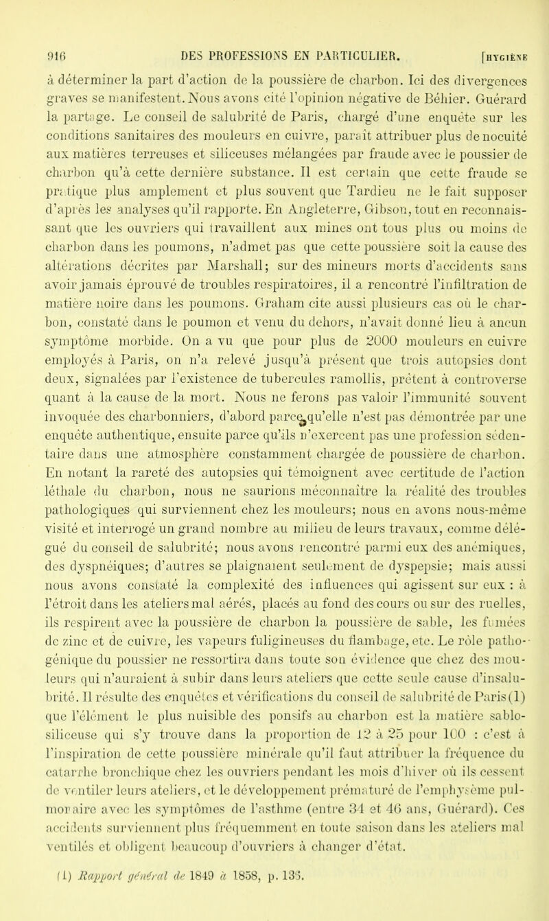 à déterminer la part d'action de la poussière de charbon. Ici des divergences graves se manifestent. Nous avons cité l'opinion négative de Béhier. Guérard la partage. Le conseil de salubrité de Paris, chargé d'une enquête sur les conditions sanitaires des mouleurs en cuivre, parait attribuer plus denocuité aux matières terreuses et siliceuses mélangées par fraude avec le poussier de charbon qu'à cette dernière substance. Il est certain que cette fraude se pratique plus amplement et plus souvent que Tardieu ne le fait supposer d'après les analyses qu'il rapporte. En Angleterre, Gibson,tout en reconnais- sant que les ouvriers qui travaillent aux mines ont tous plus ou moins de charbon dans les poumons, n'admet pas que cette poussière soit la cause des altérations décrites par Marshall; sur des mineurs morts d'accidents sans avoir jamais éprouvé de troubles respiratoires, il a rencontré l'infiltration de matière noire dans les poumons. Graham cite aussi plusieurs cas où le char- bon, constaté dans le poumon et venu du dehors, n'avait donné lieu à ancun symptôme morbide. On a vu que pour plus de 2000 mouleurs en cuivre employés à Paris, on n'a relevé jusqu'à présent que trois autopsies dont deux, signalées par l'existence de tubercules ramollis, prêtent à controverse quant à la cause de la mort. Nous ne ferons pas valoir l'immunité souvent invoquée des charbonniers, d'abord parce^qu'elle n'est pas démontrée par une enquête authentique, ensuite parce qu'ils n'exercent pas une profession séden- taire dans une atmosphère constamment chargée de poussière de charbon. En notant la rareté des autopsies qui témoignent avec certitude de l'action léthale du charbon, nous ne saurions méconnaître la réalité des troubles pathologiques qui surviennent chez les mouleurs; nous en avons nous-mème visité et interrogé un grand nombre au milieu de leurs travaux, comme délé- gué du conseil de salubrité; nous avons rencontré parmi eux des anémiques, des dyspnéiques; d'autres se plaignaient seulement de dyspepsie; mais aussi nous avons constaté la complexité des influences qui agissent sur eux : à l'étroit dans les ateliers mal aérés, placés au fond des cours ou sur des ruelles, ils respirent avec la poussière de charbon la poussière de sable, les fumées de zinc et de cuivre, les vapeurs fuligineuses du flambage, etc. Le rôle patho-- génique du poussier ne ressortira dans toute son évidence que chez des mou- leurs qui n'auraient à subir dans leurs ateliers que cette seule cause d'insalu- brité. 11 résulte des enquêtes et vérifications du conseil de salubrité de Paris(1) que l'élément le plus nuisible des ponsifs au charbon est la matière sablo- siliceuse qui s'y trouve dans la proportion de 12 à 25 pour 100 : c'est à l'inspiration de cette poussière minérale qu'il faut attribuer la fréquence du catarrhe bronchique chez les ouvriers pendant les mois d'hiver où ils cessent de vi ntiler leurs ateliers, et le développement prématuré de l'emphysème pul- monaire avec les symptômes de l'asthme (entre 34 et 46 ans, Guérard). Ces acci lents surviennenl plus fréquemment en toute saison dans les ateliers mal ventilés et obligent beaucoup d'ouvriers à changer d'état. fi) Rapport général de 1849 à 1858, p. 133.