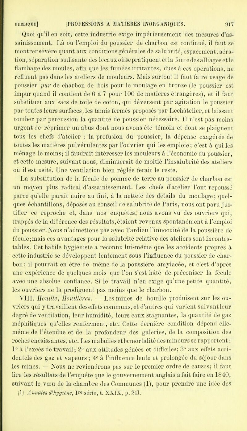 Quoi qu'il en soit, cette industrie exige impérieusement des mesures d'as- sainissement. Là ou l'emploi du poussier de charbon est continué, il faut se montrer sévère quant aux conditions générales de salubrité, espacement, aéra- tion, séparation suffisante des locaux où se pratiquent et la fonte des alliages et le flambage des moules, afin que les fumées irritantes, dues à ces opérations, ne refluent pas dans les ateliers de mouleurs. Mais surtout il faut faire usage de poussier pur de charbon de bois pour le moulage en bronze (le poussier est impur quand il contient de 6 à 7 pour 100 de matières étrangères), et il faut substituer aux sacs de toile de coton, qui déversent par agitation le poussier par toutes leurs surfaces, les tamis fermés proposés par Lechàtelier, et laissant tomber par percussion la quantité de poussier nécessaire. 11 n'est pas moins urgent de réprimer un abus dont nous avons été témoin et dont se plaignent tous les chefs d'atelier : la profusion du poussier, la dépense exagérée de toutes les matières pulvérulentes par l'ouvrier qui les emploie; c'est à qui les ménage le moins; il faudrait intéresser les mouleurs à l'économie du poussier, et cette mesure, suivant nous, diminuerait de moitié l'insalubrité des ateliers où il est usité. Une ventilation bien réglée ferait le reste. La substitution de la fécule de pomme de terre au poussier de charbon est un moyen plus radical d'assainissement. Les chefs d'atelier l'ont repoussé parce qu'elle paraît nuire au fini, à la netteté des détails du moulage; quel- ques échantillons, déposés au conseil de salubrité de Paris, nous ont paru jus- tifier ce reproche et, dans nos enquêtes, nous avons vu des ouvriers qui, frappés de la différence des résultats, étaient revenus spontanément à l'emploi du poussier. Nous n'admettons pas avec Tardieu l'innocuité de la poussière de fécule; mais ces avantages pour la salubrité relative des ateliers sont incontes- tables. Cet habile hygiéniste a reconnu lui-même que les accidents propres à cette industrie se développent lentement sous l'influence du poussier de char- bon; il pourrait en être de même de la poussière amylacée, et c'est d'après une expérience de quelques mois que l'on s'est hâté de préconiser la fécule avec une absolue confiance. Si le travail n'en exige qu'une petite quantité, les ouvriers ne la prodiguent pas moins que le charbon. VIII. Houille, Houillères. — Les mines de houille produisent sur les ou- vriers qui y travaillent deseffets communs, et d'autres qui varient suivant leur degré de ventilation, leur humidité, leurs eaux stagnantes, la quantité de gaz méphitiques qu'elles renferment, etc. Cette dernière condition dépend elle- même de l'étendue et de la profondeur des galeries, de la composition des roches encaissantes, etc. Les maladies et la mortalité des mineurs se rapportent : 1° à l'excès de travail; 2° aux attitudes gênées et difficiles; 3° aux effets acci- dentels des gaz et vapeurs ; 4° à l'influence lente et prolongée du séjour dans les mines. — Nous ne reviendrons pas sur le premier ordre de causes; il faut lire les résultats de l'enquête que le gouvernement anglais a fait faire en 1840, suivant le vœu de la chambre des Communes (1), pour prendre une idée des (1J Annales d'hygiène, lre série, t. XXIX, p. 241.