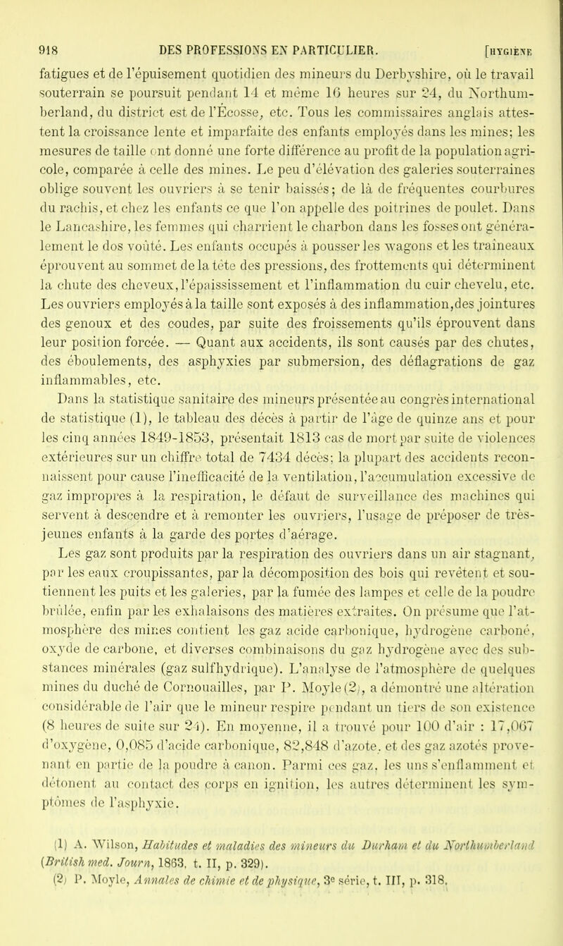 fatigues et de l'épuisement quotidien des mineurs du Derbyshire, où le travail souterrain se poursuit pendant 14 et même 16 heures sur 24, du Northum- berland, du district est de l'Ecosse, etc. Tous les commissaires anglais attes- tent la croissance lente et imparfaite des enfants employés dans les mines; les mesures de taille ont donné une forte différence au profit de la population agri- cole, comparée à celle des mines. Le peu d'élévation des galeries souterraines oblige souvent les ouvriers à se tenir baissés; de là de fréquentes courbures du rachis, et chez les enfants ce que l'on appelle des poitrines de poulet. Dans le Lancashire, les femmes qui charrient le charbon dans les fosses ont généra- lement le dos voûté. Les enfants occupés à pousser les wagons et les traîneaux éprouvent au sommet de la tète des pressions, des frottements qui déterminent la chute des cheveux, l'épaississement et l'inflammation du cuir chevelu, etc. Les ouvriers employés à la taille sont exposés à des inflammation,des jointures des genoux et des coudes, par suite des froissements qu'ils éprouvent dans leur position forcée. — Quant aux accidents, ils sont causés par des chutes, des éboulements, des asphyxies par submersion, des déflagrations de gaz inflammables, etc. Dans la statistique sanitaire des mineurs présentée au congrès international de statistique (1), le tableau des décès à partir de l'âge de quinze ans et pour les cinq années 1849-1853, présentait 1813 cas de mort par suite de violences extérieures sur un chiffre, total de 7434 décès; la plupart des accidents recon- naissent pour cause l'inefficacité de la ventilation, l'accumulation excessive de gaz impropres à la respiration, le défaut de surveillance des machines qui servent à descendre et à remonter les ouvriers, l'usage de préposer de très- jeunes enfants à la garde des portes d'aérage. Les gaz sont produits par la respiration des ouvriers dans un air stagnant, par les eaux croupissantes, par la décomposition des bois qui revêtent et sou- tiennent les puits et les galeries, par la fumée des lampes et celle de la poudre brûlée, enfin par les exhalaisons des matières extraites. On présume que l'at- mosphère des mines contient les gaz acide carbonique, hydrogène carboné, oxyde de carbone, et diverses combinaisons du gaz hydrogène avec des sub- stances minérales (gaz suif hydrique). L'analyse de l'atmosphère de quelques mines du duché de Cornouailles, par P. Moyle(2;, a démontré une altération considérable de l'air que le mineur respire pj ridant un tiers de son existence (8 heures de suite sur 24). En moyenne, il a trouvé pour 100 d'air : 17.0(j? d'oxygène, 0,085 d'acide carbonique, 82,848 d'azote, et des gaz azotés prove- nant en partie de la poudre à canon. Parmi ces gaz. les uns s'enflamment ei détonen| au contact des corps en ignition, les autres déterminent les sym- ptômes de l'asphyxie. (1) A. Wilson, Habitudes et maladies des mineurs du Burham et du jS'oHhUhibcrUt,! I {Britishmed. Journ, 1833, t. II, p. 329). (2j P. Moyle, Annales de chimie et de physique, 3° série, t. III, p. 318.