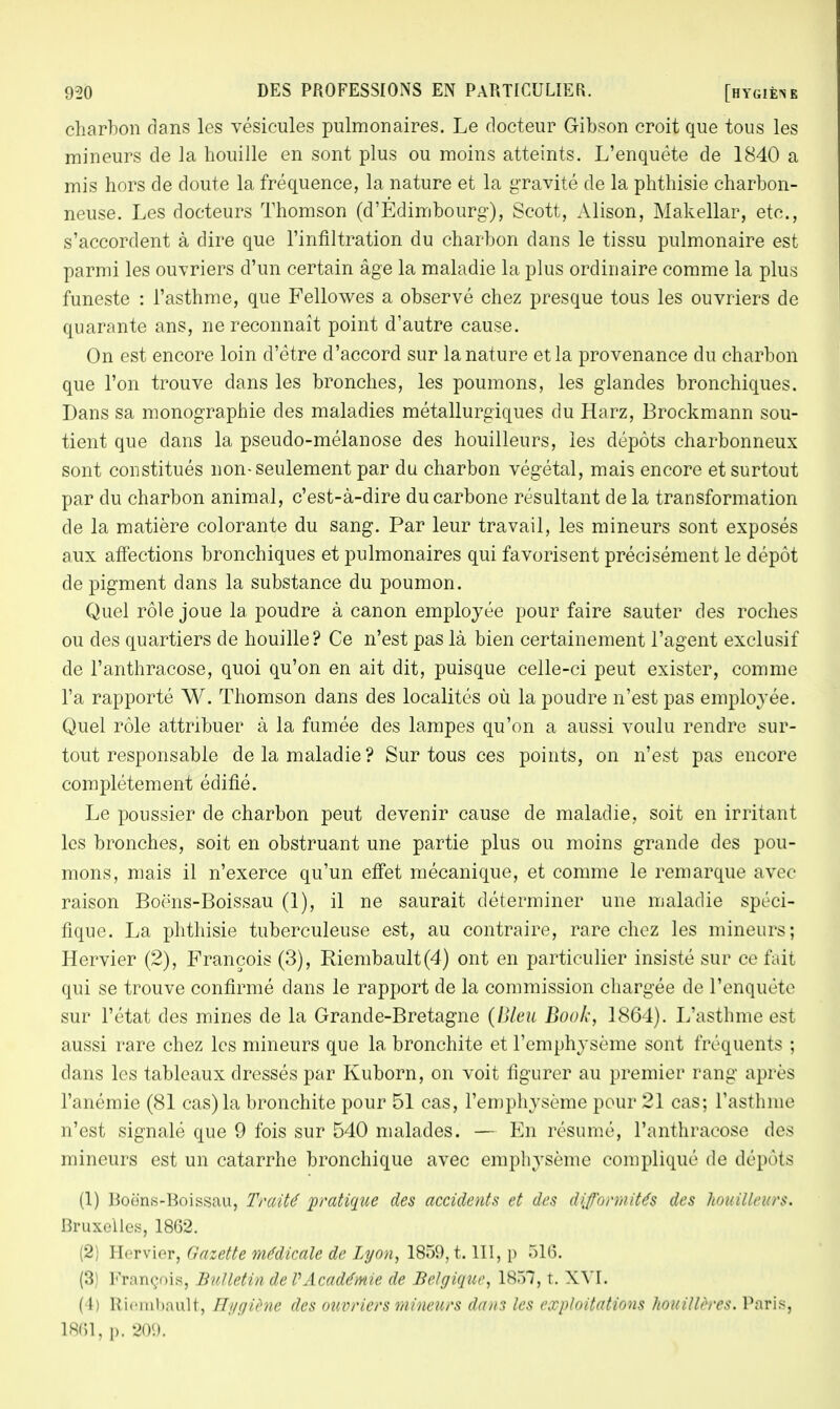 charbon dans les vésicules pulmonaires. Le docteur Gibson croit que tous les mineurs de la houille en sont plus ou moins atteints. L'enquête de 1840 a mis hors de doute la fréquence, la nature et la gravité de la phthisie charbon- neuse. Les docteurs Thomson (d'Edimbourg), Scott, Alison, Makellar, etc., s'accordent à dire que l'infiltration du charbon dans le tissu pulmonaire est parmi les ouvriers d'un certain âge la maladie la plus ordinaire comme la plus funeste : l'asthme, que Fellowes a observé chez presque tous les ouvriers de quarante ans, ne reconnaît point d'autre cause. On est encore loin d'être d'accord sur la nature et la provenance du charbon que l'on trouve dans les bronches, les poumons, les glandes bronchiques. Dans sa monographie des maladies métallurgiques du Harz, Brockmann sou- tient que dans la pseudo-mélanose des houilleurs, les dépôts charbonneux sont constitués non-seulement par du charbon végétal, mais encore et surtout par du charbon animal, c'est-à-dire du carbone résultant de la transformation de la matière colorante du sang. Par leur travail, les mineurs sont exposés aux affections bronchiques et pulmonaires qui favorisent précisément le dépôt de pigment dans la substance du poumon. Quel rôle joue la poudre à canon employée pour faire sauter des roches ou des quartiers de houille? Ce n'est pas là bien certainement l'agent exclusif de l'anthracose, quoi qu'on en ait dit, puisque celle-ci peut exister, comme l'a rapporté W. Thomson dans des localités où la poudre n'est pas employée. Quel rôle attribuer à la fumée des lampes qu'on a aussi voulu rendre sur- tout responsable de la maladie? Sur tous ces points, on n'est pas encore complètement édifié. Le poussier de charbon peut devenir cause de maladie, soit en irritant les bronches, soit en obstruant une partie plus ou moins grande des pou- mons, mais il n'exerce qu'un effet mécanique, et comme le remarque avec raison Boèns-Boissau (1), il ne saurait déterminer une maladie spéci- fique. La phthisie tuberculeuse est, au contraire, rare chez les mineurs; Hervier (2), François (3), Ricmbault(4) ont en particulier insisté sur ce fait qui se trouve confirmé dans le rapport de la commission chargée de l'enquête sur l'état des mines de la Grande-Bretagne (Bleu Book, 1864). L'asthme est aussi rare chez les mineurs que la bronchite et l'emphysème sont fréquents : dans les tableaux dressés par Kuborn, on voit figurer au premier rang après l'anémie (81 cas) la bronchite pour 51 cas, l'emphysème pour 21 cas; l'asthme n'est signalé que 9 fois sur 540 malades. — En résumé, l'anthracose des mineurs est un catarrhe bronchique avec emphysème compliqué de dépôts (1) Boëns-Boissau, Traité pratique des accidents et des difformités des houilleurs. Bruxelles, 1862. (2) Hervier, Gazette médicale de Lyon, 1859, t. III, p 516. (3) François, Bulletin de VAcadémie de Belgique, 18Ô7, t. XVI. (4) Riembault, Hygiène des ouvriers mineurs dans les exploitations houillères. Paris, 1861, p. 209.