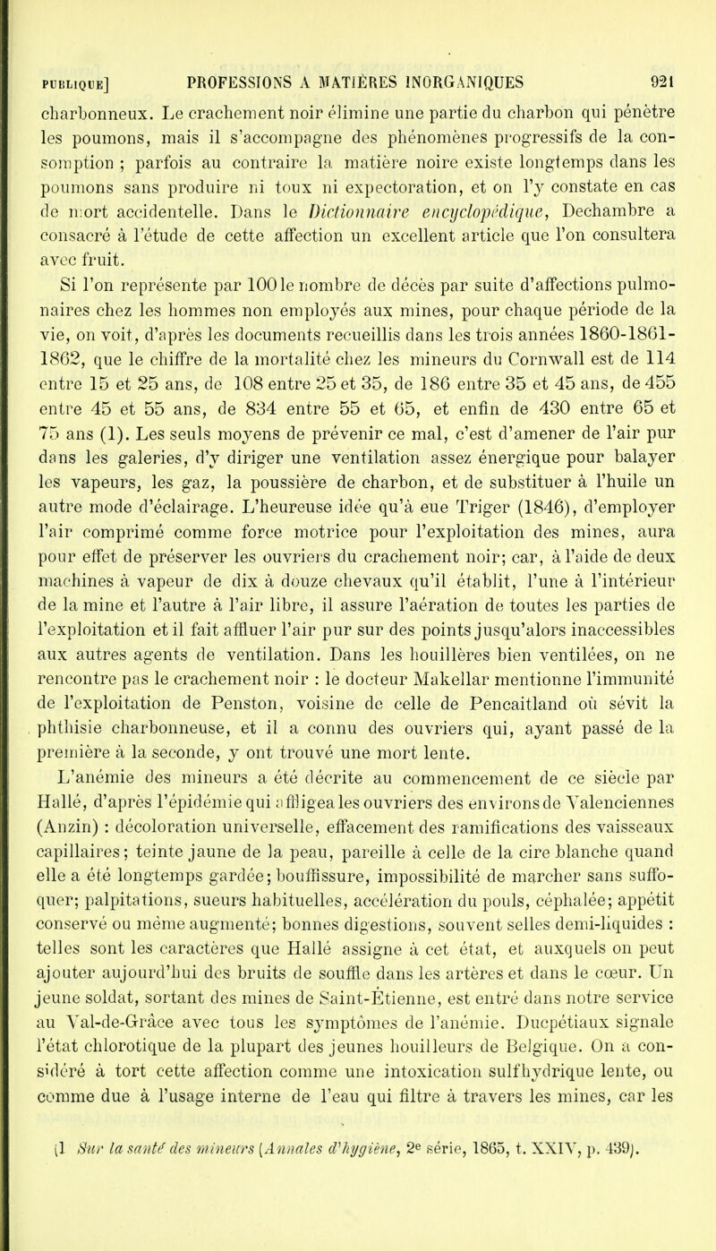 charbonneux. Le crachement noir élimine une partie du charbon qui pénètre les poumons, mais il s'accompagne des phénomènes progressifs de la con- somption ; parfois au contraire la matière noire existe longtemps dans les poumons sans produire ni toux ni expectoration, et on Yy constate en cas do mort accidentelle. Dans le Dictionnaire encyclopédique, Dechambre a consacré à l'étude de cette affection un excellent article que l'on consultera avec fruit. Si l'on représente par 1001e nombre de décès par suite d'affections pulmo- naires chez les hommes non employés aux mines, pour chaque période de la vie, on voit, d'après les documents recueillis dans les trois années 1860-1861- 1862, que le chiffre de la mortalité chez les mineurs du Cornwall est de 114 entre 15 et 25 ans, de 108 entre 25 et 35, de 186 entre 35 et 45 ans, de 455 entre 45 et 55 ans, de 834 entre 55 et 65, et enfin de 430 entre 65 et 75 ans (1). Les seuls moyens de prévenir ce mal, c'est d'amener de l'air pur dans les galeries, d'y diriger une ventilation assez énergique pour balayer les vapeurs, les gaz, la poussière de charbon, et de substituer à l'huile un autre mode d'éclairage. L'heureuse idée qu'à eue Triger (1846), d'employer l'air comprimé comme force motrice pour l'exploitation des mines, aura pour effet de préserver les ouvriers du crachement noir; car, à l'aide de deux machines à vapeur de dix à douze chevaux qu'il établit, l'une à l'intérieur de la mine et l'autre à l'air libre, il assure l'aération de toutes les parties de l'exploitation et il fait affluer l'air pur sur des points jusqu'alors inaccessibles aux autres agents de ventilation. Dans les houillères bien ventilées, on ne rencontre pas le crachement noir : le docteur Makellar mentionne l'immunité de l'exploitation de Penston, voisine de celle de Pencaitland où sévit la phthisie charbonneuse, et il a connu des ouvriers qui, ayant passé de la première à la seconde, y ont trouvé une mort lente. L'anémie des mineurs a été décrite au commencement de ce siècle par Halle, d'après l'épidémie qui affligea les ouvriers des environs de Yalenciennes (Anzin) : décoloration universelle, effacement des ramifications des vaisseaux capillaires; teinte jaune de la peau, pareille à celle de la cire blanche quand elle a été longtemps gardée; bouffissure, impossibilité de marcher sans suffo- quer; palpitations, sueurs habituelles, accélération du pouls, céphalée; appétit conservé ou même augmenté; bonnes digestions, souvent selles demi-liquides : telles sont les caractères que Hallé assigne à cet état, et auxquels on peut ajouter aujourd'hui des bruits de souffle dans les artères et clans le cœur. Un jeune soldat, sortant des mines de Saint-Etienne, est entré dans notre service au Yal-de-Grâce avec tous les symptômes de l'anémie. Ducpétiaux signale l'état chlorotique de la plupart des jeunes bouilleurs de Belgique. On a con- sidéré à tort cette affection comme une intoxication sulfhydrique lente, ou comme due à l'usage interne de l'eau qui filtre à travers les mines, car les (1 Sur la saute des mineurs (Annales d'hygiène, 2e série, 1865, t. XXIY, p. 4'39).