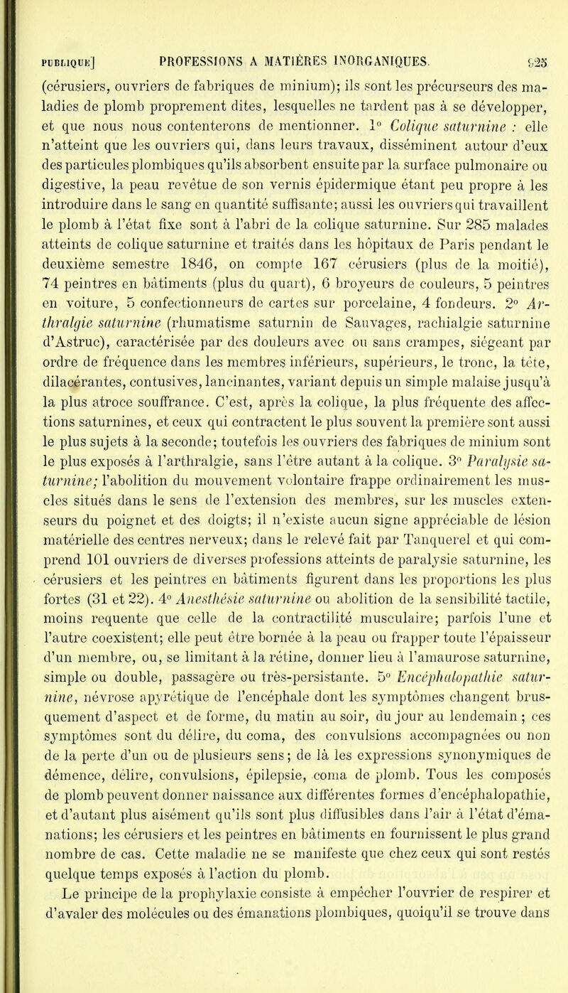 (cérusiers, ouvriers de fabriques de minium); ils sont les précurseurs des ma- ladies de plomb proprement dites, lesquelles ne tardent pas à se développer, et que nous nous contenterons de mentionner. 1° Colique saturnine : elle n'atteint que les ouvriers qui, dans leurs travaux, disséminent autour d'eux des particules plombiques qu'ils absorbent ensuitepar la surface pulmonaire ou digestive, la peau revêtue de son vernis épidermique étant peu propre à les introduire dans le sang en quantité suffisante; aussi les ouvriers qui travaillent le plomb à l'état fixe sont à l'abri de la colique saturnine. Sur 285 malades atteints de colique saturnine et traités dans les hôpitaux de Paris pendant le deuxième semestre 1846, on compte 167 cérusiers (plus de la moitié), 74 peintres en bâtiments (plus du quart), 6 broyeurs de couleurs, 5 peintres en voiture, 5 confectionneurs de cartes sur porcelaine, 4 fondeurs. 2° Ar- thralgie saturnine (rhumatisme saturnin de Sauvages, rachialgie saturnine d'Astruc), caractérisée par des douleurs avec ou sans crampes, siégeant par ordre de fréquence dans les membres inférieurs, supérieurs, le tronc, la tête, clilacérantes, contusives, lancinantes, variant depuis un simple malaise jusqu'à la plus atroce souffrance. C'est, après la colique, la plus fréquente des affec- tions saturnines, et ceux qui contractent le plus souvent la première sont aussi le plus sujets à la seconde; toutefois les ouvriers des fabriques de minium sont le plus exposés à l'arthralgie, sans l'être autant à la colique. 3° Paralysie sa- turnine; l'abolition du mouvement volontaire frappe ordinairement les mus- cles situés dans le sens de l'extension des membres, sur les muscles exten- seurs du poignet et des doigts; il n'existe aucun signe appréciable de lésion matérielle des centres nerveux; dans le relevé fait par Tanquerel et qui com- prend 101 ouvriers de diverses professions atteints de paralysie saturnine, les cérusiers et les peintres en bâtiments figurent dans les proportions les plus fortes (31 et 22). 4° Anesthésie saturnine ou abolition de la sensibilité tactile, moins requente que celle cle la contractilité musculaire; parfois l'une et l'autre coexistent; elle peut être bornée à la peau ou frapper toute l'épaisseur d'un membre, ou, se limitant à la rétine, donner lieu à l'amaurose saturnine, simple ou double, passagère ou très-persistante. 5° Encéphalopatliie satur- nine, névrose apyrétique de l'encéphale dont les symptômes changent brus- quement d'aspect et de forme, du matin au soir, du jour au lendemain ; ces symptômes sont du délire, du coma, des convulsions accompagnées ou non de la perte d'un ou de plusieurs sens ; de là les expressions synonymiques de démence, délire, convulsions, épilepsie, coma de plomb. Tous les composés de plomb peuvent donner naissance aux différentes formes d'encéphalopathie, et d'autant plus aisément qu'ils sont plus diffusibles dans l'air à l'état d'éma- nations; les cérusiers et les peintres en bâtiments en fournissent le plus grand nombre de cas. Cette maladie ne se manifeste que chez ceux qui sont restés quelque temps exposés à l'action du plomb. Le principe de la prophylaxie consiste à empêcher l'ouvrier de respirer et d'avaler des molécules ou des émanations plombiques, quoiqu'il se trouve dans