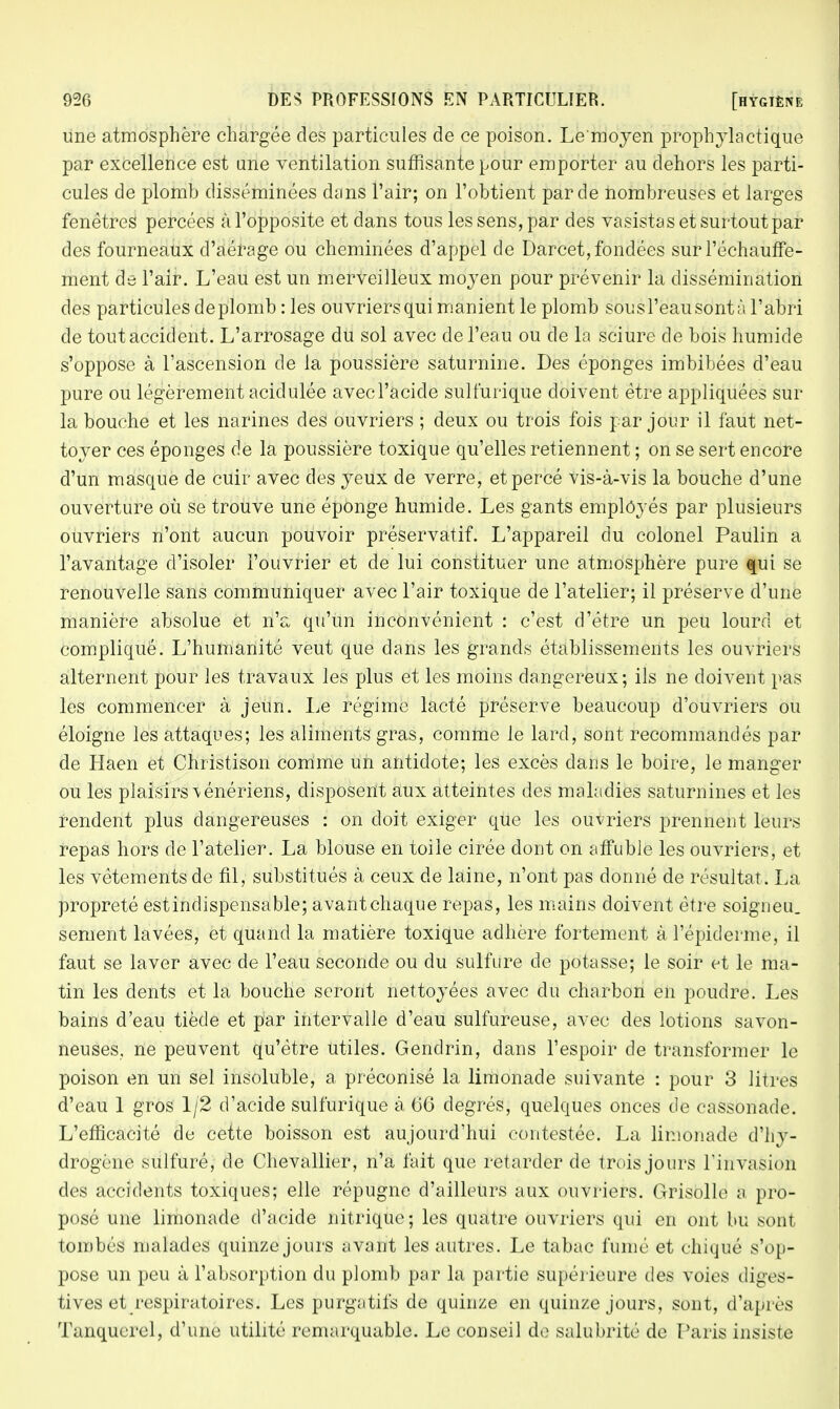 une atmosphère chargée des particules de ce poison. Le'moyen prophylactique par excellence est une ventilation suffisante pour emporter au dehors les parti- cules de plomb disséminées dans l'air; on l'obtient par de nombreuses et larges fenêtres percées àl'opposite et dans tous les sens, par des vasistas et surtout par des fourneaux d'aérage ou cheminées d'appel de Darcet, fondées sur l'échauffe- ment de l'air. L'eau est un merveilleux moyen pour prévenir la dissémination des particules de plomb: les ouvriers qui manient le plomb sous l'eau sont à l'abri de tout accident. L'arrosage du sol avec de l'eau ou de la sciure de bois humide s'oppose à l'ascension de la poussière saturnine. Des éponges imbibées d'eau pure ou légèrement acidulée avec l'acide sulfurique doivent être appliquées sur la bouche et les narines des ouvriers ; deux ou trois fois par jour il faut net- toyer ces éponges de la poussière toxique qu'elles retiennent ; on se sert encore d'un masque de cuir avec des yeux de verre, et percé vis-à-vis la bouche d'une ouverture où se trouve une éponge humide. Les gants employés par plusieurs ouvriers n'ont aucun pouvoir préservatif. L'appareil du colonel Paulin a l'avantage d'isoler l'ouvrier et de lui constituer une atmosphère pure «mi se renouvelle sans communiquer avec l'air toxique de l'atelier; il préserve d'une manière absolue et n'a qu'un inconvénient : c'est d'être un peu lourd et compliqué. L'humanité veut que dans les grands établissements les ouvriers alternent pour les travaux les plus et les moins dangereux; ils ne doivent pas les commencer à jeun. Le régime lacté préserve beaucoup d'ouvriers ou éloigne les attaques; les aliments gras, comme le lard, sont recommandés par de Haen et Christison comme un antidote; les excès dans le boire, le manger ou les plaisirs vénériens, disposent aux atteintes des maladies saturnines et les rendent plus dangereuses : on doit exiger que les ouvriers prennent leurs repas hors de l'atelier. La blouse en toile cirée dont on affuble les ouvriers, et les vêtements de fil, substitués à ceux de laine, n'ont pas donné de résultat. La propreté estindispensable; avantchaque repas, les mains doivent être soigneu. sèment lavées, et quand la matière toxique adhère fortement à l'épidémie, il faut se laver avec de l'eau seconde ou du sulfure de potasse; le soir et le ma- tin les dents et la bouche seront nettoyées avec du charbon en poudre. Les bains d'eau tiède et par intervalle d'eau sulfureuse, avec des lotions savon- neuses, ne peuvent qu'être utiles. Genclrin, dans l'espoir de transformer le poison en un sel insoluble, a préconisé la limonade suivante : pour 3 litres d'eau 1 gros 1/2 d'acide sulfurique à 66 degrés, quelques onces de cassonade. L'efficacité de cette boisson est aujourd'hui contestée. La limonade d'hy- drogène sulfuré, de Chevallier, n'a fait que retarder de trois jours rittvasion des accidents toxiques; elle répugne d'ailleurs aux ouvriers. Grisolle a pro- posé une limonade d'acide nitrique; les quatre ouvriers qui en ont bu sont tombés malades quinze jours avant les autres. Le tabac fumé et chiqué s'op- pose un peu à l'absorption du plomb par la partie supérieure des voies diges- tives et respiratoires. Les purgatifs de quinze en quinze jours, sont, d'api os Tanquerel, d'une utilité remarquable. Le conseil de salubrité de Paris insiste