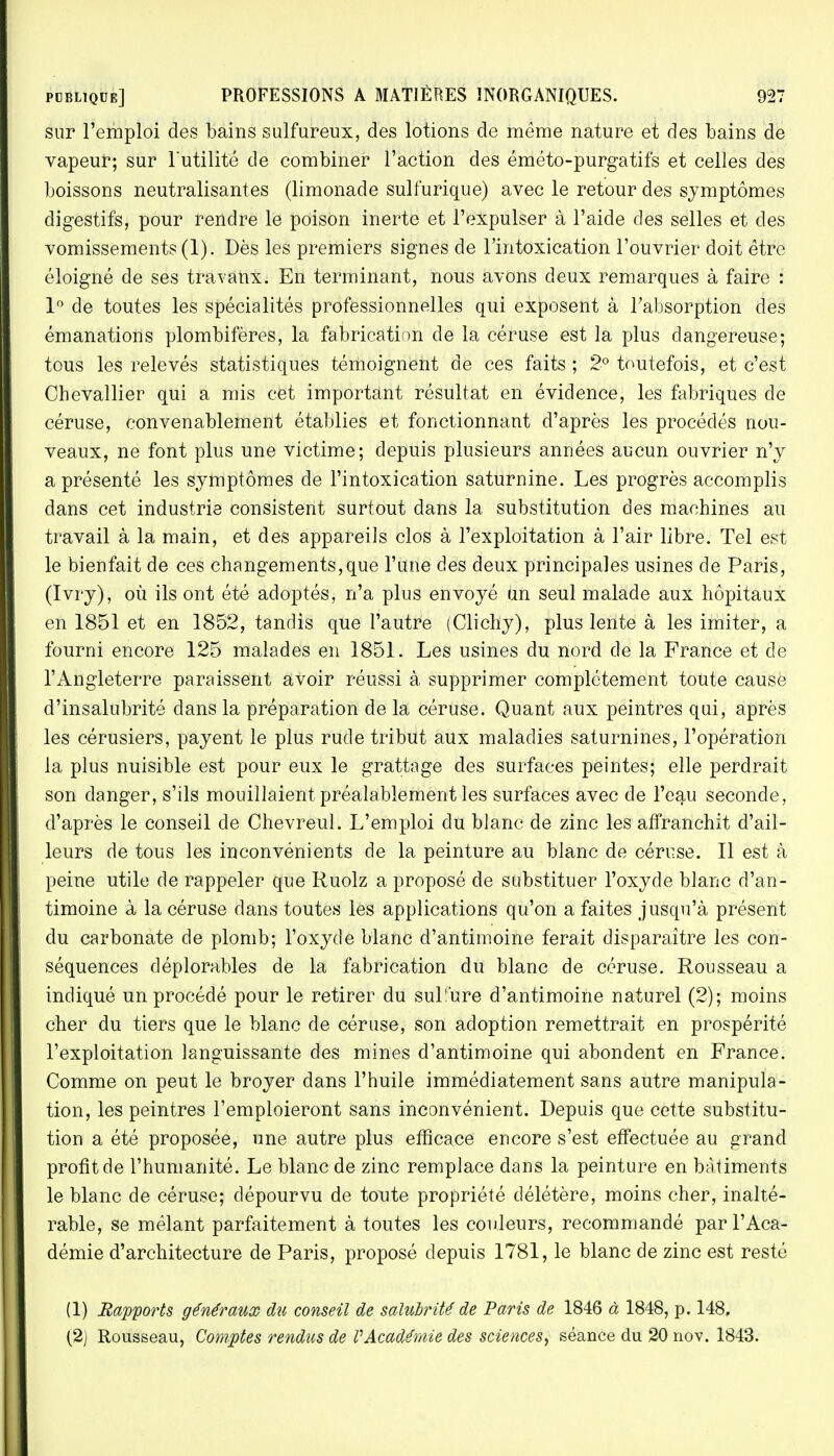 sur l'emploi des bains sulfureux, des lotions de même nature et des bains de vapeur; sur l'utilité de combiner l'action des éméto-purgatifs et celles des boissons neutralisantes (limonade sulfurique) avec le retour des symptômes digestifs, pour rendre le poison inerte et l'expulser à l'aide des selles et des vomissements (1). Dès les premiers signes de l'intoxication l'ouvrier doit être éloigné de ses travaux. En terminant, nous avons deux remarques à faire : 1° de toutes les spécialités professionnelles qui exposent à l'absorption des émanations plombifères, la fabrication de la céruse est la plus dangereuse; tous les relevés statistiques témoignent de ces faits ; 2° toutefois, et c'est Chevallier qui a mis cet important résultat en évidence, les fabriques de céruse, convenablement établies et fonctionnant d'après les procédés nou- veaux, ne font plus une victime; depuis plusieurs années aucun ouvrier n'y a présenté les symptômes de l'intoxication saturnine. Les progrès accomplis dans cet industrie consistent surtout dans la substitution des machines au travail à la main, et des appareils clos à l'exploitation à l'air libre. Tel est le bienfait de ces changements,que l'une des deux principales usines de Paris, (Ivry), où ils ont été adoptés, n'a plus envoyé un seul malade aux hôpitaux en 1851 et en 1852, tandis que l'autre (Clichy), plus lente à les imiter, a fourni encore 125 malades en 1851. Les usines du nord de la France et de l'Angleterre paraissent avoir réussi à supprimer complètement toute cause d'insalubrité dans la préparation de la céruse. Quant aux peintres qui, après les cérusiers, payent le plus rude tribut aux maladies saturnines, l'opération la plus nuisible est pour eux le grattage des surfaces peintes; elle perdrait son danger, s'ils mouillaient préalablement les surfaces avec de l'eau seconde, d'après le conseil de Chevreul. L'emploi du blanc de zinc les affranchit d'ail- leurs de tous les inconvénients de la peinture au blanc de céruse. Il est à peine utile de rappeler que Ruolz a proposé de substituer l'oxyde blanc d'an- timoine à la céruse dans toutes les applications qu'on a faites jusqu'à présent du carbonate de plomb; l'oxyde blanc d'antimoine ferait disparaître les con- séquences déplorables de la fabrication du blanc de céruse. Rousseau a indiqué un procédé pour le retirer du suL'ure d'antimoine naturel (2); moins cher du tiers que le blanc de céruse, son adoption remettrait en prospérité l'exploitation languissante des mines d'antimoine qui abondent en France. Comme on peut le broyer dans l'huile immédiatement sans autre manipula- tion, les peintres l'emploieront sans inconvénient. Depuis que cette substitu- tion a été proposée, une autre plus efficace encore s'est effectuée au grand profit de l'humanité. Le blanc de zinc remplace dans la peinture en bâtiments le blanc de céruse; dépourvu de tonte propriété délétère, moins cher, inalté- rable, se mêlant parfaitement à toutes les couleurs, recommandé par l'Aca- démie d'architecture de Paris, proposé depuis 1781, le blanc de zinc est resté (1) Rapports généraux du conseil de salubrité de Paris de 1846 à 1848, p. 148. (2j Rousseau, Comptes rendus de VAcadémie des sciences, séance du 20 nov. 1843.