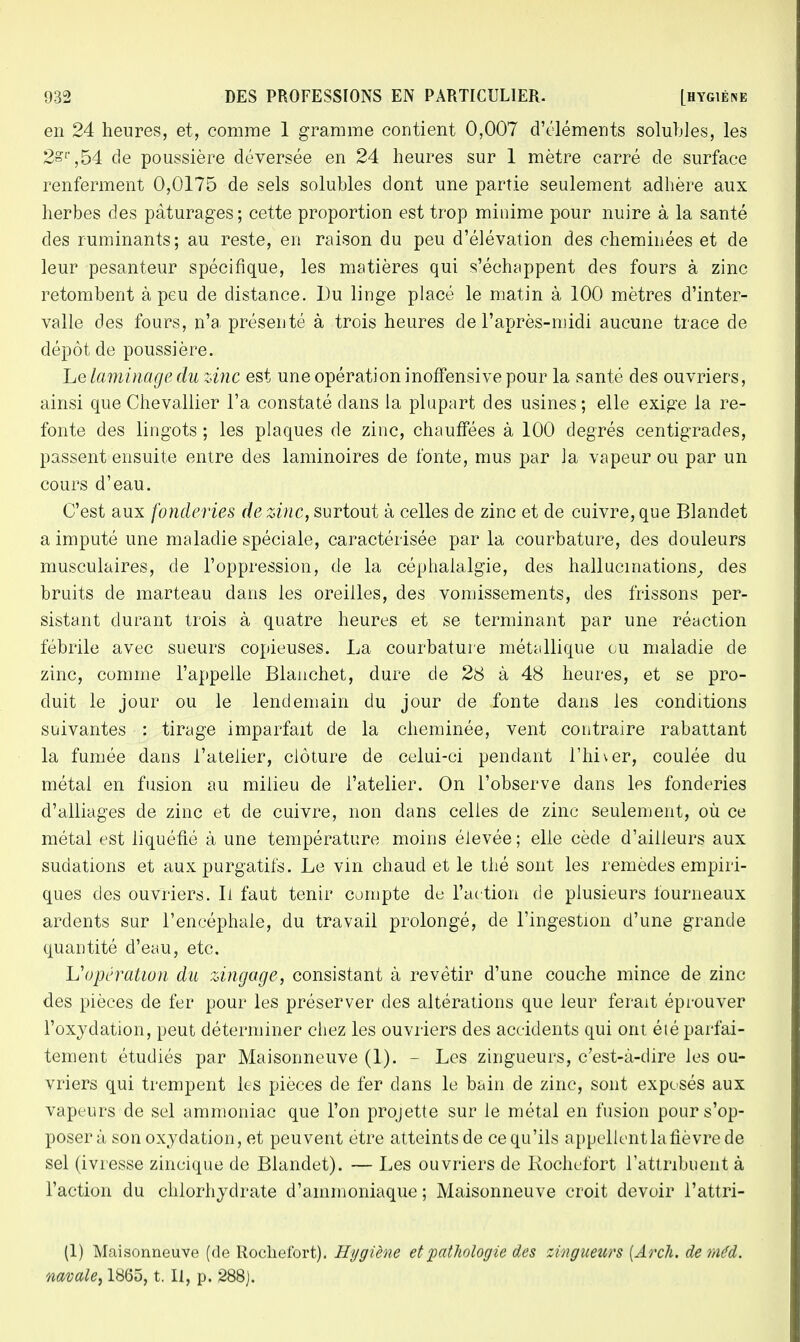 en 24 heures, et, comme 1 gramme contient 0,007 d'éléments solubles, les 2sr,54 de poussière déversée en 24 heures sur 1 mètre carré de surface renferment 0,0175 de sels solubles dont une partie seulement adhère aux herbes des pâturages ; cette proportion est trop minime pour nuire à la santé des ruminants; au reste, en raison du peu d'élévation des cheminées et de leur pesanteur spécifique, les matières qui s'échappent des fours à zinc retombent à peu de distance. Du linge placé le matin à 100 mètres d'inter- valle des fours, n'a présenté à trois heures de l'après-midi aucune trace de dépôt de poussière. Le laminage du zinc est une opération inoffensive pour la santé des ouvriers, ainsi que Chevallier l'a constaté dans la plupart des usines; elle exige la re- fonte des lingots ; les plaques de zinc, chauffées à 100 degrés centigrades, passent ensuite entre des laminoires de fonte, mus par la vapeur ou par un cours d'eau. C'est aux fonderies de zinc, surtout à celles de zinc et de cuivre, que Blandet a imputé une maladie spéciale, caractérisée par la courbature, des douleurs musculaires, de l'oppression, de la céphalalgie, des hallucinations, des bruits de marteau dans les oreilles, des vomissements, des frissons per- sistant durant trois à quatre heures et se terminant par une réaction fébrile avec sueurs copieuses. La courbature métallique où maladie de zinc, comme l'appelle Blanchet, dure de 28 à 48 heures, et se pro- duit le jour ou le lendemain du jour de fonte dans les conditions suivantes : tirage imparfait de la cheminée, vent contraire rabattant la fumée dans l'atelier, clôture de celui-ci pendant l'hiver, coulée du métal en fusion au milieu de l'atelier. On l'observe dans les fonderies d'alliages de zinc et de cuivre, non dans celles de zinc seulement, où ce métal est liquéfié à une température moins élevée; elle cède d'ailleurs aux sudations et aux purgatifs. Le vin chaud et le thé sont les remèdes empiri- ques des ouvriers. Il faut tenir compte de l'action de plusieurs fourneaux ardents sur l'encéphale, du travail prolongé, de l'ingestion d'une grande quantité d'eau, etc. L'opération du zingage, consistant à revêtir d'une couche mince de zinc des pièces de fer pour les préserver des altérations que leur ferait éprouver l'oxydation, peut déterminer chez les ouvriers des accidents qui ont éié parfai- tement étudiés par Maisonneuve (1). - Les zingueurs, c'est-à-dire les ou- vriers qui trempent les pièces de fer dans le bain de zinc, sont exposés aux vapeurs de sel ammoniac que l'on projette sur le métal en fusion pour s'op- poser à son oxydation, et peuvent être atteints de ce qu'ils appellent la fièvre de sel (ivresse zincique de Blandet). — Les ouvriers de Rochefort l'attribuent à l'action du chlorhydrate d'ammoniaque ; Maisonneuve croit devoir l'attri- (1) Maisonneuve (de Rochefort). Hygiène et pathologie des 'zingueurs [Arch. de méd. navale, 1865, t. Il, p. 288).