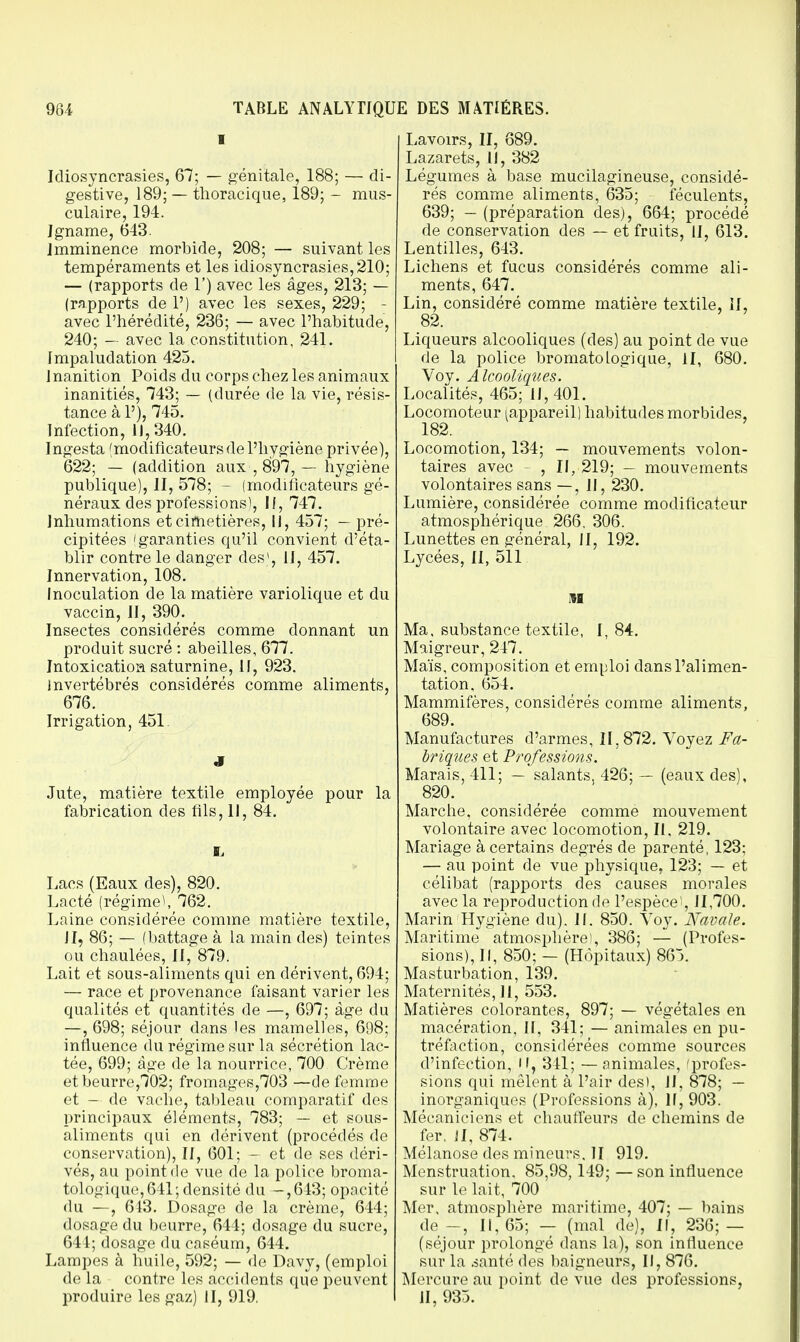 I Idiosyncrasies, 67; — génitale, 188; — di- gestive, 189; — thoracique, 189; - mus- culaire, 194. Igname, 643. Imminence morbide, 208; — suivant les tempéraments et les idiosyncrasies, 210; — (rapports de 1') avec les âges, 213; — (rapports de P) avec les sexes, 229; - avec l'hérédité, 236; — avec l'habitude, 240; — avec la constitution, 241. Impaludation 425. J nanition Poids du corps chez les animaux inanitiés, 743; — (durée de la vie, résis- tance à P), 745. Infection, 11,340. Ingesta 'modificateurs de l'hygiène privée), 622; — (addition aux , 897, — hygiène publique), II, 578; - (modificateurs gé- néraux des professions), II, 747. Inhumations et cimetières, II, 457; — pré- cipitées (garanties qu'il convient d'éta- blir contre le danger des*, II, 457. Innervation, 108. Inoculation de la matière variolique et du vaccin, II, 390. Insectes considérés comme donnant un produit sucré : abeilles, 677. Intoxication saturnine, II, 923. Invertébrés considérés comme aliments, 676. Irrigation, 451. S Jute, matière textile employée pour la fabrication des fils, 11, 84. s> Lacs (Eaux des), 820. Lacté (régime), 762. Laine considérée comme matière textile, II, 86; — (battage à la main des) teintes ou chaulées, II, 879. Lait et sous-aliments qui en dérivent, 694; — race et provenance faisant varier les qualités et quantités de —, 697; âge du —, 698; séjour dans les mamelles, 698; influence du régime sur la sécrétion lac- tée, 699; âge de la nourrice, 700 Crème etbeurre,702; fromages,703 —de femme et — de vache, tableau comparatif des principaux éléments, 783; — et sous- aliments qui en dérivent (procédés de conservation), II, 601; - et de ses déri- vés, au point de vue de la police broma- tologique,641; densité du -,643; opacité du —, 643. Dosage de la crème, 644; dosage du beurre, 644; dosage du sucre, 644; dosage du caséum, 644. Lampes à huile, 592; — de Davy, (emploi de la contre les accidents que peuvent produire les gaz) II, 919. Lavoirs, II, 689. Lazarets, II, 382 Légumes à base mucilagineuse, considé- rés comme aliments, 635; féculents, 639; — (préparation des), 664; procédé de conservation des — et fruits, II, 613. Lentilles, 643. Lichens et fucus considérés comme ali- ments, 647. Lin, considéré comme matière textile, II, 82. Liqueurs alcooliques (des) au point de vue de la police bromatoLogique, II, 680. Voy. Alcooliques. Localités, 465; 11, 401. Locomoteur [appareil) habitudes morbides, 182. Locomotion, 134; — mouvements volon- taires avec , II, 219; - mouvements volontaires sans — , II, 230. Lumière, considérée comme modificateur atmosphérique 266. 306. Lunettes en général, II, 192. Lycées, II, 511 M Ma, substance textile, I, 84. Maigreur, 247. Maïs, composition et emploi dans l'alimen- tation, 654. Mammifères considérés comme aliments, 689. Manufactures d'armes, 11,872. Voyez Fa- briques et Professions. Marais, 411; — salants, 426; — (eaux des), 820. Marche, considérée comme mouvement volontaire avec locomotion, II. 219. Mariage à certains degrés de parenté, 123; — au point de vue physique. 123; — et célibat (rapports des causes morales avec la reproduction de l'espèce^, 11,700. Marin Hygiène du). 11. 850. Voy. Navale. Maritime atmosphère), 386; — (Profes- sions), II, 850; — (Hôpitaux) 865. Masturbation, 139. Maternités, II, 553. Matières colorantes, 897; — végétales en macération, II, 341; — animales en pu- tréfaction, considérées comme sources d'infection, M, 341; — animales, 'profes- sions qui mêlent à Pair des), II, 878; — inorganiques (Professions à), II, 903. Mécaniciens et chauffeurs de chemins de fer, JI, 874. Mélanose des mineurs. II 919. Menstruation. 85,98,149; — son influence sur le lait, 700 Mer, atmosphère maritime, 407; — bains de-, 11,65; — (mal de), II, 236; — (séjour prolongé dans la), son influence sur la santé des baigneurs, II, 876. Mercure au point de vue des professions, II, 935.