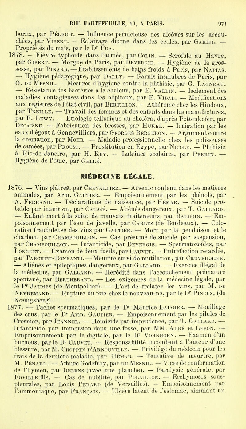 borax, par Péligot. — Influence pernicieuse des alcôves sur les accou- chées, par Vibert. — Eclairage diurne dans les écoles, par Gariel. — Propriétés du maïs, par le Dr Fua. 1878. — Fièvre typhoïde dans l'armée, par Colin. — Scrofule au Havre, par Gibert. — Morgue de Paris, par Devergie. — Hygiène de la gros- sesse, par Pinard. — Établissements de bains froids à Paris, par Napias. — Hygiène pédagogique, par Dally. — Garnis insalubres de Paris, par 0. du Mesnil. — Mesures d'hygiène contre la phthisie, par G. Lagneau. — Résistance des bactéries à la chaleur, par E. Vallin. — Isolement des maladies contagieuses dans les hôpitaux, par E. Vidal. — Modifications aux registres de l'état civil, par Bertillon. - Athérome chez les Hindoux, par Treille. — Travail des femmes et des enfants dans les manufactures, par E. Lewy. — Étiologie tellurique du choléra, d'après Pettenkofer, par Decaisne. — Fabrication des brosses, par Hurbl. — Irrigation par les eaux d'égout à Gennevilliers, par Georges Bergeron. — Argument contre la crémation, par Mohr. — Maladie professionnelle chez les polisseuses de camées, par Proust. — Prostitution en Égype, par Nicole. — Phthisie à Rio-de-Janeiro, par H. Rey. — Latrines scolaires, par Perrin. — Hygiène de l'ouie, par Gellé. MÉDECINE LÉGALE. 1876. — Vins plâtrés, par Chevallier. — Arsenic contenu dans les matières animales, par Arm. Gautier. — Empoisonnement par les phénols, par t A. Ferrand. — Déclarations de naissance, par Hémar. — Suicide pro- bable par inanition, par Caussé. — Aliénés dangereux, par T. Gallard. — Enfant mort à la suite de mauvais traitements, par Baudoin. — Em- poisonnement par l'eau de javelle, par Carles (de Bordeaux). — Colo- ration frauduleuse des vins par Gautier. — Mort par la pendaison et le charbon, par Champouillon. — Cas présumé de suicide par suspension, par Champouillon. —■ Infanticide, par Devergie. — Spermatozoïdes, par Longuet. — Examen de deux fusils, par Cauvet.—■ Putréfaction retardée, par Tarchini-Bonfanti. — Meurtre suivi de mutilation, par Cruveilhier. — Aliénés et épileptiques dangereux, par Gallard. — Exercice illégal de la médecine, par Gallard. — Hérédité dans l'accouchement prématuré spontané, par Bertherand. — Les exigences de la médecine légale, par le Pr Jaumes (de Montpellier). — L'art de frelater les vins, par M. de Neyremand.— Rupture du foie chez le nouveau-né, par le Dr Plncus, (de Kœnigsberg). 1877. — Taches spermatiques, par le Dr Maurice Laugier. — Mouillage des crus, par le Dr Arm. Gautier. — Empoisonnement par les pilules de Crosnier, par Jeannel. — Homicide par imprudence, par T. Gallard. — Infanticide par immersion dans une fosse, par MM. Auge et Lebon. — Empoisonnement par la digitale, par le Dr Vohnhorn. — Examen d'un burnous, parle Dr Cauvet. — Responsabilité incombant à l'auteur d'une blessure, par M. Choppin d'Arnouville. — Privilège du médecin pour les frais de la dernière maladie, par Hémar. — Tentative de meurtre, par M. Pénard. — Affaire Godefroy, par du Mesnil. — Vices de conformation de l'hymen, par Delens (avec une planche). — Paralysie générale, par Foville fils. — Cas de nubilité, par Polaillon. — Ecchymoses sous- pleurales, par Louis Penard (de Versailles). — Empoisonnement par l'ammoniaque, par Français. — Ulcère latent de l'estomac, simulant un