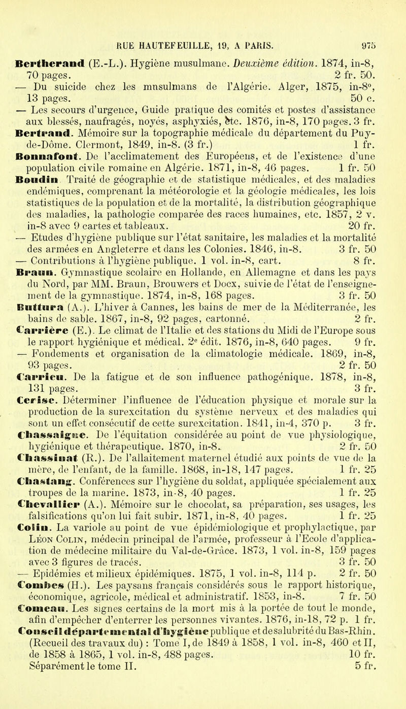 Bertherand (E.-L.). Hygiène musulmane. Deuxième édition. 1874, in-8, 70 pages. 2 fr. 50. — Du suicide chez les musulmans de l'Algérie. Alger, 1875, in-8°, 13 pages. 50 c. — Les secours d'urgence, Guide pratique des comités et postes d'assistance aux blessés, naufragés, noyés, asphyxiés, Hc. 1876, in-8, 170 pages. 3 fr. Bertrand. Mémoire sur la topographie médicale du département du Puy- de-Dôme. Clermont, 1849, in-8. (3 fr.) 1 fr. Bonnafont. De l'acclimatement des Européens, et de l'existence d'une population civile romaine en Algérie. 1871, in-8, 46 pages. 1 fr. 50 Boudin Traité de géographie et de statistique médicales, et des maladies endémiques, comprenant la météorologie et la géologie médicales, les lois statistiques de la population et de la mortalité, la distribution géographique des maladies, la pathologie comparée des races humaines, etc. 1857 , 2 v. in-8 avec 9 cartes et tableaux. 20 fr. — Etudes d'hygiène publique sur l'état sanitaire, les maladies et la mortalité des armées en Angleterre et dans les Colonies. 1846, in-8. 3 fr. 50 — Contributions à l'hygiène publique. 1 vol. in-8, cart. 8 fr. Braun. Gymnastique scolaire en Hollande, en Allemagne et dans les pays du Nord, par MM. Braun, Brouwers et Docx, suivie de l'état de l'enseigne- ment de la gymnastique. 1874, in-8, 168 pages. 3 fr. 50 Il ut dira (A.). L'hiver à Cannes, les bains de mer de la Méditerranée, les bains de sable. 1867, in-8, 92 pages, cartonné. , 2 fr. Carrière (E.). Le climat de l'Italie et des stations du Midi de l'Europe sous le rapport hygiénique et médical. 2e édit. 1876, in-8, 640 pages. 9 fr. — Fondements et organisation de la climatologie médicale. 1869, in-8, 93 pages. 2 fr. 50 Carrieu. De la fatigue et de son influence pathogénique. 1878, in-8, 131 pages. 3 fr. Cerise. Déterminer l'influence de l'éducation physique et morale sur la production de la surexcitation du système nerveux et des maladies qui sont un effet consécutif de cette surexcitation. 1841, in-4, 370 p. 3 fr. Cliassaigitse. De l'équitation considérée au point de vue physiologique, hygiénique et thérapeutique. 1870, in-8.. 2 fr. 50 € liassiuat (R.). De l'allaitement maternel étudié aux points de vue de la mère, de l'enfant, de la famille. 1868, in-18, 147 pages. 1 fr. 25 CBiasftang. Conférences sur l'hygiène du soldat, appliquée spécialement aux troupes de la marine. 1873, in-8, 40 pages. 1 fr. 25 Chevallier (A.). Mémoire sur le chocolat, sa préparation, ses usages, les falsifications qu'on lui fait subir. 1871, in-8, 40 pages. 1 fr. 25 Coliu. La variole au point de vue épidémiologique et prophylactique, par Léon Colin, médecin principal de l'armée, professeur à l'Ecole d'applica- tion de médecine militaire du Val-de-Grâce. 1873, 1 vol. in-8, 159 pages avec 3 figures de tracés. 3 fr. 50 — Epidémies et milieux épidémiques. 1875, 1 vol. in-8, 114 p. 2 fr. 50 Combes (H.). Les paysans français considérés sous le rapport historique, économique, agricole, médical et administratif. 1853, in-8. 7 fr. 50 Comeau. Les signes certains de la mort mis à la portée de tout le monde, afin d'empêcher d'enterrer les personnes vivantes. 1876, in-18, 72 p. 1 fr. Conseil départemental d'hygiène publique et desalubrité du Bas-Rhin. (Recueil des travaux du) : Tome I,de 1849 à 1858, 1 vol. in-8, 460 et II, de 1858 à 1865, 1 vol. in-8, 488 pages. 10 fr. Séparément le tome II. 5 fr.