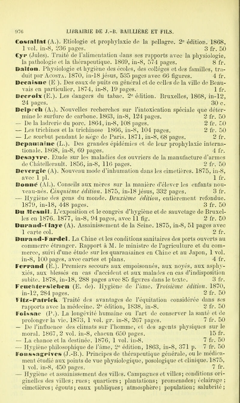 Cosrallat (A.)- Etiologie et prophylaxie de la pellagre. 2e édition. 1868, 1 vol. in-8, 236 pages. 3 fr. 50 Cya» (Jules). Traité de l'alimentation dans ses rapports avec la physiologie, la pathologie et la thérapeutique. 1869, in-8, 574 pages. 8 fr. Dalfon. Physiologie et hygiène des écoles, des collèges et des familles, tra- duit par Acosta. 1870, in-18 jésus, 535 pages avec 66 figures. 4 fr. Decaisuc (E ). Des eaux de puits en général et de celles de la ville de Beau- vais en particulier, 1874, in-8, 19 pages. 1 fr. Decroix (E.). Les dangers du tabac. 2e édition. Bruxelles, 1868, in-12, 24 pages. 30 c. Delprcli (A.). Nouvelles recherches sur l'intoxication spéciale que déter- mine le surfure de carbone. 1863, in-8, 124 pages. 2 fr. 50 — De la ladrerie du porc. 1864, in-8, 108 pages. 2 fr. 50 — Les trichines et la trichinose 1866, in-8, 104 pages. 2 fr. 50 — Le scorbut pendant le siège de Paris. 1871, in-8, 68 pages. 2 fr. ©cpaBiïafaic (L.). Des grandes épidémies et de leur prophylaxie interna- tionale. 1868, in-8, 69 pages. 4 fr. We«îsyvB»c. Etude sur les maladies des ouvriers de la manufacture d'armes de Châtellerault. 1856, in-8, 116 pages. 2 fr. 50 Devergie (A). Nouveau mode d'inhumation dans les cimetières. 1875, in-8, avec 1 pl. 1 fr. Elonué (Al.). Conseils aux mères sur la manière d'élever les enfants nou- veau-nés. Cinquième édition. 1875, in-18 jésus, 332 pages. 3 fr. — Hygiène des gens du monde. Deuxième édition, entièrement refondue. 1879, in-18, 448 pages. 3 fr. 50 Du ilSesBBal. L'exposition et le congrès d'hygiène et de sauvetage de Bruxel- les en 1876. 1877, in-8, 94 pages, avec 11 fig. 2 fr. 50 DBBB*aaBtl-f laye (A). Assainissement de la Seine. 1875, in-8, 51 pages avec 1 carte col. 2 fr. DBBB»2i tsd-FaB»cle!. La Chine et les conditions sanitaires des ports ouverts au commerre étranger. Rapport à M. le ministre de l'agricullure et du com- merce, suivi d'une étude sur les quarantaines en Chine et au Japon, 1 vol. in-8, 100 pages, avec cartes et plans. 4 fr. FcrB»aBBcl (E.). Premiers secours aux empoisonnés, aux noyés, aux asphy- xiés, aux blessés en cas d'accident et aux malades en cas d'indisposition subite. 1878, in-18, 288 pages avec 85 figures dans le texte. 3 fr. FeBBCïitcB'sïetoeBB (E. de). Hygiène de l'âme. Troisième édition. 1870, in-12, 284 pages. 2 fr. 50 Fitz-Pati*ick. Traité des avantages de l'équitation considérée dans ses rapports avec la médecine. 2e édition, 1838, in-8. 2 fr. 50 FoKsac» (P.). La longévité humaine ou l'art de conserver la santé et de prolonger la vie. 1873, 1 vol. gr. in-8, 267 pages. 7 fr. 50 — De l'influence des climats sur l'homme, et des agents physiques sur le moral. 1867, 2 vol. in-8, chacun 650 pages. 15 fr. — La chanoe et la destinée. 1876, 1 vol. in-8. 7 fr. 50 — Hygiène philosophique de l'âme, 2e édition, 1863, in-8, 371 p. 7 fr. 50 FoBts*»:tgi»iYcs (J.-B.). Principes de thérapeutique générale, ou le médica- ment étudié aux points de vue physiologique, posologique et clinique. 1875, 1 vol. in-8, 450 pages. 7 fr. — Hygiène et assainissement des villes. Campagnes et villes; conditions ori- ginelles des villes ; rues ; quartiers; plantations; promenades; éclairage ; cimetières ; égouts ; eaux publiques; atmosphère; population; salubrité;