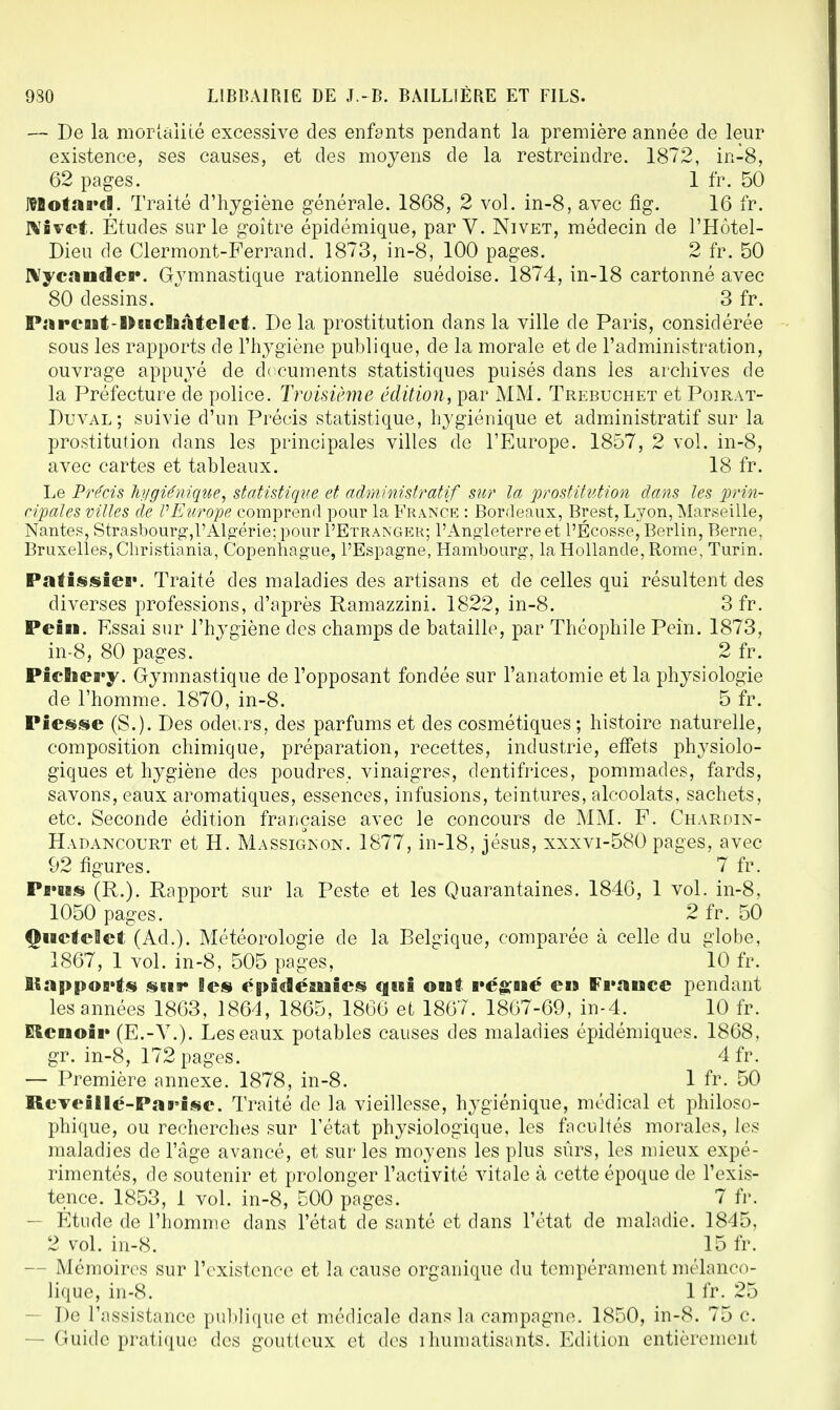 — De la mortalité excessive des enfants pendant la première année de leur existence, ses causes, et des moyens de la restreindre. 1872, in-8, 62 pages. 1 fr. 50 ItBotaa'cl. Traité d'hygiène générale. 1868, 2 vol. in-8, avec fig. 16 fr. Nivet. Etudes sur le goitre épidémique, par V. Nivet, médecin de l'Hôtel- Dieu de Clermont-Ferrand. 1873, in-8, 100 pages. 2 fr. 50 Nycander. Gymnastique rationnelle suédoise. 1874, in-18 cartonné avec 80 dessins. 3 fr. PitreailDeBcliâteflet. De la prostitution dans la ville de Paris, considérée sous les rapports de l'hygiène publique, de la morale et de l'administration, ouvrage appuyé de documents statistiques puisés dans les archives de la Préfecture de police. Troisième édition, par MM. Trebuchet et Poirat- Duval ; suivie d'un Précis statistique, hygiénique et administratif sur la prostitution dans les principales villes de l'Europe. 1857, 2 vol. in-8, avec cartes et tableaux. 18 fr. Le Précis hygiénique, statistique et administratif sur la prostitution dans les prin- cipales villes de VEurope comprend pour la France : Bordeaux, Brest, Lyon, Marseille, Nantes, Strasbourg,l'Algérie; pour I'Etranger; l'Angleterre et l'Écosse, Berlin, Berne, Bruxelles, Christiania, Copenhague, l'Espagne, Hambourg, la Hollande, Rome, Turin. Patissiei'. Traité des maladies des artisans et de celles qui résultent des diverses professions, d'après Ramazzini. 1822, in-8. 3 fr. Pein. Essai sur l'hygiène des champs de bataille, par Théophile Pein. 1873, in-8, 80 pages. 2 fr. Picïiei»y. Gymnastique de l'opposant fondée sur l'anatomie et la physiologie de l'homme. 1870, in-8. 5 fr. Piesse (S.). Des odeurs, des parfums et des cosmétiques; histoire naturelle, composition chimique, préparation, recettes, industrie, effets physiolo- giques et hygiène des poudres, vinaigres, dentifrices, pommades, fards, savons, eaux aromatiques, essences, infusions, teintures, alcoolats, sachets, etc. Seconde édition française avec le concours de MM. F. Chardin- Hadancourt et H. Massigkon. 1877, in-18, jésus, xxxvi-580 pages, avec 92 figures. 7 fr. Pi'H§ (R.). Rapport sur la Peste et les Quarantaines. 1846, 1 vol. in-8, 1050 pages. 2 fr. 50 Qtietelet (Ad.). Météorologie de la Belgique, comparée à celle du globe, 1867, 1 vol. in-8, 505 pages, 10 fr. Ilappo5>fs sur Ses epidésuSes qisî ont végné cm France pendant les années 1863, 1864, 1865, 1866 et 1867. 1867-69, in-4. 10 fr. ERcnoii» (E.-V.). Les eaux potables causes des maladies épidémiques. 1868, gr. in-8, 172 pages. 4fr. — Première annexe. 1878, in-8. 1 fr. 50 RcYeîUe-Pai'ise. Traité de la vieillesse, hygiénique, médical et philoso- phique, ou recherches sur l'état physiologique, les facultés morales, les maladies de l'âge avancé, et sur les moyens les plus sûrs, les mieux expé- rimentés, de soutenir et prolonger l'activité vitale à cette époque de l'exis- tence. 1853, 1 vol. in-8, 500 pages. 7 fr. — Étude de l'homme dans l'état de santé et dans l'état de maladie. 1845, 2 vol. in-8. 15 fr. - Mémoires sur l'existence et la cause organique du tempérament mélanco- lique, in-8. 1 fr. 25 - De l'assistance publique et médicale dans la campagne. 1850, in-8. 75 c. — Guide pratique des goutteux et des rhumatisants. Edition entièrement