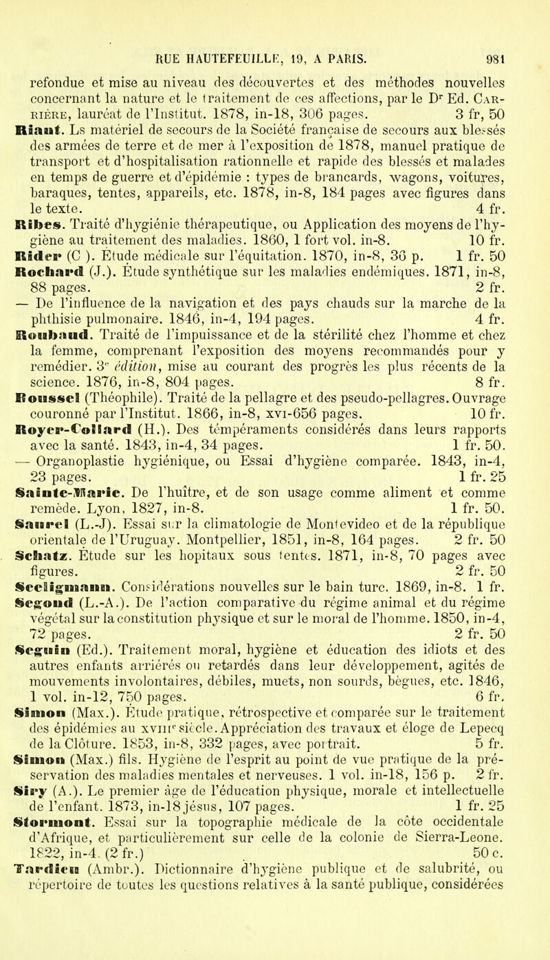 refondue et mise au niveau des découvertes et des méthodes nouvelles concernant la nature et le traitement de ces affections, parle Dr Ed. Car- rière, lauréat de l'Institut. 1878, in-18, 306 pages. 3 fr, 50 Riant. Ls matériel de secours de la Société française de secours aux blessés des armées de terre et de mer à l'exposition de 1878, manuel pratique de transport et d'hospitalisation rationnelle et rapide des blessés et malades en temps de guerre et d'épidémie : types de brancards, wagons, voitures, baraques, tentes, appareils, etc. 1878, in-8, 184 pages avec figures dans le texte. 4 fr. Ribes. Traité d'hygiénie thérapeutique, ou Application des moyens de l'hy- giène au traitement des maladies. 1860, 1 fort vol. in-8. 10 fr. Râdei* (C ). Etude médicale sur l'équitation. 1870, in-8, 36 p. 1 fr. 50 Rochard (J.). Étude synthétique sur les maladies endémiques. 1871, in-8, 88 pages. 2 fr. — De l'influence de la navigation et des pays chauds sur la marche de la phthisie pulmonaire. 1846, in-4, 194 pages. 4 fr. Roiabatad. Traité de l'impuissance et de la stérilité chez l'homme et chez la femme, comprenant l'exposition des moyens recommandés pour y remédier. 3e édition, mise au courant des progrès les plus récents de la science. 1876, in-8, 804 pages. 8 fr. Roussel (Théophile). Traité de la pellagre et des pseudo-pellagres. Ouvrage couronné par l'Institut. 1866, in-8, xvi-656 pages. 10 fr. RoycB»-€o8Sard (H.). Des tempéraments considérés dans leurs rapports avec la santé. 1843, in-4, 34 pages. 1 fr. 50. — Organoplastie hygiénique, ou Essai d'hygiène comparée. 1843, in-4, 23 pages. 1 fr. 25 SaQutc-$ftai*ic. De l'huître, et de son usage comme aliment et comme remède. Lyon, 1827, in-8. 1 fr. 50. SanreB (L.-J). Essai sur la climatologie de Montevideo et de la république orientale de l'Uruguay. Montpellier, 1851, in-8, 164 pages. 2 fr. 50 Scfiiatz. Étude sur les hôpitaux sous tentes. 1871, in-8, 70 pages avec figures. 2 fr. 50 Secligmann. Considérations nouvelles sur le bain turc. 1869, in-8. 1 fr. Segoud (L.-A.). De l'action comparative du régime animal et du régime végétal sur la constitution physique et sur le moral de l'homme. 1850, in-4, 72 pages. 2 fr. 50 Seguin (Ed.). Traitement moral, hygiène et éducation des idiots et des autres enfants arriérés ou retardés dans leur développement, agités de mouvements involontaires, débiles, muets, non sourds, bègues, etc. 1846, 1 vol. in-12, 750 pages. 6 fr. Simon (Max.). Étude pratique, rétrospective et comparée sur le traitement des épidémies au xvin1 siècle. Appréciation des travaux et éloge de Lepecq de la Clôture. 1853, in-8, 332 pages, avec portrait. 5 fr. Simon (Max.) fils. Hygiène de l'esprit au point de vue pratique de la pré- servation des maladies mentales et nerveuses. 1 vol. in-18, 156 p. 2 fr. Sii»y (A.). Le premier âge de l'éducation physique, morale et intellectuelle de l'enfant. 1873, in-18 jésus, 107 pages. 1 fr. 25 Stormont. Essai sur la topographie médicale de la côte occidentale d'Afrique, et particulièrement sur celle de la colonie de Sierra-Leone. 1822, in-4. (2fr.) 50 c. Tardiew (Ambr.). Dictionnaire d'hygiène publique et de salubrité, ou répertoire de toutes les questions relatives à la santé publique, considérées