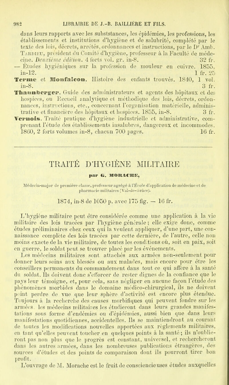 dans leurs rapports avec les subsistances, les épidémies, les professions, les établissements et institutions d'hygiène et de salubrité, complété par le texte des lois, décrets, arrêtés, ordonnances et instructions, par le Dr Àmb. Tardieu, président du Comité d'hygiène, professeur à la Faculté de méde- cine. Deuxième édition. 4 forts vol. gr. in-8. 32 fr. — Etudes hygiéniques sur la profession de mouleur en cuivre. 1855, in-12. 1 fr. 25 Terme et iVEonfaScoii. Histoire des enfants trouvés. 1840, 1 vol. in-8. 3 fr. Tha un berger. Guide des administrateurs et agents des hôpitaux et des hospices, ou Recueil analytique et méthodique des lois, décrets, ordon- nances, instructions, etc., concernant l'organisation matérielle, adminis- trative et financière des hôpitaux et hospices. 1855, in-8. 3 fr. Vernois. Traité pratique d'hygiène industrielle et administrative, com- prenant l'étude des établissements insalubres, dangereux et incommodes. 1860, 2 forts volumes in-8, chacun 700 pages. 16 fr. TRAITÉ D'HYGIÈNE MILITAIRE par G. 1HOBACHÉ, Médecin-major de première classe, professeur agrégé à l'Ecole d'application de médecine et de pharmacie militaires (Val-de-GràceJ. 1874, in-8 de 1050 p. avec 175 fig. - 16 fr. L'hygiène militaire peut être considérée comme une application à la vie militaire des lois tracées par l'hygiène générale ; elle exige donc, comme études préliminaires chez ceux qui la veulent appliquer, d'une part, une con- naissance complète des lois tracées par cette dernière, de l'autre, celle non moins exacte de la vie militaire, de toutes les conditions où, soit en paix, soit en guerre, le soldat peut se trouver placé par les événements. Les médecins militaires sont attachés aux armées non-seulement pour donner leurs soins aux blessés ou aux malades, mais encore pour être les conseillers permanents du commandement dans tout ce qui affère à la santé du soldat. Ils doivent donc s'efforcer de rester dignes de la confiance que le pays leur témoigne, et, pour cela, sans négliger en aucune façon l'étude des phénomènes morbides dans le domaine médico-chirurgical, ils ne doivent point perdre de vue que leur sphère d'activité est encore plus étendue. Toujours à. la recherche des causes morbifiques qui peuvent fondre sur les armées, les médecins militaires les étudieront dans leurs grandes manifes- tations sous forme d'endémies ou d'épidémies, aussi bien que dans leurs manifestations quotidiennes, accidentelles. Ils se maintiendront au courant de toutes les modifications nouvelles apportées aux règlements militaires, en tant qu'elles peuvent toucher en quelques points à la santé; ils n'oublie- ront pas non plus que le progrès est constant, universel, et rechercheront dans les autres armées, dans les nombreuses publications étrangères, des sources d'études et des points de comparaison dont ils pourront tirer bon profit. L'ouvrage de M. Morache est le fruit de consciencieuses études auxquelles