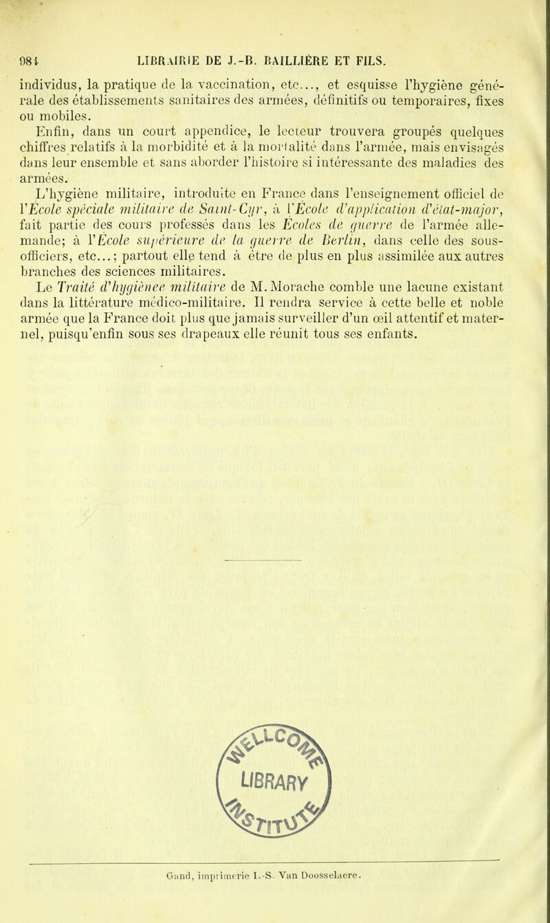 individus, la pratique de la vaccination, etc., et esquisse l'hygiène géné- rale des établissements sanitaires des armées, définitifs ou temporaires, fixes ou mobiles. Enfin, dans un court appendice, le lecteur trouvera groupés quelques chiffres relatifs à la morbidité et à la mortalité dans l'armée, mais envisagés dans leur ensemble et sans aborder l'histoire si intéressante des maladies des armées. L'hygiène militaire, introduite en France dans l'enseignement officiel de Y École spéciale militaire de Saint-Cyr, à V Ecole d'application d'état-major, fait partie des cours professés dans les Écoles de guerre de l'armée alle- mande; à Y École supérieure de la guerre de Berlin, dans celle des sous- officiers, etc.; partout elle tend à être de plus en plus assimilée aux autres branches des sciences militaires. Le Traité d'hygiènee militaire de M.Morache comble une lacune existant- dans la littérature médico-militaire. Il rendra service à cette belle et noble armée que la France doit plus que jamais surveiller d'un œil attentif et mater- nel, puisqu'enfin sous ses drapeaux elle réunit tous ses enfants.