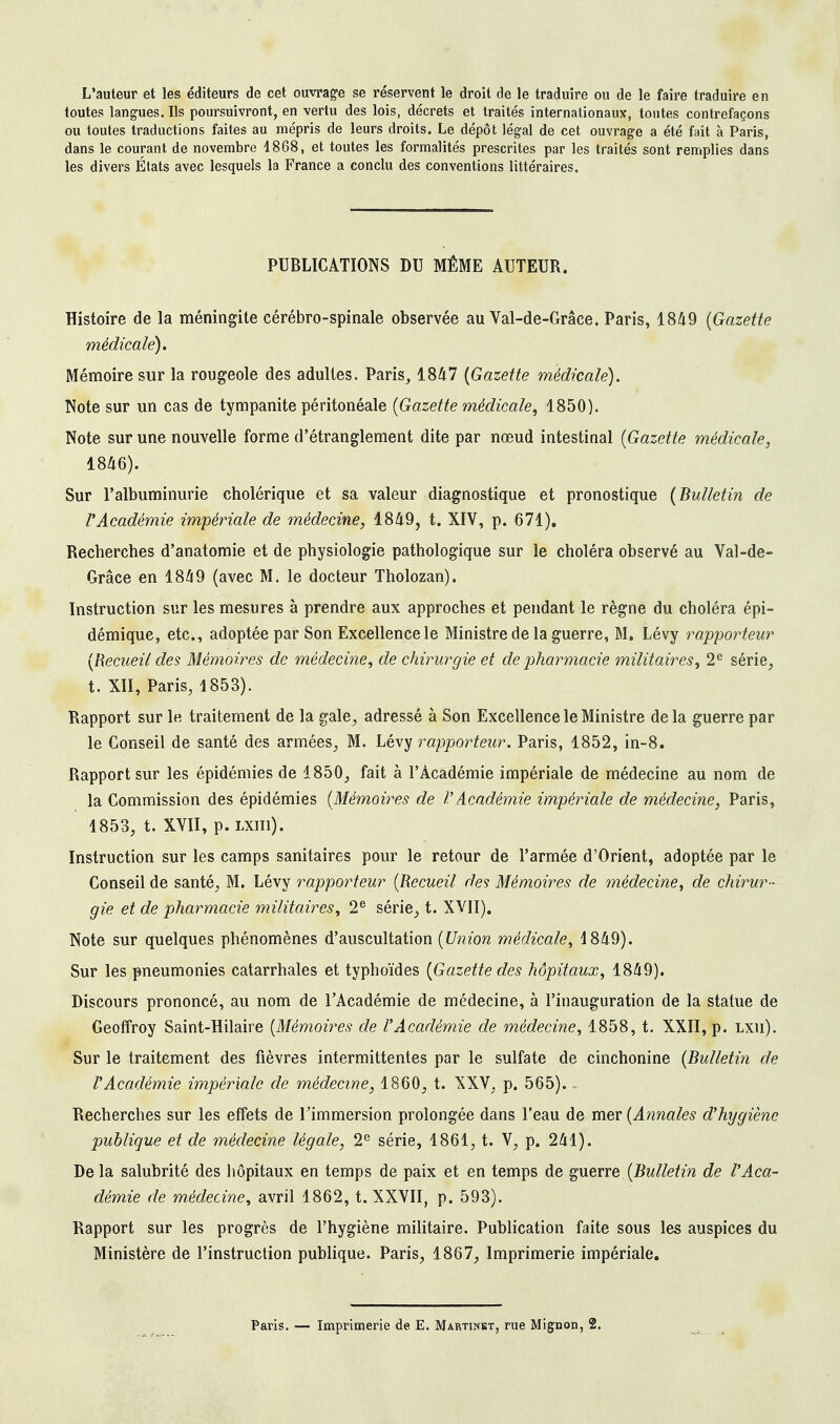 L'auteur et les éditeurs de cet ouvrage se réservent le droit de le traduire ou de le faire traduire en toutes langues. Ils poursuivront, en vertu des lois, décrets et traités internationaux, toutes contrefaçons ou toutes traductions faites au mépris de leurs droits. Le dépôt légal de cet ouvrage a été fait à Paris, dans le courant de novembre 1868, et toutes les formalités prescrites par les traités sont remplies dans les divers États avec lesquels la France a conclu des conventions littéraires. PUBLICATIONS DU MÊME AUTEUR. Histoire de la méningite cérébro-spinale observée au Val-de-Grâee. Paris, 1849 (Gazette médicale). Mémoire sur la rougeole des adultes. Paris, 1847 (Gazette médicale). Note sur un cas de tympanite péritonéale (Gazette médicale, 1850). Note sur une nouvelle forme d'étranglement dite par nœud intestinal (Gazette médicale, 1846). Sur l'albuminurie cholérique et sa valeur diagnostique et pronostique (Bulletin de VAcadémie impériale de médecine, 1849, t. XIV, p. 671). Recherches d'anatomie et de physiologie pathologique sur le choléra observé au Val-de- Grâce en 1849 (avec M. le docteur Tholozan). Instruction sur les mesures à prendre aux approches et pendant le règne du choléra épi- démique, etc., adoptée par Son Excellence le Ministre de la guerre, M. Lévy rapporteur (Recueil des Mémoires de médecine, de chirurgie et de pharmacie militaires, 2e série, t. XII, Paris, 1853). Rapport sur le traitement de la gale, adressé à Son Excellence le Ministre de la guerre par le Conseil de santé des armées, M. Lévy rapporteur. Paris, 1852, in-8. Rapport sur les épidémies de 1850, fait à l'Académie impériale de médecine au nom de la Commission des épidémies (Mémoires de VAcadémie impériale de médecine, Paris, 1853, t. XVII, p. lxiii). Instruction sur les camps sanitaires pour le retour de l'armée d'Orient, adoptée par le Conseil de santé, M. Lévy rapporteur (Recueil des Mémoires de médecine, de chirur- gie et de pharmacie militaires, 2e série, t. XVII). Note sur quelques phénomènes d'auscultation (Union médicale, 1849). Sur les pneumonies catarrhales et typhoïdes (Gazette des hôpitaux, 1849). Discours prononcé, au nom de l'Académie de médecine, à l'inauguration de la statue de Geoffroy Saint-Hilaire (Mémoires de l'Académie de médecine, 1858, t. XXII, p. lxii). Sur le traitement des fièvres intermittentes par le sulfate de cinchonine (Bulletin de l'Académie impériale de médecine, 1860, t. XXV, p. 565). - Recherches sur les effets de l'immersion prolongée dans l'eau de mer (Annales d'hygiène publique et de médecine légale, 2e série, 1861, t. V, p. 241). De la salubrité des hôpitaux en temps de paix et en temps de guerre (Bulletin de l'Aca- démie de médecine, avril 1862, t. XXVII, p. 593). Rapport sur les progrès de l'hygiène militaire. Publication faite sous les auspices du Ministère de l'instruction publique. Paris, 1867, Imprimerie impériale.