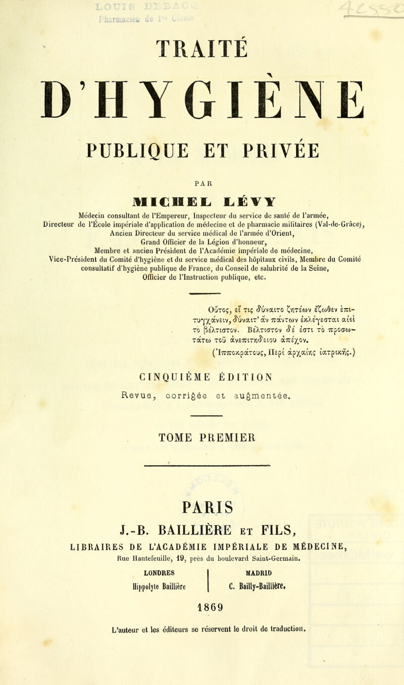 Iharmaeieii de ■H MMMN TRAITE D HYGIÈNE PUBLIQUE ET PRIVÉE PAR MICHEL LÉYY Médecin consultant de l'Empereur, Inspecteur du service de santé de l'armée, Directeur de l'Ecole impériale d'application de médecine et de pharmacie militaires (Val-de-Grâce), Ancien Directeur du service médical de l'armée d'Orient, Grand Officier de la Légion d'honneur, Membre et ancien Président de l'Académie impériale de médecine, Vice-Président du Comité d'hygiène et du service médical des hôpitaux civils, Membre du Comité consultatif d'hygiène publique de France, du Conseil de salubrité de la Seine, Officier de l'Instruction publique, etc. Outoç? ei Ttç cïuvaiTO £y)T6(ûv é'Çœôsv km- TO (3sXtL(TTGV. BêXtKïTCiV $é SŒTl TO TTfOGO)- TOCTW TGÛ àv67VtrY1^6lOU àra^ov. ('iTCiroxpaTCu;, Ilspt àpx,*wi? larpocî)?.) CINQUIÈME ÉDITION Revue, corrigée et augmentée. TOME PREMIER PARIS J.-B. BAILLIÈRE et FILS, LIBRAIRES DE L'ACADÉMIE IMPÉRIALE DE MÉDECINE, Rue Hautefeuille, 19, près du boulevard Saint-Germain. LONDRES Uippoljte Baillière MADRID C. Bailly-Baillière. 1869 L'auteur et les éditeurs se réservent le droit de traduction.