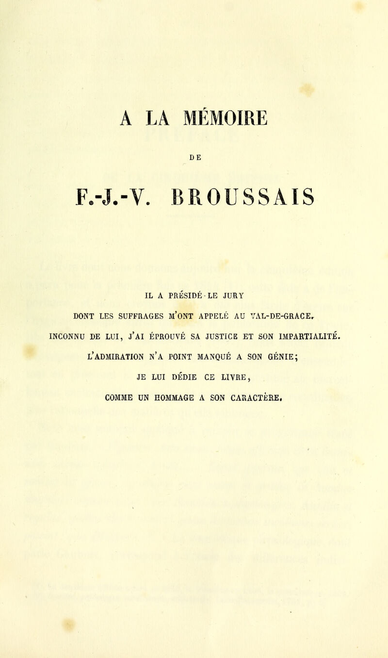 A LA MÉMOIRE DE F.-J.-V. BROUSSAIS IL A PRÉSIDÉ LE JURY DONT LES SUFFRAGES M'ONT APPELÉ AU YAL-DE-GRACEr INCONNU DE LUI, j'Ai ÉPROUVÉ SA JUSTICE ET SON IMPARTIALITÉ. L'ADMIRATION N'A POINT MANQUÉ A SON GÉNIE; JE LUI DÉDIE CE LIVRE, COMME UN HOMMAGE A SON CARACTÈRE.