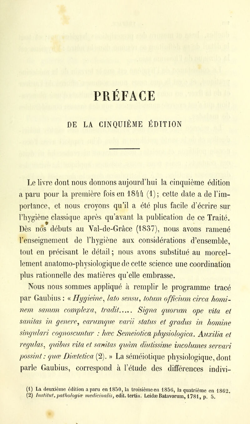 PRÉFACE DE LA CINQUIÈME ÉDITION Le livre dont nous donnons aujourd'hui la cinquième édition a paru pour la première fois en 1844 (1) ; cette date a de l'im- portance, et nous croyons qu'il a été plus facile d'écrire sur l'hygiène classique après qu'avant la publication de ce Traité. Dès nos débuts au Val-de-Grâce (1837), nous avons ramené l'enseignement de l'hygiène aux considérations d'ensemble, tout en précisant le détail ; nous avons substitué au morcel- lement anatonio-physiologique de cette science une coordination plus rationnelle des matières qu'elle embrasse. Nous nous sommes appliqué à remplir le programme tracé par Gaubius : « Hygieine, lato sensu, iotum offîcium circa homi- nem sanum compte xa, tradit Signa quorum ope vita et sanitas in génère, earumque varii status et gradus in homine singulari cognoscuntur : hœc Semeiotica physiologica. Auxilia et régulas, quibus vita et sanitas quàm diutissime incolumes servari possint: quœ Diœtetica (2). » La séméiotique physiologique, dont parle Gaubius, correspond à l'étude des différences indivi- (1) La deuxième édition a paru en 1850, la troisième en 1856, la quatrième en 1862.