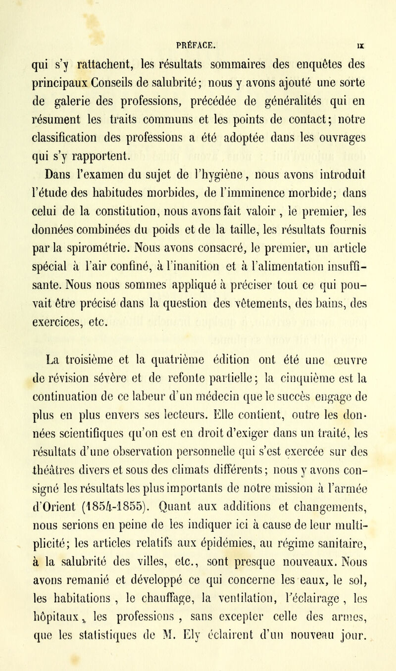 qui s'y rattachent, les résultats sommaires des enquêtes des principaux Conseils de salubrité; nous y avons ajouté une sorte de galerie des professions, précédée de généralités qui en résument les traits communs et les points de contact; notre classification des professions a été adoptée dans les ouvrages qui s'y rapportent. Dans l'examen du sujet de l'hygiène, nous avons introduit l'étude des habitudes morbides, de l'imminence morbide; dans celui de la constitution, nous avons fait valoir , le premier, les données combinées du poids et de la taille, les résultats fournis par la spirométrie. Nous avons consacré, le premier, un article spécial à l'air confiné, à l'inanition et à l'alimentation insuffi- sante. Nous nous sommes appliqué à préciser tout ce qui pou- vait être précisé dans la question des vêtements, des bains, des exercices, etc. La troisième et la quatrième édition ont été une œuvre de révision sévère et de refonte partielle \ la cinquième est la continuation de ce labeur d'un médecin que le succès engage de plus en plus envers ses lecteurs. Elle contient, outre les don- nées scientifiques qu'on est en droit d'exiger dans un traité, les résultats d'une observation personnelle qui s'est exercée sur des théâtres divers et sous des climats différents ; nous y avons con- signé les résultats les plus importants de notre mission à l'armée d'Orient (1854-1855). Quant aux additions et changements, nous serions en peine de les indiquer ici à cause de leur multi- plicité; les articles relatifs aux épidémies, au régime sanitaire, à la salubrité des villes, etc., sont presque nouveaux. Nous avons remanié et développé ce qui concerne les eaux, le sol, les habitations , le chauffage, la ventilation, l'éclairage , les hôpitaux % les professions , sans excepter celle des armes, que les statistiques de M. Ely éclairent d'un nouveau jour.