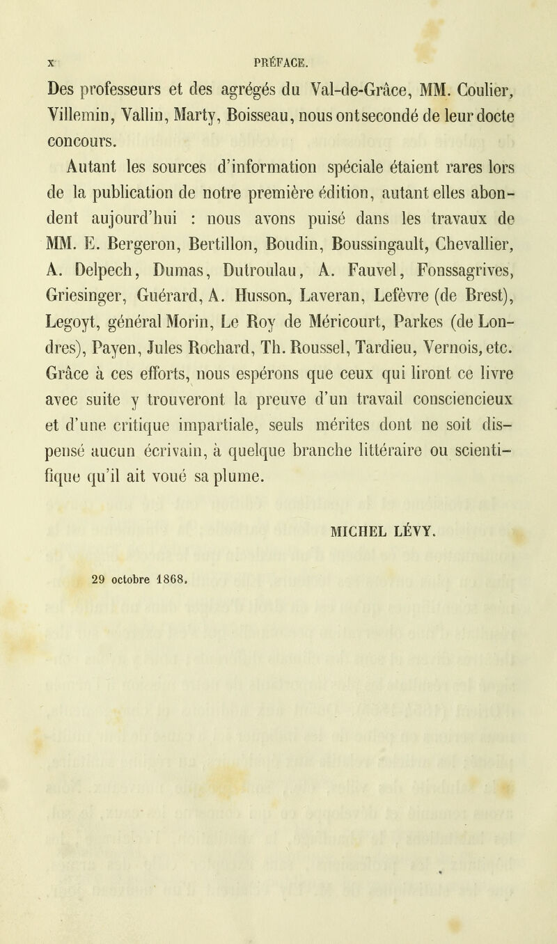 Des professeurs et des agrégés du Val-de-Grâce, MM. Coulier, Villemin, Vallin, Marty, Boisseau, nousontsecondé de leur docte concours. Autant les sources d'information spéciale étaient rares lors de la publication de notre première édition, autant elles abon- dent aujourd'hui : nous avons puisé dans les travaux de MM. E. Bergeron, Bertillon, Boudin, Boussingault, Chevallier, A. Delpech, Dumas, Dutroulau, À. Fauvel, Fonssagrives, Griesinger, Guérard, À. Husson, Laveran, Lefèvre (de Brest), Legoyt, général Morin, Le Boy de Méricourt, Parkes (de Lon- dres), Payen, Jules Bochard, Th. Boussel, Tardieu, Vernois, etc. Grâce à ces efforts, nous espérons que ceux qui liront ce livre avec suite y trouveront la preuve d'un travail consciencieux et d'une critique impartiale, seuls mérites dont ne soit dis- pensé aucun écrivain, à quelque branche littéraire ou scienti- fique qu'il ait voué sa plume. MICHEL LÉVY. 29 octobre 1868.