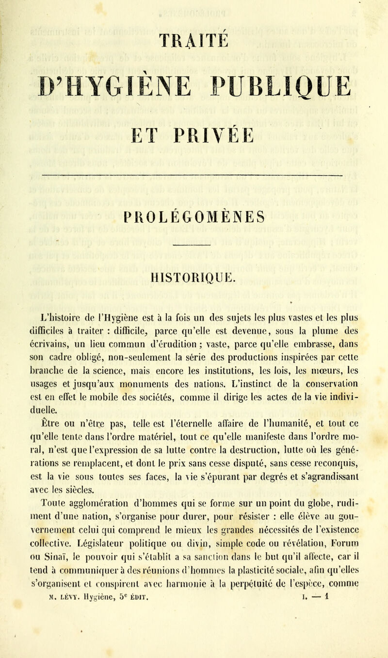 TRAITE YGIÈNE PUBLIQUE ET PRIVÉE PROLÉGOMÈNES HISTORIQUE. L'histoire de l'Hygiène est à la fois un des sujets les plus vastes et les plus difficiles à traiter : difficile, parce qu'elle est devenue, sous la plume des écrivains, un lieu commun d'érudition ; vaste, parce qu'elle embrasse, dans son cadre obligé, non-seulement la série des productions inspirées par cette branche de la science, mais encore les institutions, les lois, les mœurs, les usages et jusqu'aux monuments des nations. L'instinct de la conservation est en effet le mobile des sociétés, comme il dirige les actes de la vie indivi- duelle. Être ou n'être pas, telle est l'éternelle affaire de l'humanité, et tout ce qu'elle tente dans l'ordre matériel, tout ce qu'elle manifeste dans l'ordre mo- ral, n'est que l'expression de sa lutte contre la destruction, lutte où les géné- rations se remplacent, et dont le prix sans cesse disputé, sans cesse reconquis, est la vie sous toutes ses faces, la vie s'épurant par degrés et s'agrandissant avec les siècles. Toute agglomération d'hommes qui se forme sur un point du globe, rudi- ment d'une nation, s'organise pour durer, pour résister : elle élève au gou- vernement celui qui comprend le mieux les grandes nécessités de l'existence collective. Législateur politique ou divin, simple code ou révélation, Forum ou Sinaï, le pouvoir cjui s'établit a sa sanction dans le but qu'il affecte, car il tend à communiquer à des réunions d'hommes la plasticité sociale, afin qu'elles s'organisent et c onspirent avec harmonie à la perpétuité de l'espèce, comme