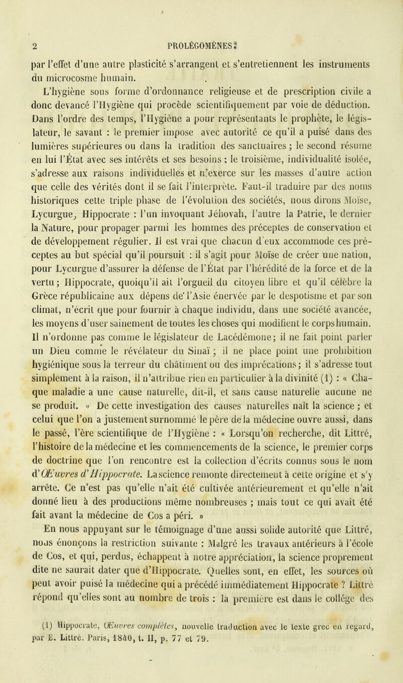 2 PROLÉGOMÈNES? par l'effet d'une autre plasticité s'arrangent et s'entretiennent les instruments du microcosme humain. L'hygiène sons forme d'ordonnance religieuse et de prescription civile a donc devancé l'Hygiène qui procède scientifiquement par voie de déduction. Dans l'ordre des temps, l'Hygiène a pour représentants le prophète, le légis- lateur, le savant : le premier impose avec autorité ce qu'il a puisé dans des lumières supérieures ou dans la tradition des sanctuaires ; le second résume en lui l'État avec ses intérêts et ses besoins ; le troisième, individualité isolée, s'adresse aux raisons individuelles et n'exerce sur les masses d'autre action que celle des vérités dont il se fait l'interprète. Faut-il traduire par des noms historiques cette triple phase de l'évolution des sociétés, nous dirons Moïse, Lyeurgue, Hippocrate : l'un invoquant Jéhovah, l'autre la Patrie, le dernier la Nature, pour propager parmi les hommes des préceptes de conservation et de développement régulier. Il est vrai que chacun d eux accommode ces pré- ceptes au but spécial qu'il poursuit : il s'agit pour Moïse de créer une nation, pour Lycurgue d'assurer la défense de l'État par l'hérédité de la force et de la vertu ; Hippocrate, quoiqu'il ait l'orgueil du citoyen libre et qu'il célèbre la Grèce républicaine aux dépens de'l'Asie énervée par le despotisme et par son climat, n'écrit que pour fournir à chaque individu, dans une société avancée, les moyens d'user sainement de toutes les choses qui modifient le corps humain. Il n'ordonne pas comme le législateur de Lacédémone; il ne fait point parler un Dieu comme le révélateur du Sinaï ; il ne place point une prohibition hygiénique sous la terreur du châtiment ou des imprécations; il s'adresse tout simplement à la raison, il n'attribue rien en particulier à la divinité (1) : « Cha- que maladie a une cause naturelle, dit-il, et sans cause naturelle aucune ne se produit. » De cette investigation des causes naturelles naît la science ; et celui que l'on a justement surnommé le père de la médecine ouvre aussi, dans le passé, l'ère scientifique de l'Hygiène : « Lorsqu'on recherche, dit Littré, l'histoire delà médecine et les commencements de la science, le premier corps de doctrine que l'on rencontre est la collection d'écrits connus sous le nom d'Œuvres d'Hippocrate. La science remonte directement à cette origine et s'y arrête. Ce n'est pas qu'elle n'ait été cultivée antérieurement et qu'elle n'ait donné lieu à des productions même nombreuses ; mais tout ce qui avait été fait avant la médecine de Gos a péri. » En nous appuyant sur le témoignage d'une aussi solide autorité que Littré, nous énonçons la restriction suivante : Malgré les travaux antérieurs à l'école de Gos, et qui, perdus, échappent à notre appréciation, la science proprement dite ne saurait dater que d'IIippocrate. Quelles sont, en effet, les sources où peut avoir puisé la médecine qui a précédé immédiatement Hippocrate ? Littré répond qu'elles sont au nombre de trois : la première est dans le collège des (1) Hippocrate, Œuvres complètes, nouvelle traduction avec le texte grec en regard, par JE. Littré. Paris, 1840, t. II, p. 77 et 79.