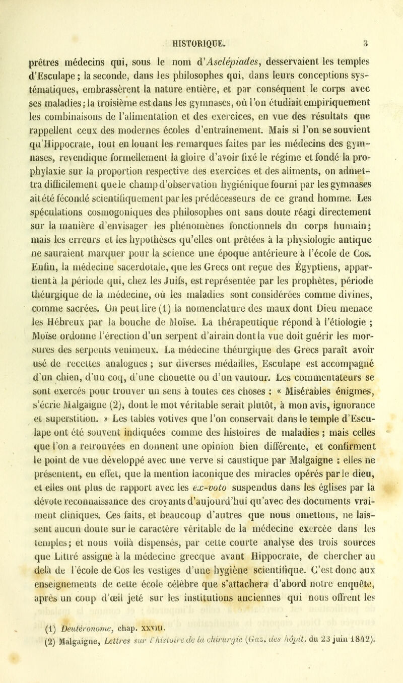 prêtres médecins qui, sous le nom d'Asclépiades, desservaient les temples d'Esculape ; la seconde, dans les philosophes qui, dans leurs conceptions sys- tématiques, embrassèrent la nature entière, et par conséquent le corps avec ses maladies; la troisième est dans les gymnases, où l'on étudiait empiriquement les combinaisons de l'alimentation et des exercices, en vue des résultats que rappellent ceux des modernes écoles d'entraînement. Mais si l'on se souvient qu'Hippocrate, tout en louant les remarques faites par les médecins des gym- nases, revendique formellement la gloire d'avoir fixé le régime et fondé la pro- phylaxie sur la proportion respective des exercices et des aliments, on admet- tra difficilement que le champ d'observation hygiénique fourni par les gymnases ait été fécondé scientifiquement par les prédécesseurs de ce grand homme. Les spéculations cosmogoniques des philosophes ont sans doute réagi directement sur la manière d'envisager les phénomènes fonctionnels du corps humain; mais les erreurs et les hypothèses qu'elles ont prêtées à la physiologie antique ne sauraient marquer pour la science une époque antérieure à l'école de Cos. Enfin, la médecine sacerdotale, que les Grecs ont reçue des Égyptiens, appar- tient à la période qui, chez les Juife, est représentée par les prophètes, période théurgique de la médecine, où les maladies sont considérées comme divines, comme sacrées. On peut lire (1) la nomenclature des maux dont Dieu menace les Hébreux par la bouche de Moïse. La thérapeutique répond à i'étiologie ; Moïse ordonne l'érection d'un serpent d'airain dont la vue doit guérir les mor- sures des serpents venimeux. La médecine théurgique des Grecs paraît avoir usé de recettes analogues ; sur diverses médailles, Esculape est accompagné d'un chien, d'un coq, d'une chouette ou d'un vautour. Les commentateurs se sont exercés pour trouver un sens à toutes ces choses : « Misérables énigmes, s'écrie Malgaigne (2), dont le mot véritable serait plutôt, à mon avis, ignorance et superstition. » Les tables votives que l'on conservait dans le temple d'Escu- lape ont été souvent indiquées comme des histoires de maladies ; mais celles que l'on a retrouvées en donnent une opinion bien différente, et confirment le point de vue développé avec une verve si caustique par Malgaigne ; elles ne présentent, en effet, que la mention laconique des miracles opérés parie dieu, et elles ont plus de rapport avec les ex-voto suspendus dans les églises par la dévote reconnaissance des croyants d'aujourd'hui qu'avec des documents vrai- ment cliniques. Ces faits, et beaucoup d'autres que nous omettons, ne lais- sent aucun doute sur le caractère véritable de la médecine exercée dans les temples; et nous voilà dispensés, par cette courte analyse des trois sources que Littré assigne à la médecine grecque avant Hippocrate, de chercher au delà de l'école deCos les vestiges d'une hygiène scientifique. C'est donc aux enseignements de cette école célèbre que s'attachera d'abord notre enquête, après un coup d'oeil jeté sur les institutions anciennes qui nous offrent les (1) Deutéronome, chap. xxvin. (2) Malgaigne, lettres sur VhisUiré de La chirurgie {Gaz. des liôpit. du 23 juin 1842).
