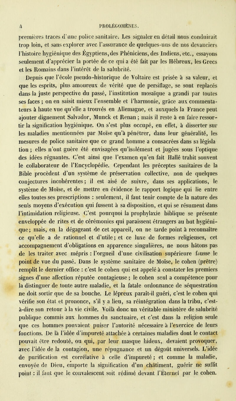 premières traces d'une police sanitaire. Les signaler en détail nous conduirait trop loin, et sans explorer avec l'assurance de quelques-uns de nos devanciers l'histoire hygiénique des Égyptiens,des Phéniciens, des Indiens, etc., essayons seulement d'apprécier la portée de ce qui a été fait par les Hébreux, les Grecs et les Romains dans l'intérêt de la salubrité. Depuis que l'école pseudo-historique de Voltaire est prisée à sa valeur, et que les esprits, plus amoureux de vérité que de persiflage, se sont replacés dans la juste perspective du passé, l'institution mosaïque a grandi par toutes ses faces ; on en saisit mieux l'ensemble et l'harmonie, grâce aux commenta- teurs à haute vue qu'elle a trouvés en Allemagne, et auxquels la France peut ajouter dignement Salvador, Munck et Renan ; mais il reste à en faire ressor- tir la signification hygiénique. On s'est plus occupé, en effet, à disserter sur les maladies mentionnées par Moïse qu'à pénétrer, dans leur généralité, les mesures de police sanitaire que ce grand homme a consacrées dans sa législa tion ; elles n'ont guère été envisagées qu'isolément et jugées sous l'optique des idées régnantes. C'est ainsi que l'examen qu'en fait Hallé trahit souvent le collaborateur de l'Encyclopédie. Cependant les préceptes sanitaires de la Bible procèdent d'un système de préservation collective, non de quelques conjectures incohérentes ; il est aisé de suivre, dans ses applications, le système de Moïse, et de mettre en évidence le rapport logique qui lie entre elles toutes ses prescriptions : seulement, il faut tenir compte de la nature des seuls moyens d'exécution qui fussent à sa disposition, et qui se résument dans l'intimidation religieuse. C'est pourquoi la prophylaxie biblique se présente enveloppée de rites et de cérémonies qui paraissent étrangers au but hygiéni- que; mais, en la dégageant de cet appareil, on ne tarde point à reconnaître ce qu'elle a de rationnel et d'utile; et ce luxe de formes religieuses, cet accompagnement d'obligations en apparence singulières, ne nous hâtons pas de les traiter avec mépris : l'orgueil d'une civilisation supérieure fausse le point de vue du passé. Dans le système sanitaire de Moïse, le cohen (prêtre) remplit le dernier office : c'est le cohen qui est appelé à constater les premiers signes d'une affection réputée contagieuse ; le cohen seul a compétence pour la distinguer de toute autre maladie, et la fatale ordonnance de séquestration ne doit sortir que de sa bouche. Le lépreux paraît-il guéri, c'est le cohen qui vérifie son état et prononce, s'il y a lieu, sa réintégration dans la tribu, c'est- à-dire son retour à la vie civile. Voilà donc un véritable ministère de salubrité publique commis aux hommes du sanctuaire, et c'est dans la religion seule que ces hommes pouvaient puiser l'autorité nécessaire à l'exercice de leurs fonctions. De là l'idée d'impureté attachée à certaines maladies dont le contact pouvait être redouté, ou €[ui, par leur masque hideux, devaient provoquer, avec l'idée de la contagion, une répugnance et un dégoût universels. L'idée de purification est corrélative à celle d'impureté ; et comme la maladie, envoyée de Dieu, emporte la signification d'un châtiment, guérir ne suffit point : il faut que le convalescent soit rédimé devant l'Éternel par le cohen.