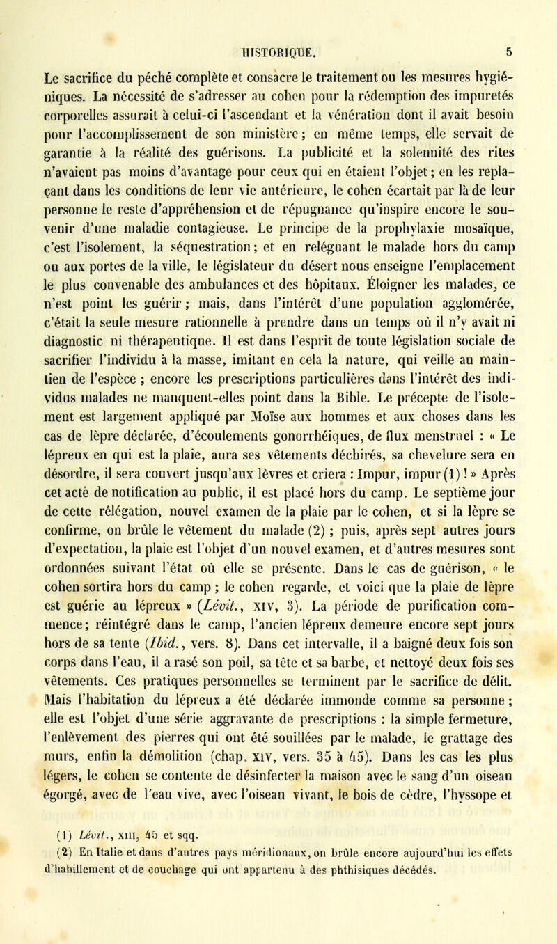 Le sacrifice du péché complète et consacre le traitement ou les mesures hygié- niques. La nécessité de s'adresser au cohen pour la rédemption des impuretés corporelles assurait à celui-ci l'ascendant et la vénération dont il avait besoin pour l'accomplissement de son ministère ; en même temps, elle servait de garantie à la réalité des guérisons. La publicité et la solennité des rites n'avaient pas moins d'avantage pour ceux qui en étaient l'objet; en les repla- çant dans les conditions de leur vie antérieure, le cohen écartait par là de leur personne le reste d'appréhension et de répugnance qu'inspire encore le sou- venir d'une maladie contagieuse. Le principe de la prophylaxie mosaïque, c'est l'isolement, la séquestration ; et en reléguant le malade hors du camp ou aux portes de la ville, le législateur du désert nous enseigne l'emplacement le plus convenable des ambulances et des hôpitaux. Éloigner les malades_, ce n'est point les guérir ; mais, dans l'intérêt d'une population agglomérée, c'était la seule mesure rationnelle à prendre dans un temps où il n'y avait ni diagnostic ni thérapeutique. Il est dans l'esprit de toute législation sociale de sacrifier l'individu à la masse, imitant en cela la nature, qui veille au main- tien de l'espèce ; encore les prescriptions particulières dans l'intérêt des indi- vidus malades ne manquent-elles point dans la Bible. Le précepte de l'isole- ment est largement appliqué par Moïse aux hommes et aux choses dans les cas de lèpre déclarée, d'écoulements gonorrhéiques, de Oux menstruel : « Le lépreux en qui est la plaie, aura ses vêtements déchirés, sa chevelure sera en désordre, il sera couvert jusqu'aux lèvres et criera : Impur, impur (1) ! » Après cetactè de notification au public, il est placé hors du camp. Le septième jour de cette rélégation, nouvel examen de la plaie par le cohen, et si la lèpre se confirme, on brûle le vêtement du malade (2) ; puis, après sept autres jours d'expectation, la plaie est l'objet d'un nouvel examen, et d'autres mesures sont ordonnées suivant l'état où elle se présente. Dans le cas de guérison, « le cohen sortira hors du camp ; le cohen regarde, et voici que la plaie de lèpre est guérie au lépreux » (LéviL, xiv, 3). La période de purification com- mence; réintégré dans le camp, l'ancien lépreux demeure encore sept jours hors de sa tente (Ibid., vers. 8J. Dans cet intervalle, il a baigné deux fois son corps dans l'eau, il arasé son poil, sa tête et sa barbe, et nettoyé deux fois ses vêtements. Ces pratiques personnelles se terminent par le sacrifice de délit. Mais l'habitation du lépreux a été déclarée immonde comme sa personne ; elle est l'objet d'une série aggravante de prescriptions : la simple fermeture, l'enlèvement des pierres qui ont été souillées par le malade, le grattage des murs, enfin la démolition (chap„ xiv, vers. 35 à Zi5). Dans les cas les plus légers, le cohen se contente de désinfecter la maison avec le sang d'un oiseau égorgé, avec de l'eau vive, avec l'oiseau vivant, le bois de cèdre, l'hyssope et (1) Lévit., xin, 45 et sqq. (2) En Italie et dans d'autres pays méridionaux, on brûle encore aujourd'hui les effets d'habillement et de couchage qui ont appartenu à des phthisiques décédés.