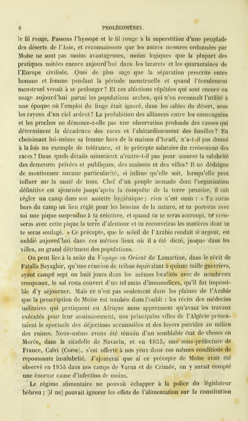 !e fil rouge. Passons l'hyssope et le fil rouge à la superstition d'une peuplade des déserts de l'Asie, et reconnaissons que les autres mesures ordonnées par Moïse ne sont pas moins avantageuses, moins logiques que la plupart des pratiques usitées encore aujourd'hui dans les lazarets et les quarantaines de l'Europe civilisée. Quoi de plus sage que la séparation prescrite entre homme et femme pendant la période menstruelle et quand l'écoulement menstruel venait à se prolonger ? Et ces ablutions répétées qui sont encore en usage aujourd'hui parmi les populations arabes, qui n'en reconnaît l'utilité à une époque où l'emploi du linge était ignoré, dans les sables du désert, sous les rayons d'un ciel ardent? La prohibition des alliances entre les consanguins et les proches ne dénonce-t-elle pas une observation profonde des causes qui déterminent la décadence des races et l'abâtardissement des familles? En choisissant lui-même sa femme hors de la maison d'Israël, n'a-t-il pas donné à la fois un exemple de tolérance, et le précepte salutaire du croisement des races ? Dans quels détails minutieux n'entre-t-il pas pour assurer la salubrité des demeures privées et publiques, des maisons et des villes? Il ne dédaigne de mentionner aucune particularité, si infime qu'elle soit, lorsqu'elle peut influer sur la santé de tous. Chef d'un peuple nomade dont l'organisation définitive est ajournée jusqu'après la conquête de la terre promise, il sait régler un camp dans son assiette hygiénique ; rien n'est omis : « Tu auras hors du camp un lieu réglé pour les besoins de la nature, et tu porteras avec toi une pique suspendue à ta ceinture, et quand tu te seras accroupi, tif creu- seras avec cette pique la terre d'alentour et tu recouvriras les matières dont tu te seras soulagé. » Ce précepte, que le soleil de l'Arabie rendait si urgent, est oublié aujourd'hui dans ces mêmes lieux où il a été dicté, jusque dans les villes, au grand détriment des populations. On peut lire à la suite du Voyage en Orient de Lamartine, dans Se récit de Fatalla Sayaghir, qu'une réunion de tribus équivalant à quinze mille guerriers, ayant campé sept ou huit jours dans les mêmes localités avec de nombreux troupeaux, le sol resta couvert d'un tel amas d'immondices, qu'il fut impossi- ble d'y séjourner. Mais ce n'est pas seulement dans les plaines de l'Arabie que la prescription de Moïse est tombée dans l'oubli : les récits des médecins militaires qui pratiquent en Afrique nous apprennent qu'avant les travaux exécutés pour leur assainissement, nos principales villes de l'Algérie présen- taient le spectacle des déjections accumulées et des foyers putrides au milieu des ruines. Nous-même avons été témoin d'un semblable état de choses en Morée, dans la citadelle de Navarin, et en 1835, une sous-préfecture de France, Calvi (Corse), s'est offerte à nos yeux dans ces mêmes conditions de repoussante insalubrité. J'ajouterai que si ce précepte de Moïse avait été observé en 1854 dans nos camps de Varna et de Crimée, on y aurait compté une énorme cause d'infection de moins.  Le régime alimentaire ne pouvait échapper à la police du législateur hébreu ; [il ne| pouvait ignorer les effets de l'alimentation sur la constitution