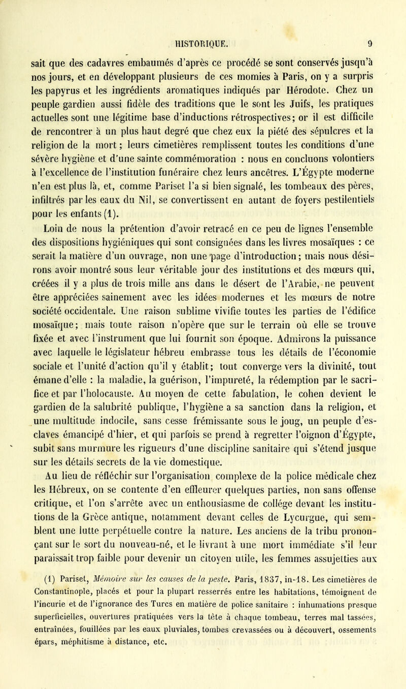 sait que des cadavres embaumés d'après ce procédé se sont conservés jusqu'à nos jours, et en développant plusieurs de ces momies à Paris, on y a surpris les papyrus et les ingrédients aromatiques indiqués par Hérodote. Chez un peuple gardien aussi fidèle des traditions que le sont les Juifs, les pratiques actuelles sont une légitime base d'inductions rétrospectives; or il est difficile de rencontrer à un plus haut degré que chez eux la piété des sépulcres et la religion de la mort ; leurs cimetières remplissent toutes les conditions d'une sévère hygiène et d'une sainte commémoration : nous en concluons volontiers à l'excellence de l'institution funéraire chez leurs ancêtres. L'Égypte moderne n'en est plus là, et, comme Pariset l'a si bien signalé, les tombeaux des pères, infiltrés parles eaux du Nil, se convertissent en autant de foyers pestilentiels pour les enfants (1). Loin de nous la prétention d'avoir retracé en ce peu de lignes l'ensemble des dispositions hygiéniques qui sont consignées dans les livres mosaïques : ce serait la matière d'un ouvrage, non une page d'introduction; mais nous dési- rons avoir montré sous leur véritable jour des institutions et des mœurs qui, créées il y a plus de trois mille ans dans le désert de l'Arabie, ne peuvent être appréciées sainement avec les idées modernes et les mœurs de notre société occidentale. Une raison sublime vivifie toutes les parties de l'édifice mosaïque; mais toute raison n'opère que sur le terrain où elle se trouve fixée et avec l'instrument que lui fournit son époque. Admirons la puissance avec laquelle le législateur hébreu embrasse tous les détails de l'économie sociale et l'unité d'action qu'il y établit; tout converge vers la divinité, tout émane d'elle : la maladie, la guérison, l'impureté, la rédemption par le sacri- fice et par l'holocauste. Au moyen de cette fabulation, le cohen devient le gardien de la salubrité publique, l'hygiène a sa sanction dans la religion, et une multitude indocile, sans cesse frémissante sous le joug, un peuple d'es- claves émancipé d'hier, et qui parfois se prend à regretter l'oignon d'Egypte, subit sans murmure les rigueurs d'une discipline sanitaire qui s'étend jusque sur les détails secrets de la vie domestique. Au lieu de réfléchir sur l'organisation complexe de la police médicale chez les Hébreux, on se contente d'en effleurer quelques parties, non sans offense critique, et l'on s'arrête avec un enthousiasme de collège devant les institu- tions de la Grèce antique, notamment devant celles de Lycurgue, qui sem- blent une lutte perpétuelle contre la nature. Les anciens de la tribu pronon- çant sur le sort du nouveau-né, et le livrant à une mort immédiate s'il leur paraissait trop faible pour devenir un citoyen utile, les femmes assujetties aux (1) Pariset, Mémoire sur les causes de la peste. Paris, 1837, in-18. Les cimetières de Constantinople, placés et pour la plupart resserrés entre les habitations, témoignent de l'incurie et de l'ignorance des Turcs en matière de police sanitaire : inhumations presque superficielles, ouvertures pratiquées vers la tête à chaque tombeau, terres mal tassées, entraînées, fouillées par les eaux pluviales, tombes crevassées ou à découvert, ossements épais, méphitisme à distance, etc.