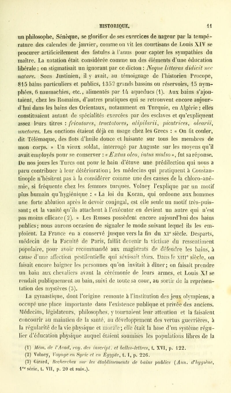 un philosophe, Sénèque, se glorifier de ses exercices de nageur par la tempé- rature des calendes de janvier, comme on vit les courtisans de Louis XIV se procurer artificiellement des fistules à l'anus pour capter les sympathies du maître. La natation était considérée comme un des éléments d'une éducation libérale ; on stigmatisait un ignorant par ce dicton : Neque litteras didicit née natare. Sous Justinien, il y avait, au témoignage de l'historien Procope, 815 bains particuliers et publics, 1352 grands bassins ou réservoirs, 15 nym- phées, 6 naumachies, etc., alimentés par ïh aqueducs (1). Aux bains s'ajou- taient, chez les Romains, d'autres pratiques qui se retrouvent encore aujour- d'hui dans les bains des Orientaux, notamment en Turquie, en Algérie ; elles constituaient autant de spécialités exercées par des esclaves et qu'expliquent assez leurs titres : fricatores, tractatores, alipilarii, picatrices, oïearii, unctores. Les onctions étaient déjà en usage chez les Grecs : « On fit couler, dit Télémaque, des flots d'huile douce et luisante sur tous les membres de mon corps. » Un vieux soldat, interrogé par Auguste sur les moyens qu'il avait employés pour se conserver : « Extus oleo, intus mulso », fut sa réponse. De nos jours les Turcs ont pour le bain d'étuve une prédilection qui nous a paru contribuer à leur détérioration; les médecins qui pratiquent à Gonstan- tinopie n'hésitent pas à la considérer comme une des causes de la chîoro-ané- mie, si fréquente chez les femmes turques. Yolney l'explique par un motif plus humain qu'hygiénique : «La loi du Koran, qui ordonne aux hommes une forte ablution après le devoir conjugal, est elle seule un motif très-puis- sant; et la vanité qu'ils attachent à l'exécuter en devient un autre qui n'est pas moins efficace (2). » Les Russes possèdent encore aujourd'hui des bains publics; nous aurons occasion de signaler Je mode suivant lequel ils les em- ploient. La France en a conservé jusque vers la fin du XIe siècle. Desparts, médecin de la Faculté de Paris, faillit devenir la victime du ressentiment populaire, pour avoir recommandé aux magistrats de défendre les bains, à cause d'une affection pestilentielle qui. sévissait alors. Dans le xine siècle, on faisait encore baigner les personnes qu'on invitait à dîner; on faisait prendre un bain aux chevaliers avant la cérémonie de leurs armes, et Louis Xï se rendait publiquement au bain, suivi de toute sa cour, au sortir de la représen- tation des mystères (3). La gymastique, dont l'origine remonte à l'institution des jeux olympiens, a occupé une place importante dans l'existence publique et privée des anciens. Médecins, législateurs, philosophes, y tournaient leur attention et la faisaient concourir au maintien de la santé, au développement des vertus guerrières, à la régularité de la vie physique et morale; elle était la base d'un système régu- lier d'éducation physique auquel étaient soumises les populations libres de la (1) Mém. de l'Acad. roy. des inscript, et belles-lettres, t. XVI, p. 122. (2) Volney, Voyage en Syrie et en Egypte, t. f, p. 226. (3) Girard, Recherches sur les établissements de bains publics (Ann. d'hygiène, lre série, t. VII, p. 20 et suiv.).