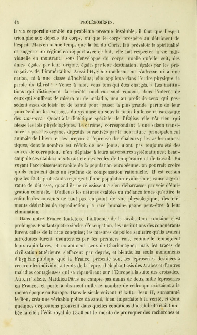 la vie corporelle semble un problème presque insoluble; il faut que l'esprit triomphe aux dépens du corps, ou que le corps prospère au détriment de l'esprit. Mais en même temps que la loi du Christ fait prévaloir la spiritualité et suggère un régime en rapport avec ce but, elle fait respecter la vie indi- viduelle en montrant, sous l'enveloppe du corps, quelle qu'elle soit, des âmes égales par leur origine, égales par leur destination, égales par les pré- rogatives de l'immortalité. Aussi l'Hygiène moderne ne s'adresse ni à une nation, ni à une classe d'individus; elle applique dans l'ordre physique la parole du Christ : « Venez à moi, vous tous qui êtes chargés. » Les institu- tions qui distinguent la société moderne sont conçues dans l'intérêt de ceux qui souffrent de misère ou de maladie, non au profit de ceux qui pos- sèdent assez de loisir et de santé pour passer la plus grande partie de leur journée dans les exercices du gymnase ou sous la main huileuse et caressante des 'unetores. Quant à la diététique spéciale de l'Église, elle n'a rien qui blesse les lois physiologiques. Le carême, correspondant à une saison transi- toire, repose les organes digestifs suractivés par la nourriture principalement animale de l'hiver et les prépare à l'épreuve des chaleurs ; les asiles monas- tiques, dont le nombre est réduit de nos jours, n'ont pas toujours été des antres de corruption, n'en déplaise à leurs adversaires systématiques; beau- coup de ces établissements ont été des écoles de tempérance et de travail. En voyant l'accroissement rapide de la population européenne, on pourrait croire qu'ils entraient dans un système de compensation rationnelle. Il est certain que les États protestants regorgent d'une population exubérante, cause aggra- vante de détresse, quand ils ne réussissent à s'en débarrasser par voie d'émi- gration coloniale. D'ailleurs les natures exaltées ou mélancoliques qu'attire la solitude des couvents ne sont pas, au point de vue physiologique, des élé- ments désirables de reproduction ; la race humaine gagne peut-être à leur élimination. Dans notre France toutefois, l'influence de la civilisation romaine s'est prolongée. Pendant quatre siècles d'occupation, les institutions des conquérants furent celles de ia race conquise; les mesures de poiiee sanitaire qu'ils avaient introduites furent maintenues par les premiers rois, comme le témoignent leurs capitulaires, et notamment ceux de Charlemagne ; mais les traces de civilisation antérieure s'effacent par degrés, et bientôt les seuls monuments d'hygiène publique que la France présente sont les léproseries destinées à recevoir les individus atteints de la lèpre, d'éiéphantiasis des Arabes et d'autres maladies contagieuses qui se répandirent sur l'Europe à la suite des croisades. Au XIIIe siècle, Matthieu Paris ne compte pas moins de deux mille léproseries en France, et porte à dix-neuf mille le nombre de celles qui existaient à la même époque en Europe. Dans le siècle suivant (1350), Jean II, surnommé le Bon, créa une véritable police de santé, bien imparfaite à la vérité, et dont quelques dispositions prouvent dans quelles conditions d'insalubrité était tom- bée ia cité ; l'édit royal de 1350 eut le mérite de provoquer des recherches et