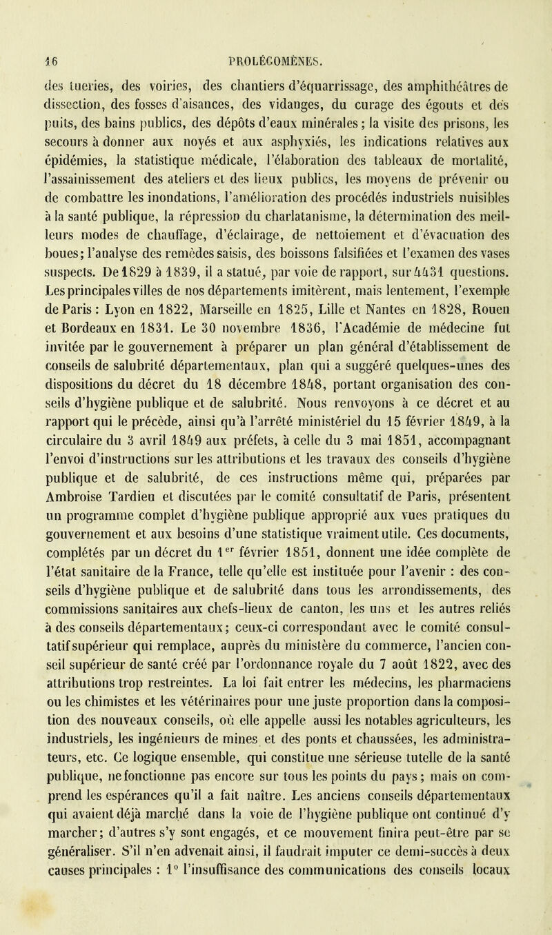 des tueries, des voiries, des chantiers d'équarrissage, des amphithéâtres de dissection, des fosses d'aisances, des vidanges, du curage des égouts et dés puits, des bains publics, des dépôts d'eaux minérales ; la visite des prisons, les secours à donner aux noyés et aux asphyxiés, les indications relatives aux épidémies, la statistique médicale, l'élaboration des tableaux de mortalité, l'assainissement des ateliers et des lieux publics, les moyens de prévenir ou de combattre les inondations, l'amélioration des procédés industriels nuisibles à la santé publique, la répression du charlatanisme, la détermination des meil- leurs modes de chauffage, d'éclairage, de nettoiement et d'évacuation des boues; l'analyse des remèdes saisis, des boissons falsifiées et l'examen des vases suspects. De 1829 à 1839, il a statué, par voie de rapport, sur 4431 questions. Les principales villes de nos départements imitèrent, mais lentement, l'exemple de Paris : Lyon en 1822, Marseille en 1825, Lille et Nantes en 1828, Rouen et Bordeaux en 1831. Le 30 novembre 1836, l'Académie de médecine fut invitée par le gouvernement à préparer un plan général d'établissement de conseils de salubrité départementaux, plan qui a suggéré quelques-unes des dispositions du décret du 18 décembre 1848, portant organisation des con- seils d'hygiène publique et de salubrité. Nous renvoyons à ce décret et au rapport qui le précède, ainsi qu'à l'arrêté ministériel du 15 février 1849, à la circulaire du 3 avril 1849 aux préfets, à celle du 3 mai 1851, accompagnant l'envoi d'instructions sur les attributions et les travaux des conseils d'hygiène publique et de salubrité, de ces instructions même qui, préparées par Ambroise Tardieu et discutées par le comité consultatif de Paris, présentent un programme complet d'hygiène publique approprié aux vues pratiques du gouvernement et aux besoins d'une statistique vraiment utile. Ces documents, complétés par un décret du 1er février 1851, donnent une idée complète de l'état sanitaire de la France, telle qu'elle est instituée pour l'avenir : des con- seils d'hygiène publique et de salubrité dans tous les arrondissements, des commissions sanitaires aux chefs-lieux de canton, les uns et les autres reliés à des conseils départementaux ; ceux-ci correspondant avec le comité consul- tatif supérieur qui remplace, auprès du ministère du commerce, l'ancien con- seil supérieur de santé créé par l'ordonnance royale du 7 août 1822, avec des attributions trop restreintes. La loi fait entrer les médecins, les pharmaciens ou les chimistes et les vétérinaires pour une juste proportion dans la composi- tion des nouveaux conseils, où elle appelle aussi les notables agriculteurs, les industriels, les ingénieurs de mines et des ponts et chaussées, les administra- teurs, etc. Ce logique ensemble, qui constitue une sérieuse tutelle de la santé publique, ne fonctionne pas encore sur tous les points du pays; mais on com- prend les espérances qu'il a fait naître. Les anciens conseils départementaux qui avaient déjà marché dans la voie de l'hygiène publique ont continué d'y marcher; d'autres s'y sont engagés, et ce mouvement finira peut-être par se généraliser. S'il n'en advenait ainsi, il faudrait imputer ce demi-succès à deux causes principales : 1° l'insuffisance des communications des conseils locaux