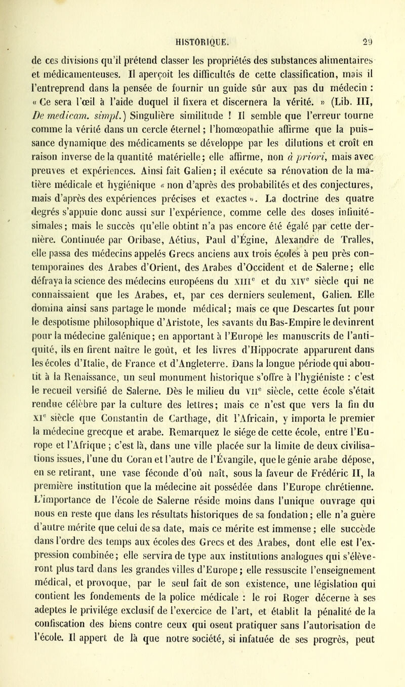 de ces divisions qu'il prétend classer les propriétés des substances alimentaires et médicamenteuses. Il aperçoit les difficultés de cette classification, mais il l'entreprend dans la pensée de fournir un guide sûr aux pas du médecin : « Ce sera l'œil à l'aide duquel il fixera et discernera la vérité. » (Lib. III, De medicam. simpl.) Singulière similitude ! Il semble que l'erreur tourne comme la vérité dans un cercle éternel ; l'homœopathie affirme que la puis- sance dynamique des médicaments se développe par les dilutions et croît en raison inverse de la quantité matérielle; elle affirme, non à priori, mais avec preuves et expériences. Ainsi fait Galien; il exécute sa rénovation de la ma- tière médicale et hygiénique « non d'après des probabilités et des conjectures, mais d'après des expériences précises et exactes ». La doctrine des quatre degrés s'appuie donc aussi sur l'expérience, comme celle des doses infinité- simales; mais le succès qu'elle obtint n'a pas encore été égalé par cette der- nière. Continuée par Oribase, Aétius, Paul d'Égine, Alexandre de Tralles, elle passa des médecins appelés Grecs anciens aux trois écoles à peu près con- temporaines des Arabes d'Orient, des Arabes d'Occident et de Salerne ; elle défraya la science des médecins européens du XIIIe et du XIVe siècle qui ne connaissaient que les Arabes, et, par ces derniers seulement, Galien. Elle domina ainsi sans partage le monde médical; mais ce que Descartes fut pour le despotisme philosophique d'Aristote, les savants du Bas-Empire le devinrent pour la médecine galénique; en apportant à l'Europe les manuscrits de l'anti- quité, ils en firent naître le goût, et les livres d'Hippocrate apparurent dans les écoles d'Italie, de France et d'Angleterre. Dans la longue période qui abou- tit à la Renaissance, un seul monument historique s'offre à l'hygiéniste : c'est le recueil versifié de Salerne. Dès le milieu du VIIe siècle, cette école s'était rendue célèbre par la culture des lettres; mais ce n'est que vers la fin du XIe siècle que Constantin de Cartilage, dit l'Africain, y importa le premier la médecine grecque et arabe. Remarquez le siège de cette école, entre l'Eu- rope et l'Afrique ; c'est là, dans une ville placée sur la limite de deux civilisa- tions issues, l'une du Coran et l'autre de l'Évangile, que le génie arabe dépose, en se retirant, une vase féconde d'où naît, sous la faveur de Frédéric II, la première institution que la médecine ait possédée dans l'Europe chrétienne. L'importance de l'école de Salerne réside moins dans l'unique ouvrage qui nous en reste que dans les résultats historiques de sa fondation; elle n'a guère d'autre mérite que celui de sa date, mais ce mérite est immense ; elle succède dans l'ordre des temps aux écoles des Grecs et des Arabes, dont elle est l'ex- pression combinée; elle servira de type aux institutions analogues qui s'élève- ront plus tard dans les grandes villes d'Europe; elle ressuscite l'enseignement médical, et provoque, par le seul fait de son existence, une législation qui contient les fondements de la police médicale : le roi Roger décerne à ses adeptes le privilège exclusif de l'exercice de l'art, et établit la pénalité delà confiscation des biens contre ceux qui osent pratiquer sans l'autorisation de l'école. Il appert de là que notre société, si infatuée de ses progrès, peut