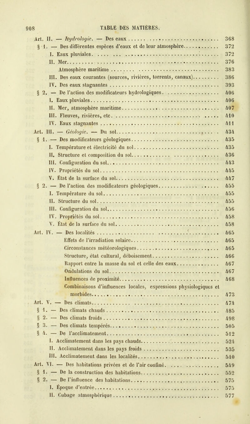 Art. II. — hydrologie. — Des eaux 368 §1. — Des différentes espèces d'eaux et de leur atmosphère 372 L Eaux pluviales ... ;. 372 H. Mer 376 Atmosphère maritime 383 III. Des eaux courantes (sources, rivières, torrents, canaux) 386 IV. Des eaux stagnantes 393 § 2. — De l'action des modificateurs hydrologiques 406 I. Eaux pluviales 406 II. Mer, atmosphère maritime 407 III. Fleuves, rivières, etc 410 IV. Eaux stagnantes 411 Art. III. — Géologie. — Du sol ; 434 § 1.— Des modificateurs géologiques 435 I. Température et électricité du sol. 435 II. Structure et composition du sol 436 III. Configuration du sol 443 IV. Propriétés du sol , 445 V. État de la surface du sol 447 § 2. — De l'action des modificateurs géologiques 455 I. Température du sol 455 II. Structure du sol - 455 III. Configuration du sol . 456 IV. Propriétés du sol 458 V. État delà surface du sol 458 Art. IV. — Des localités ' 465 Effets de l'irradiation solaire , 465 Circonstances météorologiques 465 Structure, état cultural, déboisement 466 Rapport entre la masse du sol et celle des eaux 467 Ondulations du sol 467 Influences de proximité . .. 468 Combinaisons d'influences locales, expressions physiologiques et morbides 473 Art. V. — Des climats 474 § 1. — Des climats chauds 485 § 2. — Des climats froids 498 § 3. — Des climats tempérés 505 § 4. — De l'acclimatement 512 I. Acclimatement dans les pays chauds 524 II. Acclimatement dans les pays froids 535 III. Acclimatement dans les localités 540 Art. VI. — Des habitations privées et de l'air confiné 549 § 1. — De la construction des habitations 552 § 2. — De l'influence des habitations 575 I. Époque d'entrée -, 575 II. Cubage atmosphérique 577