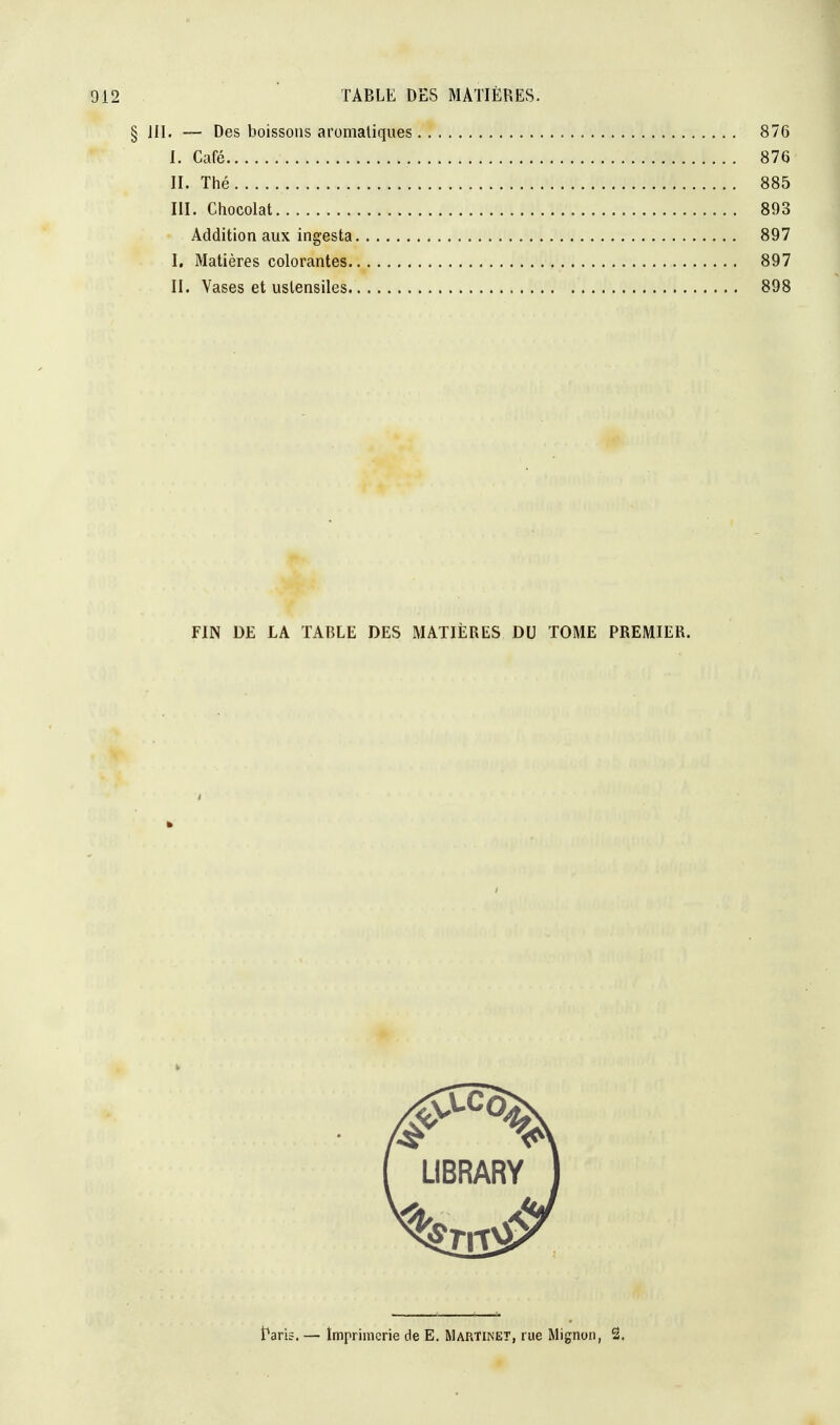 § 111. — Des boissons aromatiques 876 I. Café , 876 II. Thé 885 III. Chocolat 893 Addition aux ingesta 897 I. Matières colorantes 897 II. Vases et ustensiles 898 FIN DE LA TABLE DES MATIÈRES DU TOME PREMIER. i h i f LIBRARY 1 Paris. — Imprimerie de E. Martinet, rue Mignon, 2.
