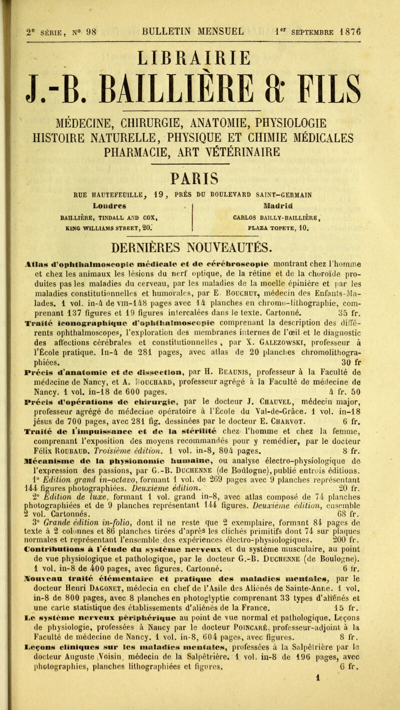 2e SÉRIE, N° 98 BULLETIN MENSUEL 1er septembre 1876 LIBRAIRIE J.-B. BAILLIÈRE ft FILS MÉDECINE, CHIRURGIE, ANATOMIE, PHYSIOLOGIE HISTOIRE NATURELLE, PHYSIQUE ET CHIMIE MÉDICALES PHARMACIE, ART VÉTÉRINAIRE PARIS RUE HAUTEFEU1LLE} 19, PRÈS DU BOULEVARD SAINT—GERMAIN Londres BAILLIÈRE, TINDALL AN'D COX, KING WILLIAMS STREET, 20. Madrid CARLOS BAILLY-BAILLIÈRE, PLAZA TOPETE, 10. DERNIÈRES NOUVEAUTÉS. Atlas d'ophtbalmoscopîe médicale et de cérébroscopîe montrant chez l'homme et chez les animaux les lésions du nerf optique, de la rétine et de la choroïde pro- duites pas les maladies du cerveau, par les maladies de la moelle épinière et par les maladies constitutionnelles et humorales, par E. Bouchut, médecin des Enfants-Ma- lades. 1 vol. in-4 devm-148 pages avec Vi planches en chromo-lithographie, com- prenant 137 figures et 19 figures intercalées dans le texte. Cartonné. 35 fr. Traité iconographique d'ophthatmoscepîe comprenant la description des diffé- rents ophthalmoscopes, l'exploration des membranes internes de l'œil et le diagnostic des affections cérébrales et constitutionnelles , par X. Galezowski, professeur à l'École pratique. In-4 de 281 pages, avec atlas de 20 planches chromolithogra- phiées. 30 fr Précis d'anatomîe et de dissection, par H. Beaunis, professeur à la Faculté de médecine de Nancy, et A. Bouchard, professeur agrégé à la Faculté de médecine de Nancy. 1 vol. in-18 de 600 pages. à fr. 50 Précis d'opérations de chirurgie, par le docteur J. Chauvel, médecin major, professeur agrégé de médecine opératoire à l'École du Yal-de-Grâce. 1 vol. in-18 jésus de 700 pages, avec 281 fig. dessinées par le docteur E. Charvot. 6 fr. Traité de l'impuissance et de la stérilité chez l'homme et chez la femme, comprenant l'exposition des moyens recommandés pour y remédier, par le docteur Félix Roubaud. Troisième édition. 1 vol. in-8, 804 pages. 8 fr. Mécanisme de la physionomie humaine, ou analyse électro-physiologique de l'expression des passions, par G.-B. Duchenne (de Boulogne), publié entrois éditions. 1° Edition grand in-octavo, formant 1 vol. de 269 pages avec 9 planches représentant 144 figures photographiées. Deuxième édition. 20 fr. 2° Edition de luxe, formant 1 vol. grand in-8, avec atlas composé de 74 planches photographiées et de 9 planches représentant 144 figures. Deuxième édition, ensemble 2 vol. Cartonnés. 68 fr. 3° Grande édition in-folio, dont il ne reste que 2 exemplaire, formant 84 pages de texte à 2 colonnes et 86 planches tirées d'après les clichés primitifs dont 74 sur plaques normales et représentant l'ensemble des expériences électro-physiologiques. 200 fr. Contributions à l'étude «lu système nerveux et du système musculaire, au point de vue physiologique et pathologique, par le docteur G.-B. Duchenne (de Boulogne). 1 vol. in-8 de 400 pages, avec figures. Cartonné. 6 fr. Nouveau traité élémentaire et pratique des maladies mentales^ par le docteur Henri Dagonet, médecin en chef de l'Asile des Aliénés de Sainte-Anne. 1 vol. in-8 de 800 pages, avec 8 planches en photoglyptie comprenant 33 types d'aliénés et une carte statistique des établissements d'aliénés de la France. 15 fr. IjO système nerveux périphérique au point de \ue normal et pathologique. Leçons de physiologie, professées à Nancy par le docteur Poincaré, professeur-adjoint à la Faculté de médecine de Nancy. 1 vol. in-8, 604 pages, avec figures. 8 fr. Leçons cliniques sur les maladies mentales, professées à la Salpêlrière par la docteur Auguste ;Voisin, médecin de la Salpètrière. 1 vol. in-8 de 196 pages, avec photographies, planches lithograpliiées et figures. G fr.