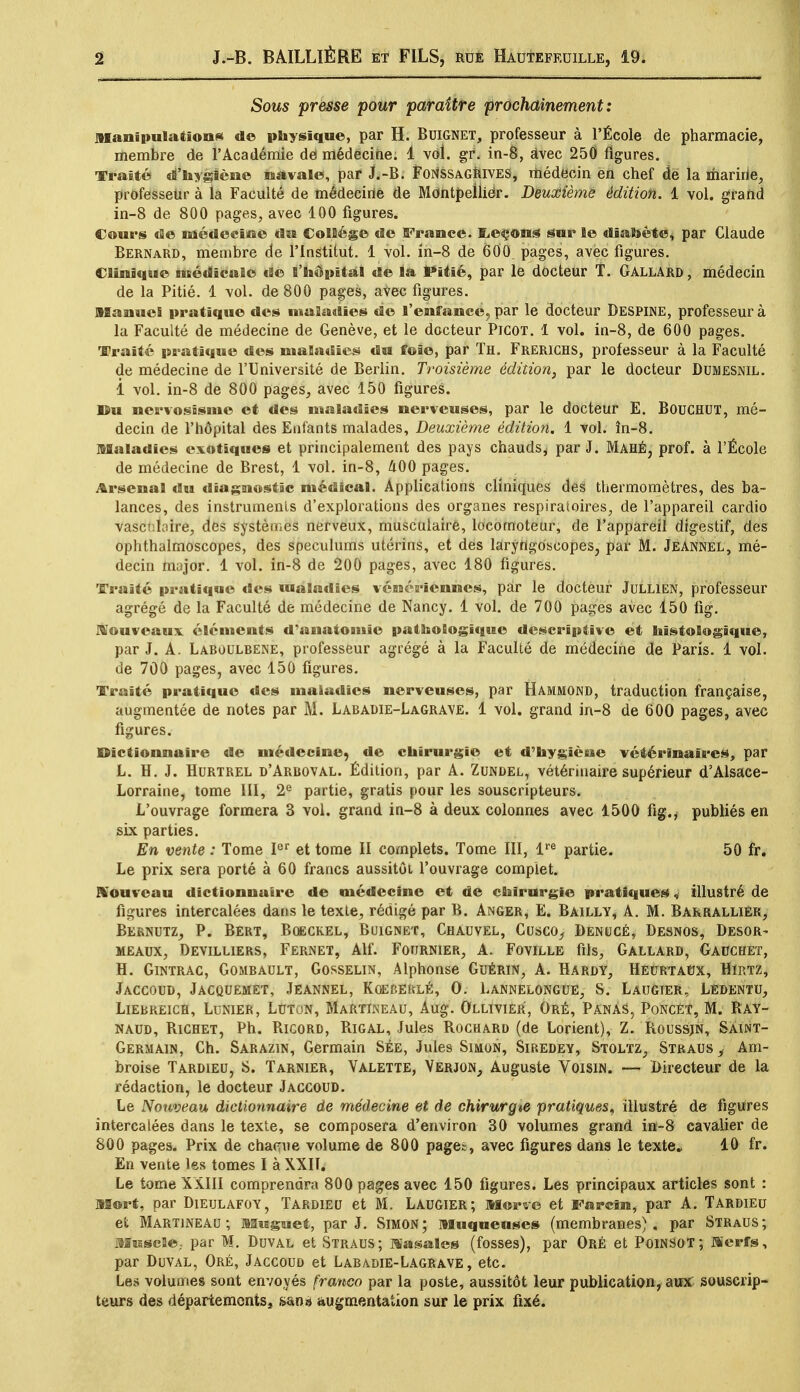 Sous presse pour paraître prochainement: Manipulations de physique, par H. Buignet, professeur à l'École de pharmacie, membre de l'Académie de médecine. 1 vol. gr. in-8, àvec 250 figures. Traité d'hygiène navale, par J.-B. FortèSAGRiVES, médecin en chef de la marine, professeur à la Faculté de médecine de Montpellier. Deuxième édition. 1 vol. grand in-8 de 800 pages, avec 100 figures. Cours «3e médecine du Collège de France. Rceons sur le diabète, par Claude Bernard, membre de l'Institut. 1 vol. in-8 de 600 pages, avec figures. Clinique médicale de l'hôpital de la Piiié, par le docteur T. Gallard, médecin de la Pitié. 1 vol. de 800 pages, avec figures. Manuel pratique des maladies de l'enfance, par le docteur DESPENE, professeur à la Faculté de médecine de Genève, et le docteur Picot. 1 vol. in-8, de 600 pages. Traité pratique des maladies du foie, par Th. Frerichs, professeur à la Faculté de médecine de l'Université de Berlin. Troisième édition, par le docteur Dumesnil. î vol. in-8 de 800 pages, avec 150 figures. ]$u ncrvosisme et des maladies nerveuses, par le docteur E. BouCHUT, mé- decin de l'hôpital des Enfants malades, Deuxième édition. 1 vol. în-8. Maladies exotiques et principalement des pays chauds* par J. Mahé, prof, à l'École de médecine de Brest, 1 vol. in-8, 400 pages. Arsenal du diagnostic médical. Applications cliniques des thermomètres, des ba- lances, des instruments d'explorations des organes respiratoires, de l'appareil cardio vasctiïaire, des systèmes nerveux, musculaire, locomoteur, de l'appareil digestif, des ophthalmoscopes, des spéculums utérins, et des laryngoscopes, par M. Jeannel, mé- decin major. 1 vol. in-8 de 200 pages, avec 180 figures. Traité pratique des maladies vénériennes, par le docteur Jullien, professeur agrégé de la Faculté de médecine de Nancy. 1 vol. de 700 pages avec 150 fig. Nouveaux éléments d'anatomic pathologique descriptive et hïstologique, par J. A. Laroulrene, professeur agrégé à la Faculté de médecine de Paris. 1 vol. de 700 pages, avec 150 figures. Traité pratique des maladies nerveuses, par Hammond, traduction française, augmentée de notes par M. Labadie-Lagrave. 1 vol. grand irt-8 de 600 pages, avec figures. Dictionnaire de médecine, de chirurgie et d'hygiène vétérinaires, par L. H. J. Hurtrel d'Arboval. Édition, par A. Zundel, vétérinaire supérieur d'Alsace- Lorraine, tome III, 2e partie, gratis pour les souscripteurs. L'ouvrage formera 3 vol. grand in-8 à deux colonnes avec 1500 fig., publiés en six parties. En vente : Tome Ier et tome II complets. Tome III, lre partie. 50 fr. Le prix sera porté à 60 francs aussitôt l'ouvrage complet. Nouveau dictionnaire de médecine et de chirurgie pratiques, illustré de figures intercalées dans le texte, rédigé par B. Anger, E. Bailly, A. M. Barrallièr, Bernutz, P. Bert, Boeckel, Buignet, Chauvel, Cusco, Denucé, Desnos, Desor- meaux, Deviluers, Fernet, Alf. Fournier, A. Foville fils, Gallard, Gauchet, H. Gintrac, Gombault, Gosselin, Alphonse Guérin, A. Hardy, Heurtaux, Hirtz, Jaccoud, Jacquemet, Jeannel, Koebeklé, O. Lannelongue, S. Laugier, Lêdentu, Liebreich, Lunier, Luton, Martïneau, Aug. Ollivier, Oré, PanàS, PoncET, M. Bay- naud, Bichet, Ph. Rigord, Rigal, Jules Rochard (de Lorient), Z. Roussjn, Saint- Germain, Ch. Sarazin, Germain See, Jules Simon, Siredey, Stoltz, Straus,, Am- broise Tardieu, S. Tarnier, Valette, Verjon, Auguste Voisin. — Directeur de la rédaction, le docteur Jaccoud. Le Nouveau dictionnaire de médecine et de chirurgie pratiques, illustré de figures intercalées dans le texte, se composera d'environ 30 volumes grand in-8 cavalier de 800 pages. Prix de chaque volume de 800 pages, avec figures dans le texte» 10 fr. En vente les tomes I à XXII. Le tome XXIII comprendra 800 pages avec 150 figures. Les principaux articles sont : Mort, par Dieulafoy, Tardieu et M. Laugier; Morve et Farcin, par A. Tardieu et Martïneau; Muguet, par J. Simon; Muqueuses (membranes), par Straus; Muscle,, par M. Duval et Straus; Masales (fosses), par Oré et Poinsot; Merfs, par Duval, Oré, Jaccoud et Labadie-Lagrave, etc. Les volumes sont envoyés franco par la poste, aussitôt leur publication, aux souscrip- teurs des départements, san» augmentation sur le prix fixé.