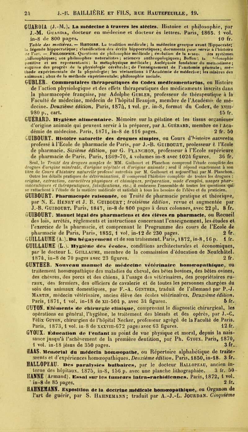 GUABDIA (J.-M.). La médecine à travers les siècles. Histoire et philosophie, par J.-M. Guaiidia, docteur en médecine et docteur ès lettres. Paris, 1865. 1 vol. in-8 de 800 pages. 4 0 fr. Table des matières. — Histoire. Lu tradition médicale ; la médecine grecque avant Hippocrate; u légende hippocratique ; classification des écrits hippocratiques; documents pour servir à l'histoire le l'art. — Philosophie. Questions de philosophie médicale ; évolution de la scieo*. de» systèmea ;àilosophiques; uos philosophes naturalistes; sciences anthropologiques; Butfon ; la Mlosophie positive et ses représentants; la métaphysique médicale; Asclépiade fondateur du mellvodisme ; esquisse des progrès de la physiologie cérébrale ; de l'enseignement de l'anatomie générale; mé- thode expérimentale de la physiologie; les vivisections à l'Académie de médecine; les misères des animaux; abus de la méthode expérimentale; philosophie sociale. GUBLER. Commentaires thérapeutiques du Codex medlcamentarins, ou Histoire de l'action physiologique et des effets thérapeutiques des médicaments inscrits dans la pharmacopée française, par Adolphe Gubler, professeur de thérapeutique à la Faculté de médecine, médecin de l'hôpital Beaujon, membre de l'Académ»< de mé- decine. Deuxième édition. Paris, l87Zi, 1 vol. gr. in-8, format du Codex, de xvm- 980 p., cart. 15 fr. GUERARD. Hygiène alimentaire. Mémoire sur la gélatine et les tissus organiaues d'origine animale qui peuvent servir à la préparer, par A. Guérard, membre ae l'Aca- démie de médecine. Paris, 1871, in-8 de 116 pages. 2 fr. 50 iUIBOURT. Histoire naturelle des drogues simples, ou Cours d'histoire naturelle professé à l'Ecole de pharmacie de Paris, par J.-B. Guibourt, professeur à l'Ecole de pharmacie. Sixième édition, par G. Planchon, professeur à l'Ecole supérieure de pharmacie de Paris. Paris, 1869-70, 4 volumes in-8 avec 1024 figures. 36 fr. Seul, lo Traité des drogues simples de MM. Guibourt et Planchon comprend l'étude complète des drogues d'origine minérale, d'origine végétale et d'origine animale ; seul il répond exactement à son titre de Cours d'histoire naturelle professé autrefois par M. Guibourt et aujourd'hui par M. Planchon. Outre les détails pratiques de détermination, il comprend l'histoire complète de toutes les drogues : origine, extraction, caractères physiques et chimiques, préparation, mode d'emploi, usages phar- maceutiques et thérapeutiques, falsifications, etc.; il embrasse l'ensemble de toutes les questions qui se rattachent à l'étude de la matière médicale et satisfait à tous les besoins de l'élève et du praticien. GUIBOURT. Pharmacopée raisonnée, ou Traité de pharmacie pratique et théorique, par N. E. Henry et J. B. Guibourt; troisième édition, revue et augmentée par J.-B. Guibourt. Paris, 1847, in-8 de 800 pages à deux colonnes, avec 22 pl. 8 fr. UIBOURT. Manuel légal des pharmaciens et des élèves en pharmacie, ou Recueil des lois, arrêtés, règlements et instructions concernant l'enseignement, les études et l'exercice de la pharmacie, et comprenant le Programme des cours de l'Ecole de pharmacie de Paris. Paris, 1852, 1 vol. in-12 de 230 pages. 2 fr. GUILLAUME (A.). Du béguyemont et de son traitement. Paris, 1872, in-8,16 p. 1 fr. GUILLAUME (L.). Hygiène des écoles, conditions architecturales et économiques, par le docteur L. Guillaume, membre de la commission d'éducation de Neufchâtel. 1874, in-8 de 70 pages avec 23 figures. 2 fr. GUNTHER. Nouveau manuel de médecine vétérinaire homœopathique, OU traitement homœopathique des maladies du cheval, des bétes bovines, des bêtes ovines, des chèvres, des porcs et des chiens, à l'usage des vétérinaires, des propriétaires ru- raux, des fermiers, des officiers de cavalerie et de toutes les personnes chargées du soin des animaux domestiques, par F.-A. Gunther, traduit de l'allemand par P.-J. Martin, médecin vétérinaire, ancien élève des écoles vétérinaires. Deuxième édition. Paris, 1871, 1 vol. in-18 de xn-504 p. avec 34 figures. 5 fr. GUY0N. Éléments de chirurgie clinique, comprenant le diagnostic chirurgical, les opérations en général, l'hygiène, le traitement des blessés et des opérés, par J.-C. Félix Guyon, chirurgien de l'hôpital Necker, professeur agrégé de la Faculté de Paris. Paris, 1873, 1 vol. in-8 de xxxvm-672 pages avec 63 figures. 12 fr. GYOUX. Éducation de rentrant au point de vue physique et moral, depuis la nais- sance jusqu'à l'achèvement de la première dentition, par Ph. Gyoux. Paris, 1870, 1 vol. in-18 jésus de 350 pages. 3 fr. 5AÂS. Mémorial du médecin bomœopathe, ou Répertoire alphabétique de traite- ments et d'expériences homœopathiques.Dewasièwe édition. Paris, 1850, in-18. 3 fr. HALLOPEAU. Des paralysies bulbaires, par le docteur Hallopeau, ancien in- terne des hôpitaux. 1875, in-8, 156 p. avec une planche lithographiée. 3 fr. 50 HANNE (Armand). Essai sur les tumeurs lntra-rachidlennes. Paris, 1872, 1 vol. ' in-8 de 85 pages. 2 fr. 3AHNEMANN. Exposition de la doctrine médicale homœopathique, ou Organon de l'art de guérir, par S. Hahnemann; traduit par A.-J.-L. Jourdan. Cinquième