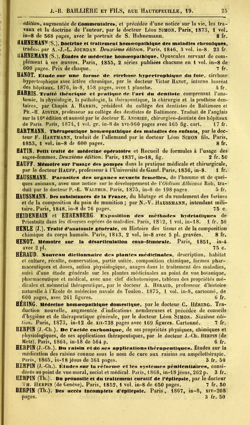 édition, augmentée de Commentaire», et précédée d'une notice sur la vie, les tra- vaux et la doctrine de l'auteur, par le docteur Léon SIMON. Paris, 1873, 1 vol. in-8 de 568 pages, avec le portrait de S. Hahneniann. 8 fr. flAHNEMANN(S.) . Doctrine et traitement homœopathique des maladies chroniques, traduit par A.-J.-L. JOURDAN. Deuxième édition. Paris, 1846, 3 vol. in-8. 23 fr. tiAHNEMANN (S.). Études de médecine homœopathique. Opuscules servant de com- plément à ses œuvres. Paris, 1855, 2 séries publiées chacune en 1 vol. in-8 de 600 pages. Prix de chaque. . 7 fr. HANOT. Étude sur une forme de cirrhose hypertrophique du foie, cirrhose hypertrophique avec ictère chronique, par le docteur Yictor Hanot, interne lauréat des hôpitaux. 1876, in-8, 158 pages, avec 1 planche. li fr. HARRIS. Traité théorique et pratique de B'art du dentiste comprenant l'ana- tomie, la physiologie, la pathologie, la thérapeutique, la chirurgie et la prothèse den- taires, par Chapin A. Harkis, président du collège des dentistes de Baltimore et Ph.-H. Austen, professeur au collège des dentistes de Baltimore. Traduit de l'anglais sur la 10e édition et annoté par le docteur E. Andrieu, chirurgien-dentiste des hôpitaux de Paris. Paris, 1874,1 vol. gr. in-8 de xvi-960 pages avec 465 fig. cart. 17 fr. HARTMANN. Thérapeutique homœopathique des maladies des enfants, par le doc- teur F. HARTMANN, traduit de l'allemand par le docteur Léon SlMON fils. Paris, 1853, 1 vol. in-8 de 600 pages. 8 fr. HATIN. Petit traité de médecine opératoire et Recueil de formules à l'usage des sages-femmes. Deuxième édition. Paris, 1837, in-18, fig. 2 fr. 50 HAUFF. Mémoire sur l'usage des pompes dans la pratique médicale et chirurgicale, par le docteur HAUFF, professeur à l'Université deGand. Paris, 1836, in-8. 1 fr. BAUSSMANN. Parasites des organes sexuels femelles, de l'homme et de quel- ques animaux, avec une notice sur le développement de Y Oïdium Albicans Rob, tra- duit par le docteur P.-E. WALTHER. Paris, 1875, in-8 de 198 pages. 5 fr. HAUSSMANN. Des subsistances delà France, du blutage et du rendement des farines et de la composition du pain de munition; par N.-V. HAUSSMANN, intendant mili- taire. Paris, 1848, in-8 de 76 pages. 75 c. HEIDENHAIN et EHRENBERG. Exposition des méthodes hydriatiques de Priestnitz dans les diverses espèces de maladies. Paris, 1812, 1 vol. in-18. 1 fr. 50 HENLE (J.). Traité d'anatomle générale, ou Histoire des tissus et de la composition chimique du corps humain. Paris, 1843, 2 vol. in-8 avec 5 pl. gravées. 8 fr. BEN0T. Mémoire snr la désarticulation coxo-fémorale. Paris, 1851, in-4 avec 2 pl. 75 c. HERAUD. Nouveau dictionnaire des plantes médicinales, description, habitat et culture, récolte, conservation, partie usitée, composition chimique, formes phar- maceutiques et doses, action physiologique, usages dans le traitement des maladies, suivi d'une étude générale sur les plantes médicinales au point de vue botanique, pharmaceutique et médical, avec une clef dichotomique, tableau des propriétés mé- dicales et mémorial thérapeutique, par le docteur A. Héraud, professeur d'histoire naturelle à l'Ecole de médecine navale de Toulon. 1875, 1 vol. in-8, cartonné, de 600 pages, avec 261 figures. 6 fr. BERING. Médecine homœopathique domestique, par le docteur G. HÉRING. Tra- duction nouvelle, augmentée d'indications nombreuses et précédée de conseils d'hygiène et de thérapeutique générale, par le docteur Léon Simon. Sixième édi- tion. Paris, 1873, in-12 de xn-738 pages avec 169 figures. Cartonné. 7 fr. HERPIN (J.-Ch.). De racide carbonique, de ses propriétés physiques, chimiques et physiologiques, de ses applications thérapeutiques, par le docteur J.-Ch. Herpin (de Metz). Paris, 1864, in-18 de 564 p. 6 fr. HERPIN (J.-Ch.). Du raisin et de ses applications thérapeutiques. Études sur la médication des raisins connue sous le nom de cure aux raisins ou ampélothérapie. Paris, 1865, in-18 jésus de 364 pages. 3 fr. 50 HERPIN (J.-Ch.). Études sur la réforme et Ses systèmes pénitentiaires, consi- dérés au point de vue moral, social et médical. Paris, 1868, in-18 jésus, 262 p. 3 fr. HERPIN (Th.). Dn pronostic et du traitement curatif de l'épilepsie, par le docteur I H. Herpin (de Genève). Paris, 1852, 1 vol. in-8 de 650 pages. 7 fr. 50 HERPIN (Th.). Des accès Incomplets d'épilepsie. Paris, 1867, in-8, xiv-208 pages. 3 fr. 50