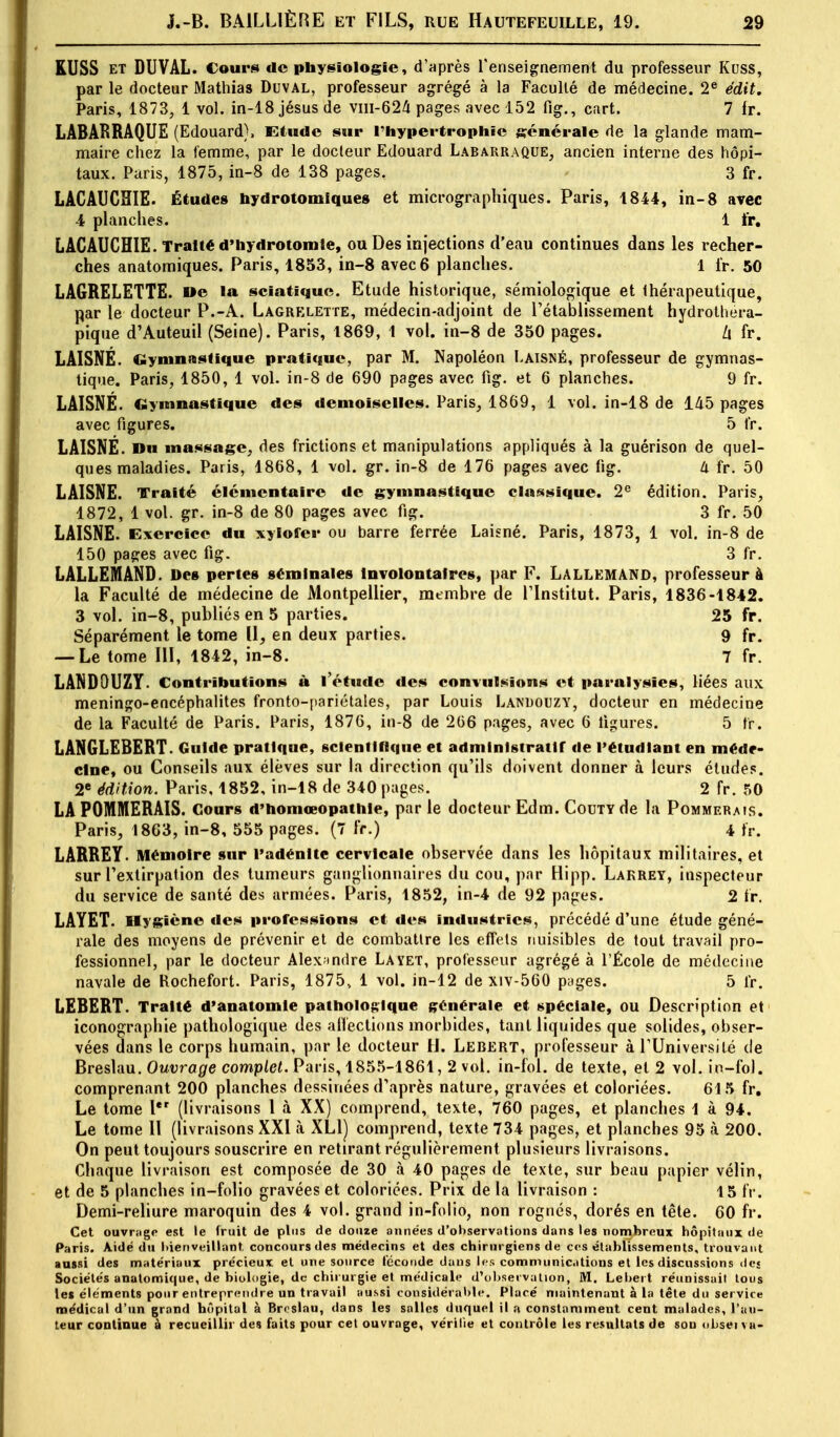 KUSS et DUVAL. Cours de physiologie, d'après l'enseignement du professeur Kuss, par le docteur Mathias Duval, professeur agrégé à la Faculté de médecine. 2e édit. Paris, 1873, 1 vol. in-18 jésus de viii-624 pages avec 152 fig., cart. 7 lr. LABARRAQUE (Edouard), Etude sur l'hypertrophie générale de la glande mam- maire chez la femme, par le docteur Edouard Labarraque, ancien interne des hôpi- taux. Paris, 1875, in-8 de 138 pages. 3 fr. LACAUGHIE. Études nydrotomiqueg et micrographiques. Paris, 1844, in-8 avec 4 planches. 1 ïr. LACAUCHIE. Traité d'hydrotomte, ou Des injections d'eau continues dans les recher- ches anatomiques. Paris, 1853, in-8 avec 6 planches. 1 fr. 50 LAGRELETTE. »e la sciatique. Etude historique, sémiologique et Ihérapeutique, par le docteur P.-A. Lagrklette, médecin-adjoint de rétablissement hydrothera- pique d'Auteuil (Seine). Paris, 1869, 1 vol. in-8 de 350 pages. Zi fr. LAISNÉ. Gymnastique pratique, par M. Napoléon Laisné, professeur de gymnas- tique. Paris, 1850, 1 vol. in-8 de 690 pages avec fig. et 6 planches. 9 fr. LAISNÉ. Gymnastique des demoiselles. Paris, 1869, 1 vol. in-18 de 145 pages avec figures. 5 fr. LAISNÉ. Du massage, des frictions et manipulations appliqués à la guérison de quel- ques maladies. Paris, 1868, 1 vol. gr. in-8 de 176 pages avec fig. Il fr. 50 LAISNE. Traité élémentaire de gymnastique classique. 2e édition. Paris, 1872, 1 vol. gr. in-8 de 80 pages avec fig. 3 fr. 50 LAISNE. Exercice du xylofer ou barre ferrée Laisné. Paris, 1873, 1 vol. in-8 de 150 pages avec fig. 3 fr. LALLEMAND. Des pertes séminales Involontaires, par F. Lallemand, professeur à la Faculté de médecine de Montpellier, membre de l'Institut. Paris, 1836-1842. 3 vol. in-8, publiés en 5 parties. 25 fr. Séparément le tome II, en deux parties. 9 fr. — Le tome III, 1842, in-8. 7 fr. LANDOUZY. Contributions à l'étude des convulsions et paralysies, liées aux meningo-encéphalites fronto-pariétales, par Louis Landouzy, docteur en médecine de la Faculté de Paris. Paris, 1876, in-8 de 266 pages, avec 6 ligures. 5 fr. LANGLEBERT. Guide pratique, scientifique et administratif de l'étudiant en méde- cine, ou Conseils aux élèves sur la direction qu'ils doivent donner à leurs études. 2e édition. Paris, 1852, in-18 de 340 pages. 2 fr. 50 LA POMMERAIS. Cours d'homœopathle, par le docteur Edm. Couty de la Pommerais. Paris, 1863, in-8, 555 pages. (7 fr.) 4 fr. LÂRREY Mémoire sur l'adénite cervicale observée dans les hôpitaux militaires, et sur l'extirpation des tumeurs ganglionnaires du cou, par Hipp. Lakrey, inspecteur du service de santé des armées. Paris, 1852, in-4 de 92 pages. 2 fr. LAYET. Hygiène des professions et des industries, précédé d'une étude géné- rale des moyens de prévenir et de combattre les effets nuisibles de tout travail pro- fessionnel, par le docteur Alexandre Layet, professeur agrégé à l'École de médecine navale de Rochefort. Paris, 1875, 1 vol. in-12 de xiv-560 pages. 5 fr. LEBERT. Traité d'anatomle pathologique générale et spéciale, ou Description et iconographie pathologique des affections morbides, tant liquides que solides, obser- vées dans le corps humain, par le docteur H. Lebërt, professeur à l'Université de Breslau. Ouvrage complet. Paris, 1855-1861, 2 vol. in-fol. de texte, et 2 vol. in-fo). comprenant 200 planches dessinées d'après nature, gravées et coloriées. 615 fr. Le tome Ier (livraisons 1 à XX) comprend, texte, 760 pages, et planches 1 à 94. Le tome 11 (livraisons XXI à XL1J comprend, texte 734 pages, et planches 95 à 200. On peut toujours souscrire en retirant régulièrement plusieurs livraisons. Chaque livraison est composée de 30 à 40 pages de texte, sur beau papier vélin, et de 5 planches in-folio gravées et coloriées. Prix de la livraison : 15 fr. Demi-reliure maroquin des 4 vol. grand in-folio, non rognés, dorés en tête. 60 fr. Cet ouvrage est le fruit de plus de douze années d'observations dans les nombreux hôpitaux de Paris. Aidé du bienveillant concours des médecins et des chirurgiens de ces établissements, trouvant aussi des matériaux précieux et une source féconde dans les communications et les discussions dej Sociétés anatomique, de biologie, de chirurgie et uunlicale d'observation, M. Lebert réunissait tous les éléments pour entreprendre un travail aussi considérable. Placé maintenant à la tête du service médical d'un grand hôpital à Breslau, dans les salles duquel il a constamment cent malades, l'au- teur continue à recueillir des faits pour cet ouvrage, vérifie et contrôle les résultats de son nbseï va-