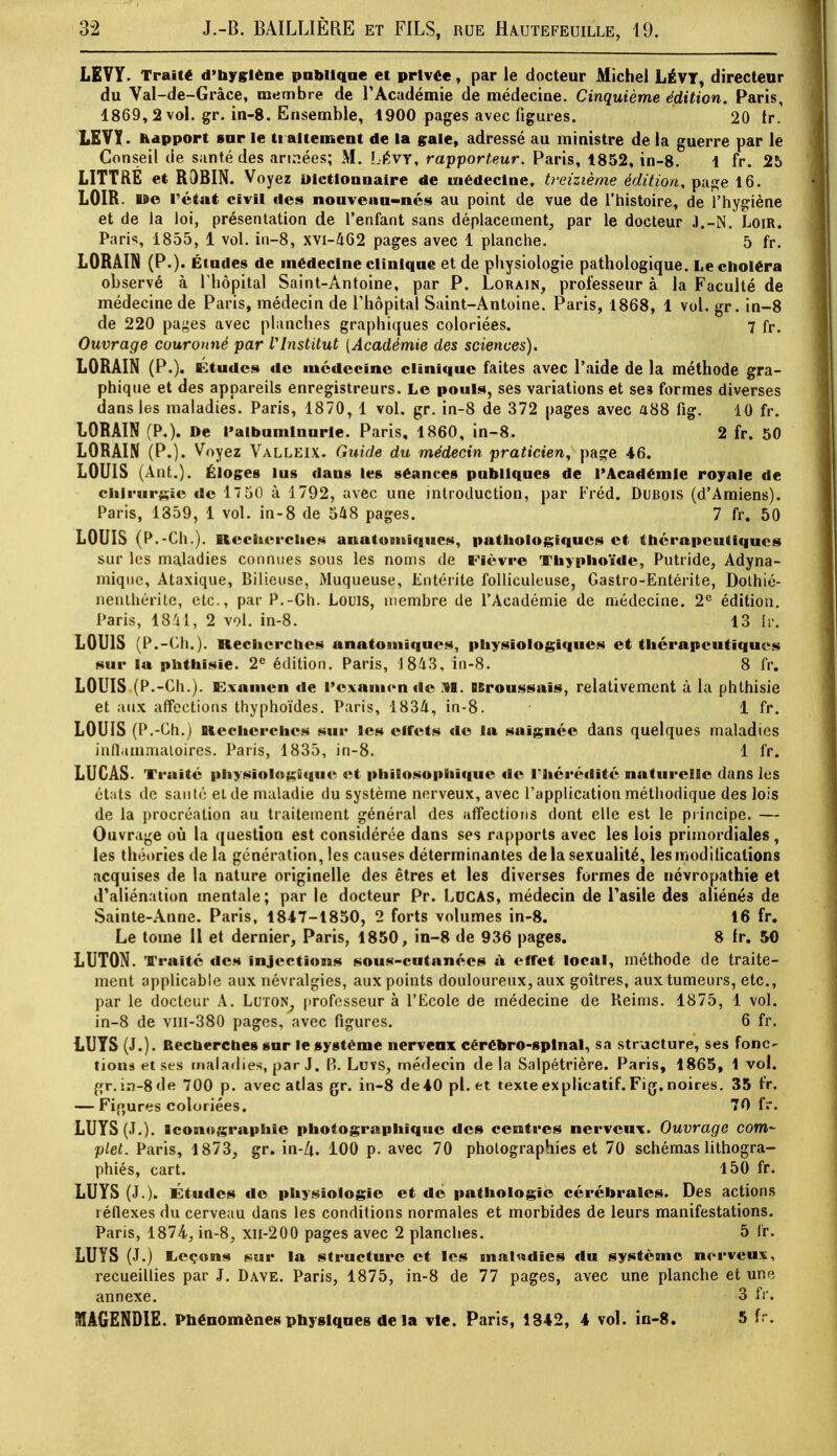 LEVY. Traité d'Hygiène publique et privée, par le docteur Michel LÉVT, directeur du Val-de-Gràce, membre de l'Académie de médecine. Cinquième édition. Paris, 1869,2 vol. gr. in-8. Ensemble, 1900 pages avec figures. 20 tr. LSVY. ftapport sur le traitement de la gale, adressé au ministre de la guerre par le Conseil de s;mt.é des années; M. Lévy, rapporteur. Paris, 1852, in-8. 1 fr. 25 LITTRE et ROBIN. Voyez Dictionnaire de médecine, treizième édition, page 16. LOIR, lîe l'état civil des nouveau-nés au point de vue de l'histoire, de l'hygiène et de la loi, présentation de l'enfant sans déplacement, par le docteur J.-N. Loir. Paris, 1855, 1 vol. in-8, xvi-462 pages avec 1 planche. 5 fr. LORAIN (P.). Études de médecine clinique et de physiologie pathologique. Le choléra observé à l'hôpital Saint-Antoine, par P. Lormn, professeur à la Faculté de médecine de Paris, médecin de l'hôpital Saint-Antoine. Paris, 1868, 1 vol. gr. in-8 de 220 pages avec planches graphiques coloriées. 7 fr. Ouvrage couronné par VInstitut (Académie des sciences). LORAIN (P.). Etudes de médecine clinique faites avec l'aide de la méthode gra- phique et des appareils enregistreurs. Le pouls, ses variations et ses formes diverses dans les maladies. Paris, 1870, 1 vol. gr. in-8 de 372 pages avec 488 fig. 10 fr. LORAIN (P.). De l'albuminurie. Paris, 1860, in-8. 2 fr. 50 LORAIN (P.). Voyez Valleix. Guide du médecin praticien, page 46. LOUIS (Ant.). Éloges lus dans les séances publiques de l'Académie royale de chirurgie de 1750 à 1792, avec une introduction, par Fréd. Dubois (d'Amiens). Paris, 1359, 1 vol. in-8 de 548 pages. 7 fr. 50 LOUIS (P.-Ch.). Recherches anatuouiques, pathologiques et thérapeutiques sur les maladies connues sous les noms de Fièvre Thyphoïde, Putride, Adyna- miqne, Ataxique, Bilieuse, Muqueuse, Entérite folliculeuse, Gastro-Entérite, Dothié- nenthérite, etc., par P.-Gh. Louis, membre de l'Académie de médecine. 2e édition. Paris, 1841, 2 vol. in-8. 13 fr. LOUIS (P.-Ch.). Recherches anatomiques, physiologiques et thérapeutiques sur la phthisie. 2e édition. Paris, 1843, in-8. 8 fr. LOUIS (P.-Ch.). Examen de l'examen de M. BBroussaïs, relativement à la phthisie et aux affections thyphoïdes. Paris, 1834, in-8. • 1 fr. LOUIS (P.-Ch.) Recherches sur les effets de la saignée dans quelques maladies inflammatoires. Paris, 1835, in-8. 1 fr. LUCAS- Truite physiologique et philosophique de l'hérédité naturelle dans lus états de sauté et de maladie du système nerveux, avec l'application méthodique des lois de la procréation au traitement général des affections dont elle est le principe. — Ouvrage où la question est considérée dans ses rapports avec les lois primordiales , les théories de la génération, les causes déterminantes de la sexualité, les modifications acquises de la nature originelle des êtres et les diverses formes de névropathie et d'aliénation mentale; par le docteur Pr. LUCAS, médecin de l'asile des aliénés de Sainte-Anne. Paris, 1847-1850, 2 forts volumes in-8. 16 fr. Le tome 11 et dernier, Paris, 1850, in-8 de 936 pages. 8 fr. 50 LUTON. Traité des injections sous-cutanées a. effet local, méthode de traite- ment applicable aux névralgies, aux points douloureux, aux goitres, aux tumeurs, etc., par le docteur A. Luton, professeur à l'Ecole de médecine de Reims. 1875, 1 vol. in-8 de vm-380 pages, avec figures. 6 fr. LUTS (J.). Recherche» sur le système nerveux cérébro-spinal, sa structure, ses fonc- tions et ses tnaladies, par J. P>. Lvjts, médecin de la Salpétrière. Paris, 1865, 1 vol. gr. in-8 de 700 p. avec atlas gr. in-8 de 40 pl. et texte explicatif. Fig. noires. 35 fr. — Figures coloriées. 70 fr. LUYS (J.). iconographie photographique des centres nerveux. Ouvrage com- plet. Paris, 1873, gr. in-Zi. 100 p. avec 70 photographies et 70 schémas lithogra- phiés, cart. 150 fr. LUYS (J.). Études de physiologie et dé pathologie cérébrales. Des actions réflexes du cerveau dans les conditions normales et morbides de leurs manifestations. Paris, 1874, in-8, xn-200 pages avec 2 planches. 5 fr. LUYS (J.) lieçons sur la structure et les malndics du système nerveux, recueillies par J. Dave. Paris, 1875, in-8 de 77 pages, avec une planche et une annexe. 3 fr. MAGENDIE. Phénomènes physiques de la vie. Paris, 1842, 4 vol. in-8. 5 fr.