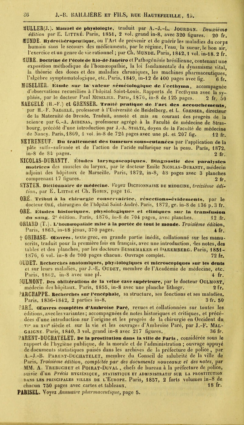 1ÏULLER(J.). Manuel de physiologie, traduit par A.-J.-L. JOURDAN. Deuxième édition par E. LiTTRÉ. Paris, 1851, 2 vol. grand in-8, avec 320 figures. 20 fr. 1UNDE. Hydrotiiérapeuiique, ou l'Art de prévenir et de guérir les maladies du corps humain sans le secours des médicaments, par le régime, l'eau, la sueur, le bon air l'exercice et un genre de vie rationnel ; par Ch. MuNDE. Paris, 1842,1 vol. in-18. 2 fr. lîURE. Doctrine de l'école de Rio-de-Janeîro etPathogénésie brésilienne, contenant une exposition méthodique de l'homoeopathie, la loi fondamentale du dynamisme vital la théorie des doses et des maladies chroniques, les machines pharmaceutiques, l'algèbre symptomatologique, etc. Paris, 1849, in-12 de 400 pages avec fig. 6 fr. MUSELIER. Étude sur la valeur scniéiologïquc de l'ec&hyma, accompagnée d'observations recueillies à l'hôpital Saint-Louis. Rapports de l'ecthyma avec la sy- philis, par le docteur Paul Muselier. Paris, 1876, in-8 de 125 pages. 2 fr. 50 NAEGELE (H.-F.) et GRENSER. Traité pratique de l'art des accouchements, par H.-F. INaegelé, professeur à l'Université de Heidelberg. et L. Grenser, directeur de la Maternité de Dresde. Traduit, annoté et mis au courant des progrès de la science par G.-A. Aubenas, professeur agrégé à la Faculté de médecine de Stras- bourgs précédé d'une introduction par J.-A. Stoltz, doyen de la Faculté de médecine de Nancy. Paris, 18G9, 1 vol. in-8 de 724 pages avec une pl. et 207 fig. 12 fr. NEYRENEUF. Du traitement des tumeurs sous-cutanecs par l'application de la pâte sulfo-sufranée et de l'action de l'acide sulfurique sur la peau. Paris, 1872. in-8 de 84 pages. 2 fr. NICOLAS-DURANTY. Études laryngoscopiqucs. iîiagstostic des paralysies motrices des muscles du larynx, par le docteur Emile INicolas-Duranty, médecin adjoint des hôpitaux de Marseille. Paris, 1872, in-8, 48 pages avec 3 planches comprenant 17 ligures. 2 fr. NYSTEN. Dictionnaire de médecine. Voyez Dictionnaire de médecine, treizième édi- tioiiy par E. Littue et Ch. Robin, page 16. ORE. Tribut à la chirurgie conservatrice, resections-évidements, par le docteur Oré, chirurgien de l'hôpital Saint-André. Paris, 1872, gr. in-8 de 136 p. 3 fr. OHE. IStudcs historiques, physiologiques et cliniques sur la transfusion du sang. 2e édition. Paris, 1876, in-8 de 704 pages, avec planches. 12 fr. 0R1ARD (T.). L'hoinœopathie mise à la portée de tout le monde. Troisième édition, Paris, 1863, in-18 jésus, 370 pages. 4 fr. f 0RIBASE. OEuvres, texte grec, en grande partie inédit, collationné sur les manu- scrits, traduit pour la première fois en français, avec une introduction, des notes, des tables et des planches, par les docteurs Blssemaker et Maremberg. Paris, 1851- 1876, 6 vol. in-8 de 700 pages chacun. Ouvrage complet. 72 fr. ÛUDET. Recherches anatomiques, physiologiques et microscopiques sur les dents et sur leurs maladies, parJ.-E. Oudet, membre de l'Académie de médecine, etc. Paris, 1862, in-8 avec une pl. 4 fr. 3ULM0NT. Des oblitérations de la veine cave supérieure, par le docteur OOLMONT, médecin des hôpitaux. Paris, 1855, in-8 avec une planche lithogr. 2 fr. ?ÀRCHAPPE. Recherches sur l'encéphale, sa structure, ses fonctions et ses maladies. Paris, 1836-1842, 2 parties in-8. 3 fr. 5G C'ARÉ. OEuvres complètes d'Ambroise Paré, revues et collationnées sur toutes les éditions, avec les variantes ; accompagnées de notes historiques et critiques, et précé- dées d'une introduction sur l'origine et les progrès de la chirurgie en Occident du vie au xvie siècle et sur la vie et les ouvrages d'Ambroise Paré, par J.-F. Mal- GA1GNE. Paris, 1840, 3 vol. grand in-8 avec 217 figures. 36 fr. rARENT-DUCHATELET. De la prostitution dans la ville de Paris , considérée sous le rapport de l'hygiène publique, de la morale et de l'administration ; ouvrage appuyé de documents statistiques puisés dans les archives de la préfecture de police , par A.-J.-B. Parent-Duchatelet, membre du Conseil de salubrité de la ville de Paris. Troisième édition, complétée par des documents nouveaux et des notes, par MM. A. Trebughet et Poirat-Duval , chefs de bureau à la préfecture de police, suivie d'un Précis hygiénique, statistique et administratif sur la prostitution dans les principales villes de l'Europe. Paris, 1857, 2 forts volumes in-8 de chacun 750 pages avec cartes et tableaux. 18 fr. PARISËL. Yoyez Annuaire pharmaceutique, page 5.