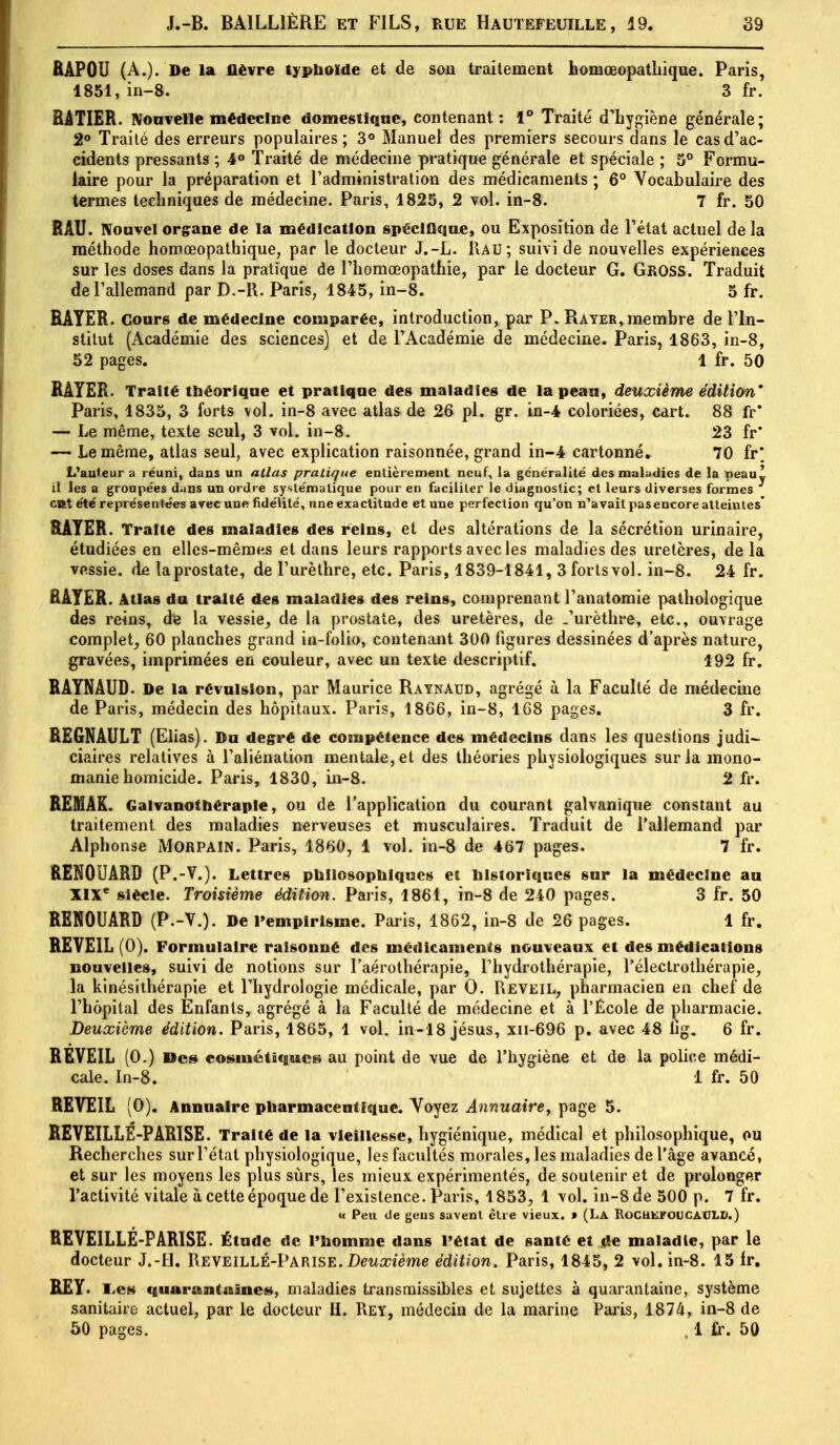 RÂPOU (A.). De la lièvre typhoïde et de sou traitement homœopatliique. Paris, 1851, in-8. 3 fr. SATIER. Nouvelle médecine domestique, contenant : 1° Traité d'hygiène générale; 2° Traité des erreurs populaires; 3° Manuel des premiers secours dans le cas d'ac- cidents pressants ; 4° Traité de médecine pratique générale et spéciale ; 5° Formu- laire pour la préparation et l'administration des médicaments ; 6° Vocabulaire des termes techniques de médecine. Paris, 1825, 2 vol. in-8. 7 fr. 50 RAU. Nouvel organe de la médication spécifique, ou Exposition de l'état actuel de la méthode homoeopathique, par le docteur J.-L. I\AU; suivi de nouvelles expériences sur les doses dans la pratique de l'homœopathie, par le docteur G. GROSS. Traduit de l'allemand par D.-ll. Paris, 1845, in-8. 5 fr. RAYER. Cours de médecine comparée, introduction, par P. Rayer, membre de l'In- stitut (Académie des sciences) et de l'Académie de médecine. Paris, 1863, in-8, 52 pages. 1 fr. 50 RAYER. Traité théorique et pratique des maladies de la peau, deuxième édition' Paris, 1835, 3 forts vol. in-8 avec atlas de 26 pl. gr. in-4 coloriées, cart. 88 fr' — Le même, texte seul, 3 vol. in-8. 23 fr* — Le même, atlas seul, avec explication raisonnée, grand in-4 cartonné. 70 fr* L'auteur a réuni, dans un atlas pratique entièrement neuf, la généralité des maladies de la peau y il les a groupées dans un ordre systématique pour en faciliter le diagnostic; et leurs diverses formes ont été représentées avec une fidélité, une exactitude et une perfection qu'on n'avait pas encore atteintes* RAYER. Traite des maladies des reins, et des altérations de la sécrétion urinaire, étudiées en elles-mêmes et dans leurs rapports avec les maladies des uretères, de la vessie, de la prostate, de l'urèthre, etc. Paris, 1839-1841, 3fortsvol. in-8. 24 fr. RAYER. Atlas du traité des maladies des reins, comprenant l'anatomie pathologique des reins, de la vessie, de la prostate, des uretères, de .'urèthre, etc., ouvrage complet, 60 planches grand in-folio, contenant 300 figures dessinées d'après nature, gravées, imprimées en couleur, avec un texte descriptif. 192 fr. RAYNAUD. De la révulsion, par Maurice Raynaud, agrégé à la Faculté de médecine de Paris, médecin des hôpitaux. Paris, 1866, in-8, 168 pages. 3 fr. REGNAULT (Elias). Du degré de compétence des médecins dans les questions judi- ciaires relatives à l'aliénation mentale, et des théories physiologiques sur la mono- manie homicide. Paris, 1830, in-8. 2 fr. REMAR. Galvanothéraple, ou de l'application du courant galvanique constant au traitement des maladies nerveuses et musculaires. Traduit de l'allemand par Alphonse MORPAIN. Paris, 1860, 1 vol. in-8 de 467 pages. 7 fr. RENOUARD (P.-V.). Lettres philosophiques et historiques sur la médecine au XIXe siècle. Troisième édition. Paris, 1861, in-8 de 240 pages. 3 fr. 50 RENOUARD (P.-V.). De l'empirisme. Paris, 1862, in-8 de 26 pages. 1 fr. REVEIL (0). Formulaire raisonné des médicaments nouveaux et des médications nouvelles, suivi de notions sur l'aérothérapie, l'hydrothérapie, l'électrothérapie, la kinésithérapie et l'hydrologie médicale, par 0. Réveil, pharmacien en chef de l'hôpital des Enfants, agrégé à la Faculté de médecine et à l'École de pharmacie. Deuxième édition. Paris, 1865, 1 vol. in-18 jésus, xn-696 p. avec 48 lig. 6 fr. REVEIL (0.) Des cosmétiques au point de vue de l'hygiène et de la police médi- cale. In-8. 1 fr. 50 REVEIL (0). Annuaire pharmaceutique. Voyez Annuaire, page 5. REVEILLÉ-PARISE. Traité de la vieillesse, hygiénique, médical et philosophique, ou Recherches sur l'état physiologique, les facultés morales, les maladies de l'âge avancé, et sur les moyens les plus sûrs, les mieux expérimentés, de soutenir et de prolonger l'activité vitale à cette époque de l'existence. Paris, 1853, 1 vol. in-8 de 500 p. 7 fr. « Peu de gens savent être vieux. » (La ROCHEFOUCAULD.) REVEILLÉ-PARISE. Étude de l'homme dans l'état de santé et de maladie, par le docteur J.-H. Reveillé-Parise. Deuxième édition. Paris, 1845, 2 vol. in-8. 15 fr. RE Y. lies quarantaines, maladies transraissibles et sujettes à quarantaine, système sanitaire actuel, par le docteur H. Rey, médecin de la marine Paris, 1874, in-8 de 50 pages. , 1 fr. 50