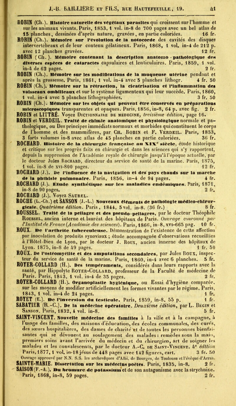 ROBIN (Ch.). Histoire naturelle des végétaux parasites qui croissent sur l'homme et sur les animaux vivants. Paris, 1853, 1 vol. in-8 de 700 pages avec un bel atlas de 15 planches, dessinées d'après nature, gravées, en partie coloriées. 16 fr. ROBIN (Ch.). Mémoire sur l'évolution de la notocorde des cavités des disques intervertébraux et de leur contenu gélatineux. Paris, 1868, 1 vol. in-4 de 212 p. avec 12 planches gravées. 12 fr. ROBIN (Ch.). Mémoire contenant la description anatomo - pathologique des diverses espèces de cataractes capsulaires et lenticulaires. Paris, 1859, 1 vol. in-4 de 62 pages. 2 fr. ROBIN (Ch.). Mémoire sur les modifications de la muqueuse utérine pendant et après la grossesse. Paris, 1861, 1 vol. in-4 avec 5 planches lithogr. 4 fr. 50 ROBIN (Ch.). Mémoire sur la rétraction, la cicatrisation et l'inflammation des vaisseaux ombilicaux et sur le système ligamenteux qui leur succède. Paris, 1860, 1 vol. in-4 avec 5 planches lithographiées. 3 fr. 50 ROBIN (Ch.). Mémoire sur les objets qui peuvent être conservés en préparations microscopiques transparentes et opaques. Paris, 1856, in-8, 64 p. avec fig. 2 fr. ROBIN et L1TTRE. Voyez Dictionnaire de médecine, treizième édition, page 16. ROBIN et VERDEIL. Traité de chimie anatomique et physiologique normale et pa- thologique, ou Des principes immédiats normaux et morbides qui constituent le corps de l'homme et des mammifères, par Ch. Robin et F. Verdeil. Paris, 1853, 3 forts volumes in-8 avec atlas de 45 planches en partie coloriées. 36 fr. ROCHÂRD. Histoire de la chirurgie française au XIXe siècle, étude historique et critique sur les progrès faits en chirurgie et dans les sciences qui s'y rapportent, depuis la suppression de l'Académie royale de chirurgie jusqu'à l'époque actuelle, par le docteur Jules Rochard, directeur du service de santé de la marine. Paris, 1875, 1 vol. in-8 de xvi-800 pages. 12 fr. ROCHARD (J.). De l'influence de la navigation et dos pays chauds sur la marche de la phthlsle pulmonaire. Paris, 1856, in-4 de 94 pages. 4 fr. ROCHÂRD (J.). Étude synthétique sur les maladies endémiques. Paris, 1871, in-8 de 90 pages. 2 fr. ROCHARD (J.). Voyez Saurel. ROCHE (L.-Ch.) et SANSON (J.-L.) Nouveaux éléments de pathologie médico-chirur- gicale. Quatrième édition. Paris, 1844, 5vol. in-8. (36 fr.) 8 fr. ROUSSEL. Traité de la pellagre et des pseudo-pellagres, par le docteur Théophile Rodssel, ancien interne et lauréat des hôpitaux de Paris. Ouvrage couronné par l'Institut de France {Académie des sciences). Paris, 1866, in -8, xvi-665 pag. 10 fr. ROUX. Me l'arthrite tuberculeuse. Démonstration de l'existence de cette affection par inoculation de produits synoviaux ; étude accompagnée d'observations recueillies à l'Hôtel-Dieu de Lyon, par le docteur J. Roux, ancien innerne des hôpitaux de Lyon. 1875, in-8 de 49 pages. 1 fr. 50 ROUX. De l'ostéomyélite et des amputations secondaires, par Jules ROUX, inspec- teur du service de santé de la marine. Paris, 1860, in-4 avec 6 planches. 5 fr. ROYER-COLLARD (H.). Des tempéraments, considérés dans leurs rapports avec la santé, par Hippolyte Royer-Collard, professeur de la Faculté de médecine de Paris. Paris, 184 3, 1 vol. in-4 de 35 pages. 2 fr. ROYER-COLLARD (H.). Organoplastle hygiénique, ou Essai d'hygiène comparée, sur les moyens de modifier artificiellement les formes vivantes par le régime. Paris, 1843, 1 vol. in-4 de 24 pages. 1 fr. ROYET (E.). De l'inversion du testicule. Paris, 1859, in-8, 55 p. 1 fr. SABATIER (R.-C). De la médecine opératoire. Deuxième édition, parL. Bégin et Sanson. Paris, 1832, 4 vol. in-8. 5 fr. SAINT-VINCENT. Nouvelle médecine des familles à la ville et à la campagne, à l'usage des familles, des maisons d'éducation, des écoles communales, des cure's, des sœurs hospitalières, des dames de charité et de toute* les personnes bienfai- santes qui se dévouent au soulagement des malades: remèdes sous la main, premiers soins avant l'arrivée du médecin et du c hirurgien, art de soigner les malades et les convalescents, par le docteur A.-C. de Saint-Vincent. 4e édition Paris, 1877, 1 vol. in-18jésus de 448 pages avec 142 figures, cart. 3 fr. 50 Ouvrage approuvé par N.N. S.S. les archevêques d'Albi. de Bourges, de Toulouse ctl'évêquc d'Arras. SAINTE-MARIE. Dissertation sur les médecins poètes. Paris, 1835, in-8. 2 fr . SAISON (F.-A.). Du bromure de potassium et de son antagonisme avec la strychnine. Paris, 1868, in-8, 59 pages. 2 fr.