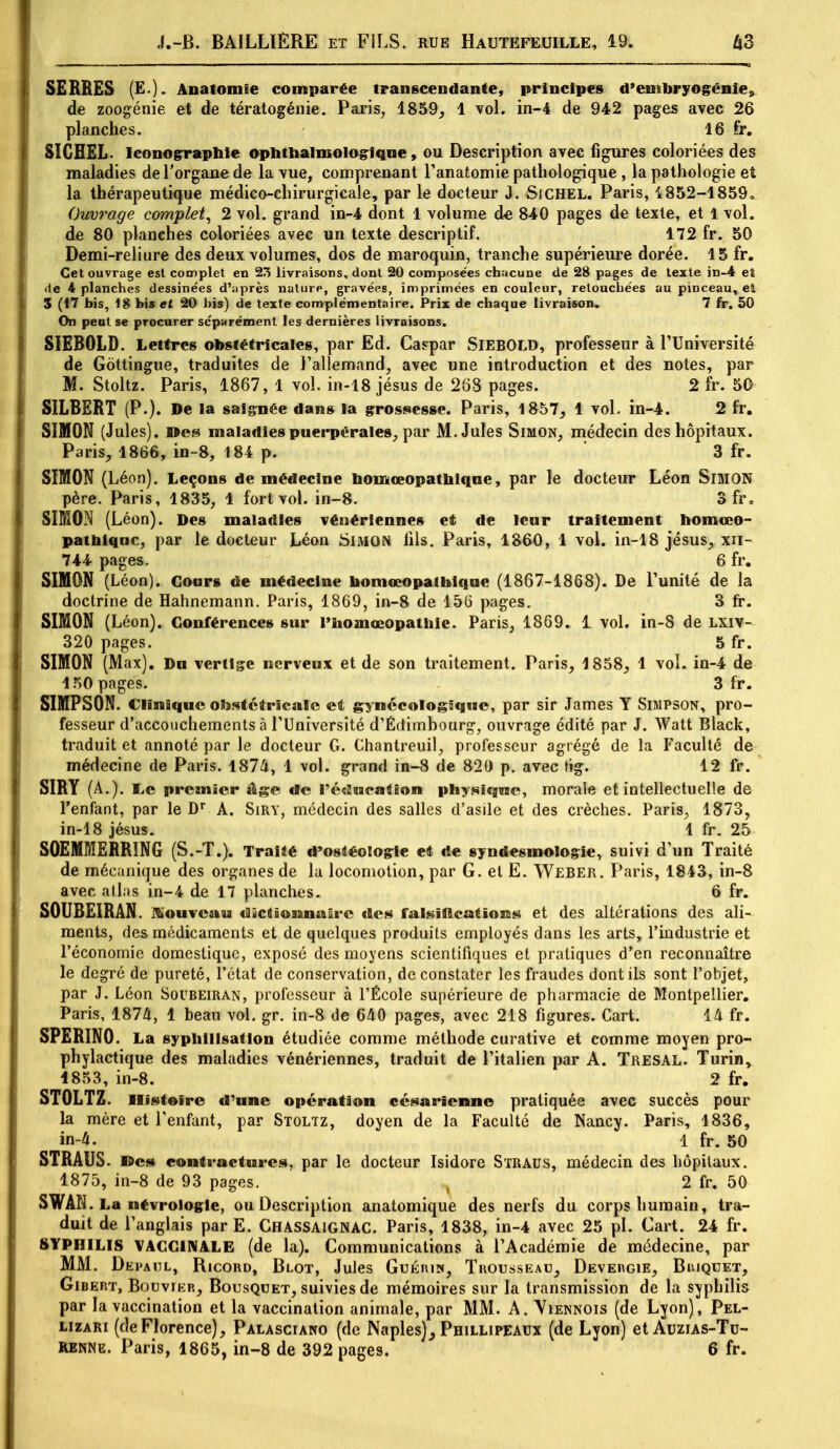 SERRES (£•). Anaiomîe comparée transcendante, principes d'embryogénie, de zoogénie et de tératogénie. Paris, 1859, 1 vol. in-4 de 942 pages avec 26 planches. 16 fi*. SICHEL. Iconographie ophtbalmologique, ou Description avec figures coloriées des maladies de l'organe de la vue, comprenant l'anatomie pathologique , la pathologie et la thérapeutique médico-chirurgicale, par le docteur J. SiCHEL. Paris, 1852-1859. Ouvrage complet, 2 vol. grand in-4 dont 1 volume de 840 pages de texte, et 1 vol. de 80 planehes coloriées avec un texte descriptif. 172 fr. 50 Demi-reliure des deux volumes, dos de maroquin, tranche supérieure dorée. 15 fr. Cet ouvrage est complet en 23 livraisons, dont 20 composées chacune de 28 pages de texte in-4 et de 4 planches dessinées d'après nature, gravées, imprimées en couleur, retouchées au pinceau, ei 3 (17 bis, 18 bis et 20 bis) de texte complémentaire. Prix de chaque livraison, 7 fr. 50 On peut se procurer séparément les dernières livraisons. SIEBOLD. Lettres obstétricales, par Ed. Caspar SlEBOLD, professeur à l'Université de Gôttingue, traduites de l'allemand, avec une introduction et des notes, par M. Stoltz. Paris, 1867, 1 vol. in-18 jésus de 268 pages. 2 fr. 50 SILBERT (P.). De la saignée dans la grossesse. Paris, 1857, 1 vol. in-4. 2 fr. SIMON (Jules), ©es maladies puerpérales, par M.Jules Simon, médecin des hôpitaux. Paris, 1866, in-8, 184 p. 3 fr. SIMON (Léon). Leçons de médecine bomœopatbiqne, par le docteur Léon SlMON père. Paris, 1835, 1 fort vol. in-8. 3 fr. SIMON (Léon). Des maladies vénériennes et de leur traitement bomœo- patbiqae, par le docteur Léon Simon lils. Paris, 1360, 1 vol. in-18 jésus, xn- 744 pages. 6 fr. SIMON (Léon). Cours de médecine bomœopatbique (1867-1868). De l'unité de la doctrine de Hahnemann. Paris, 1869, in-8 de 156 pages. 3 fr. SIMON (Léon). Conférences sur l'bomœopathic. Paris, 1869. 1 vol. in-8 de LXIY- 320 pages. 5 fr. SIMON (Max). Du vertige nerveux et de son traitement. Paris, 1858, 1 vol. in-4 de 150 pages. 3 fr. SIMPSON. Clinique obstétricale et gynécologique, par sir James Y Simpson, pro- fesseur d'accouchements à l'Université d'Édimbourg, ouvrage édité par J. Watt Black, traduit et annoté par le docteur G. Chantreuil, professeur agrégé de la Faculté de médecine de Paris. 1874, 1 vol. grand in-8 de 820 p. avec tig. 12 fr. SIRY (A.). IiC premier âge de l'éducation physique, morale et intellectuelle de l'enfant, par le Dr A. Siry, médecin des salles d'asile et des crèches. Paris, 1873, in-18 jésus. 1 fr. 25 SOEMMERRING (S.-T.). Traité d'osdéologle et de syndesmologie, suivi d'un Traité de mécanique des organes de la locomotion, par G. et E. Weber. Paris, 1843, in-8 avec atlas in-4 de 17 planches. 6 fr. S0UBE1RAN. nouveau clïctîonnaSrc des falsifications et des altérations des ali- ments, des médicaments et de quelques produits employés dans les arts, l'industrie et l'économie domestique, exposé des moyens scientifiques et pratiques d'en reconnaître le degré de pureté, l'état de conservation, de constater les fraudes dont ils sont l'objet, par J. Léon Soubeiran, professeur à l'École supérieure de pharmacie de Montpellier. Paris, 1874, 1 beau vol. gr. in-8 de 640 pages, avec 218 figures. Cart. 14 fr. SPERINO. La sypbilisatlon étudiée comme méthode curative et comme moyen pro- phylactique des maladies vénériennes, traduit de l'italien par A. Tresal. Turin, 1853, in-8. 2 fr. STOLTZ. Histoire d'une opération césarienne pratiquée avec succès pour la mère et l'enfant, par Stoltz, doyen de la Faculté de Nancy. Paris, 1836, in-4. 1 fr. 50 STRAUS. »es contractures, par le docteur Isidore Straus, médecin des hôpitaux. 1875, in-8 de 93 pages. , 2 fr. 50 SWAN. La névrologle, ou Description anatomique des nerfs du corps humain, tra- duit de l'anglais parE. Chassaignac. Paris, 1838, in-4 avec 25 pl. Cart. 24 fr. SYPHILIS VACCINALE (de la). Communications à l'Académie de médecine, par MM. Depadl, Ricord, Blot, Jules Guérin, Trousseau, Devergie, Briquet, Gibert, Bouvier, Bousquet, suivies de mémoires sur la transmission de la syphilis par la vaccination et la vaccination animale, par MM. A. Viennois (de Lyon), Pel- lizari (deFlorence), Palasciano (de Naples), Pbtllipeaux (de Lyon) et Auzias-Tu-