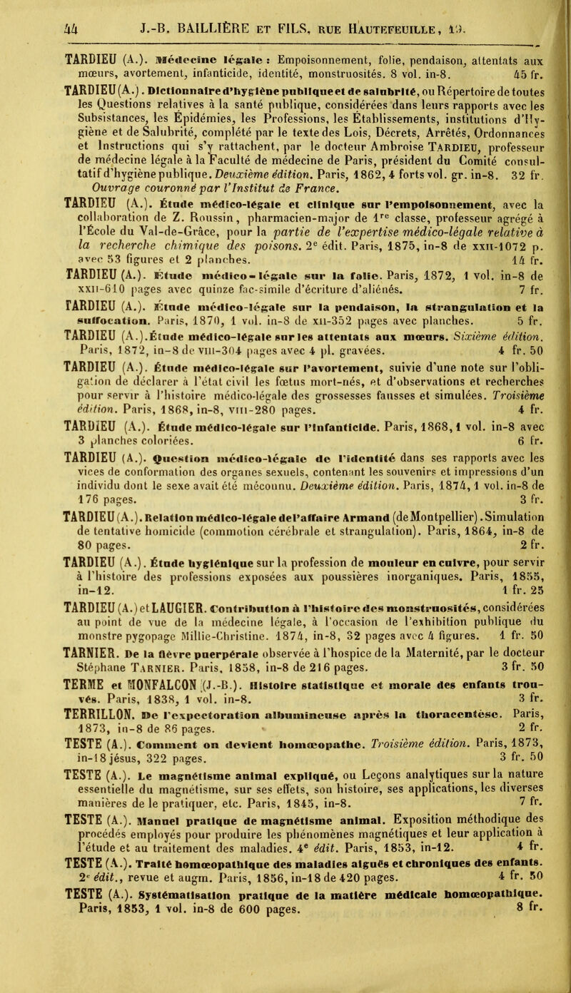 TARDIEU (A.). Médecine légale : Empoisonnement, folie, pendaison, attentats aux mœurs, avorteraient, infanticide, identité, monstruosités. 8 vol. in-8. 45 fr. TARDIEU (A.). Dictionnaire d'hygiène publique et de salubrité, ou Répertoire de toutes les Questions relatives à la santé publique, considérées dans leurs rapports avec les Subsistances, les Épidémies, les Professions, les Établissements, institutions d'Hy- giène et de Salubrité, complété par le texte des Lois, Décrets, Arrêtés, Ordonnances et Instructions qui s'y rattachent, par le docteur Ambroise TARDIEU, professeur de médecine légale à la Faculté de médecine de Paris, président du Comité consul- tatif d'hygiène publique. Deuxième édition. Paris, 1862,4 forts vol. gr. in-8. 32 fr. Ouvrage couronné par l'Institut de France. TARDIEU (A.). Étude médico-légale et clinique sur l'empoisonnement, avec la collaboration de Z. Roussin, pharmacien-major de lre classe, professeur agrégé à l'École du Val-de-Grâce, pour la partie de l'expertise médico-légale relative à la recherche chimique des poisons. 2e édit. Paris, 1875, in-8 de xxn-1072 p. avec 53 figures et 2 planches. 14 fr. TARDIEU (A.). Étude médico-légale sur la folie. Paris, 1872, 1 vol. in-8 de xxn-610 pages avec quinze fac-similé d'écriture d'aliénés. 7 fr. TARDIEU (A.). ITCtnde médico-légale sur la pendaison, la strangulation et la suffocation. Paris, 1870, 1 vol. in-8 de xn-352 pages avec planches. 5 fr. TARDIEU (A.).Étude médico-légale sur les attentats aux mœurs. Sixième édition. Paris, 1872, in-8 de vm-304 pages avec 4 pl. gravées. 4 fr. 50 TARDIEU (A.). Étude médico-légale sur l'avortement, suivie d'une note sur l'obli- gation de déclarer à l'état civil les fœtus mort-nés, et d'observations et recherches pour servir à l'histoire médico-légale des grossesses fausses et simulées. Troisième édition. Paris, 1868, in-8, vm-280 pages. 4 fr. TARDÏEU (A.). Étude médico-légale sur l'Infanticide. Paris, 1868,1 vol. in-8 avec 3 planches coloriées. 6 fr. TARDIEU (A.). Question médico-légale de l'identité dans ses rapports avec les vices de conformation des organes sexuels, contenant les souvenirs et impressions d'un individu dont le sexe avait été méconnu. Deuxième édition. Paris, 1874,1 vol. in-8 de 176 pages. 3 fr. TARDIEU (A.). Relation médico-légale del'affaire Armand (deMontpellier) .Simulation de tentative homicide (commotion cérébrale et strangulation). Paris, 1864, in-8 de 80 pages. 2 fr. TARDIEU (A.). Étude hygiénique sur la profession de mouleur en cuivre, pour servir à l'histoire des professions exposées aux poussières inorganiques. Paris, 1855, in-12. 1 fr. 25 TARDIEU (A.) et LÂUGIER. Contribution a l'histoire des monstruosités, considérées au point de vue de la médecine légale, à l'occasion de l'exhibition publique du monstre pygopage Millie-Christine. 1874, in-8, 32 pages avec h figures. 1 fr. 50 TARNIER. De la fièvre puerpérale observée à l'hospice de la Maternité, par le docteur Stéphane Tarnier. Paris, 1858, in-8 de 216 pages. 3 fr. 50 TERME et M0NFALC0N |(J.-B.). Histoire statistique et morale des enfants trou- vés. Paris, 1838, 1 vol. in-8. 3 fr. TERRILLON. De l'expectoration albumineuse après la thoracentésc. Paris, 1873, in-8 de 86 pages. * 2 fr. TESTE (A.). Comment on devient homœopathe. Troisième édition. Paris, 1873, in-18jésus, 322 pages. 3 fr. 50 TESTE (A.). Le magnétisme animal expliqué, ou Leçons analytiques sur la nature essentielle du magnétisme, sur ses effets, son bistoire, ses applications, les diverses manières de le pratiquer, etc. Paris, 1845, in-8. 7 fr. TESTE (A.). Manuel pratique de magnétisme animal. Exposition méthodique des procédés employés pour produire les phénomènes magnétiques et leur application à l'étude et au traitement des maladies. 4e édit. Paris, 1853, in-12. 4 fr. TESTE (A.). Traité homœopathlque des maladies aigués et chroniques des enfants. 2e édit., revue et augm. Paris, 1856, in-18 de 420 pages. 4 fr. 50 TESTE (A.). Systématisation pratique de la matière médicale homœopathlque.