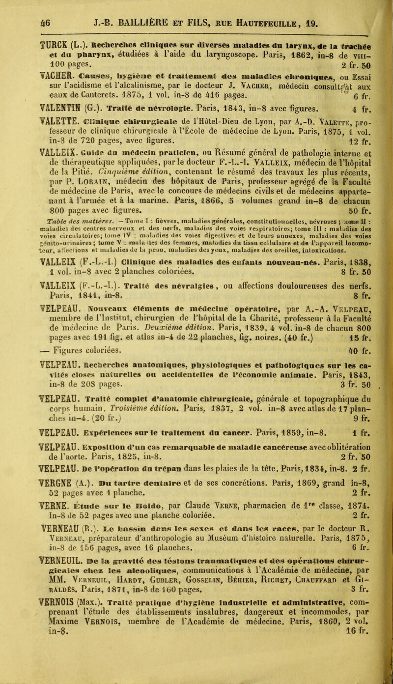 TURCK (L.). Recherches cliniques sur diverses maladies du larynx, de la trachée et du pharynx, étudiées à l'aide du laryngoscope. Paris, 1862, in-8 de vm- 100 pages. 2 fr. 50 VACHER. Causes, nygîèsae et traitement des maladies chroniques, ou Essai sur l'acidisme et l'alcalinisme, par le docteur J. Vacher, médecin consultât aux eaux de Cauterets. 1875, 1 vol. in-8 de 416 pages. ' g fr. VALENTIN (G.). Traité de névrologie. Paris, 1843, in-8 avec figures. 4 fr. VALETTE. Clinique chirurgicale de 1 Hôtel-Dieu de Lyon, par A.-D. Valette, pro- fesseur de clinique chirurgicale à l'École de médecine de Lyon. Paris, 1875, 1 vol. in-3 de 720 pages, avec figures. 12 fr. VÂLLEIX. Guide du médecin praticien, ou Résumé général de pathologie interne et de médecine de Paris, avec le concours de médecins civils et de médecins apparte- nant à l'armée et à la marine. Paris, 1866, 5 volumes grand in-8 de chacun 800 pages avec figures. 50 fr. Table des matières. —Tome I : fièvres, maladies générales, constitutionnelles, névroses ; tome II : maladies des centres nerveux et des nerfs, maladies des voies respiratoires; tome lll : maladies des voies circulatoires; tome IV : maladies des voies digeslives et de leurs annexes, maladies des voies génito-urinaires ; tome V : raala iies des femmes, maladies du tissu cellulaire et de l'appareil locomo- teur, affections et maladies de La peau, maladies des yeux, maladies des oreilles, intoxications. VALLEIX (F.-L.-I.) Clinique des maladies des eufants nouveau-nés. Paris, 1838, 1 vol. in-8 avec 2 planches coloriées. 8 fr. 50 VALLEIX (F.-L.-I.). Traité des névralgies, ou affections douloureuses des nerfs. Paris, 1841, in-8. 8 fr. VELPEAU. Nouveaux éléments de médecine opératoire, par A.-A. VELPEAU, membre de l'Institut, chirurgien de l'hôpital de la Charité, professeur à la Faculté de médecine de Paris. Deuxième édition. Paris, 1839, 4 vol. in-8 de chacun 800 pages avec 191 fig. et atlas in-4 de 22 planches, fig. noires. (40 fr.) 15 fr. — Figures coloriées. 40 fr. VELPEAU. Recherches anatomiques, physiologiques et pathologiques sur les ca- vités closes naturelles ou accidentelles de ^'économie animale. Paris, 1843, in-8 de 208 pages. 3 fr. 50 VELPEAU. Traité complet d'anatomie chirurgicale, générale et topographique du corps humain. Troisième édition. Paris, 1837, 2 vol. in-8 avec atlas de 17 plan- ches in-4. (20 fr.j 9 fr. VELPEAU. Expériences sur le traitement du cancer. Paris, 1859, in-8. 1 fr. VELPEAU. Exposition d'un cas remarquable de maladie cancéreuse avec oblitération de l'aorte. Paris, 1825, in-8. 2 fr. 50 VELPEAU. De l'opération du trépan dans les plaies de la tête. Paris, 1834, in-8. 2 fr. VERGNE (A.). »u tartre dentaire et de ses concrétions. Paris, 1869, grand in-8, 52 pages avec 1 planche. 2 fr. VERNE. Étude sur le uoldo, par Claude Verne, pharmacien de lre classe, 1874. In-8 de 52 pages avec une planche coloriée. 2 fr. VERNE AU (R.). L,e bassin dans les sexes et dans les races, par le docteur R. Verneau, préparateur d'anthropologie au Muséum d'histoire naturelle. Paris, 1875, in-8 de 156 pages, avec 16 planches. 6 fr. VERNEUIL. S5e la gravité des lésions traumatîqucs et des opérations chirur- gicales chez les alcooliques, communications à l'Académie de médecine, par MM. Verneuil, Hardy, Gdbler, Gosselin, Béhier, Richet, Chauffard et Gi- raldès. Paris, 1871, in-8 de 160 pages. 3 fr. VERNOIS (Max.). Traité pratique d'hygiène industrielle et administrative, com- prenant l'étude des établissements insalubres, dangereux et incommodes, par Maxime Vernois, membre de l'Académie de médecine. Paris, 1860, 2 vol. in-8. 16 fr.