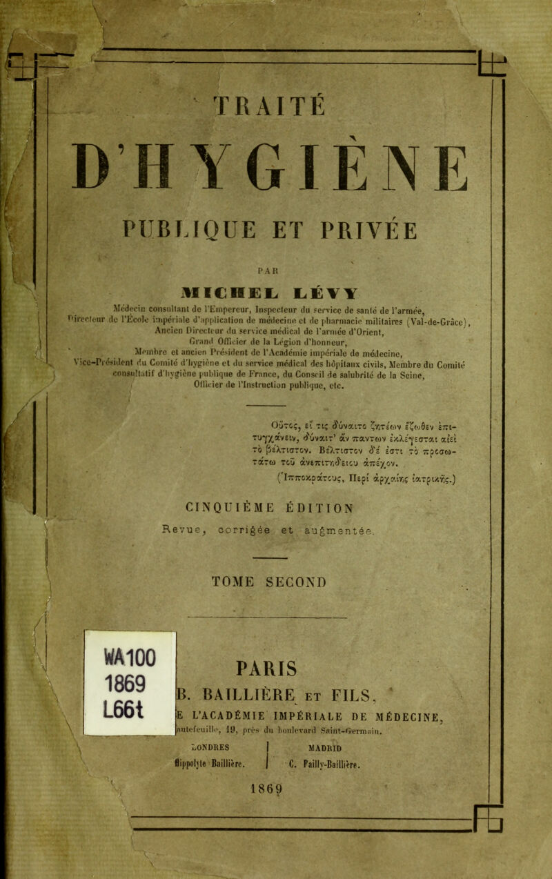 D'HYGIENE PUBLIQUE ET PRIVÉE MICHEL LliVY Médecin consultant de l'Empereur, Inspecteur du service de santé de l'armée, Directeur de l'École impériale d'application de médecine et de pharmacie militaires (Val-de-Grâcc\ Ancien Directeur du service médical de l'armée d'Orient, Grand Officier de la Légion d'honneur, Membre et ancien Président de l'Académie impériale de médecine, Vice-Président du Comité d'hygiène et du service médical des hôpitaux civils, Membre du Comité consultatif d'hygiène publique de France, du Conseil de salubrité de la Seine, Olivier de l'Instruction publique, etc. O-jtcÇj ei ti; Suvaixo Çyïts'mv E^codev èitt- tufXflwstVj dNivai-r' àv îravrwv ÈxXe'YeaTat aiet TO fJs'XTlOTOV. Bc'ÀTiaTOV 0*S ÊOTt 70 TTOCatO- (Itz-kcx.oztcjç, TIept àp^aiVjç îaTpUfjç.) CINQUIÈME ÉDITION Revue, corrigée et augmentée. TOME SECOND PARIS B. BAILLIÈRE et FILS, E L'ACADÉMIE IMPÉRIALE DE MÉDECINE autft'euill.', 19, près du boulevard Saint-Germain. ' LONDRES MADRID Bippoljte Baillièrc. | C. Failly-Baillière. 1869 ;FE