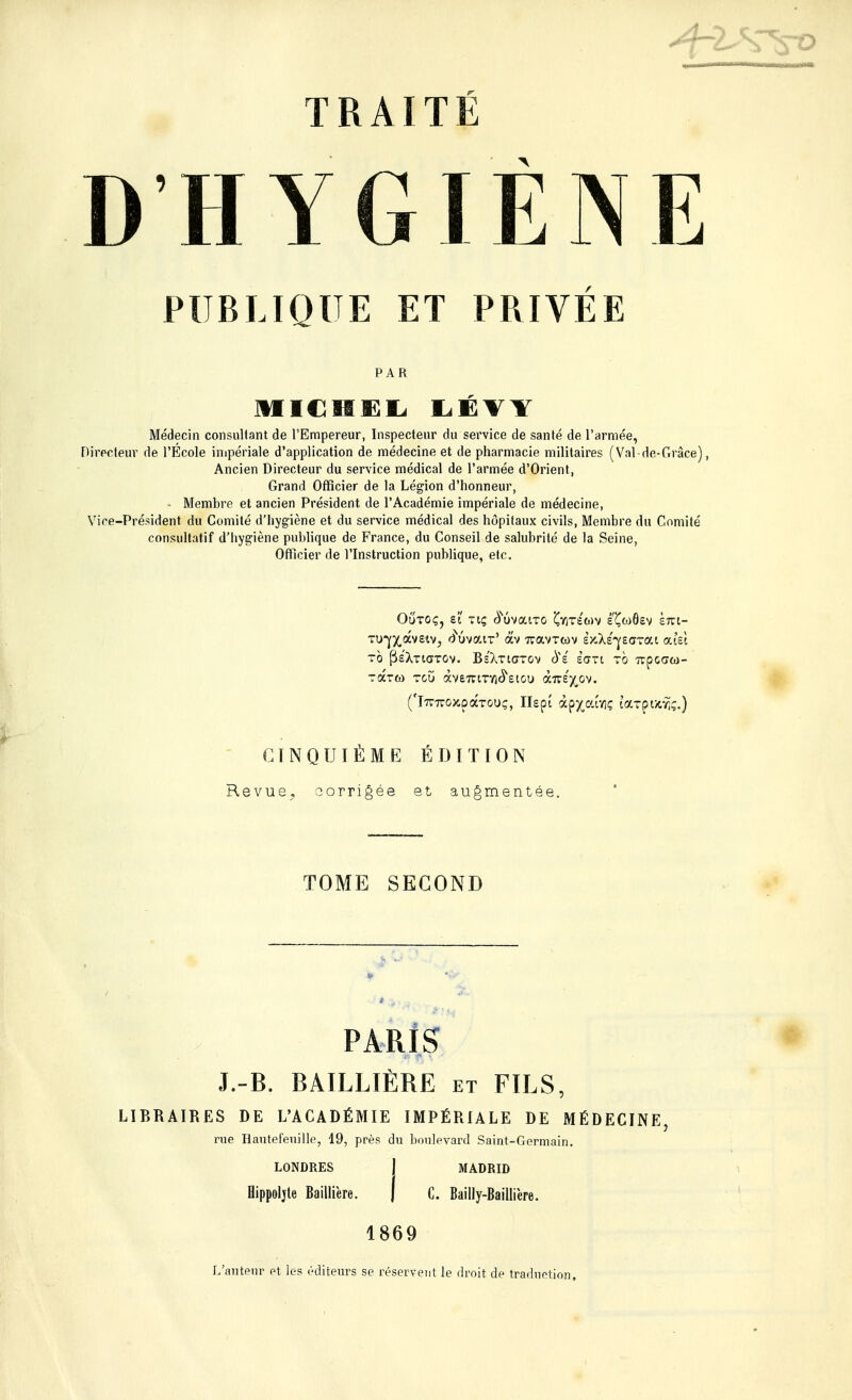 D'HYGIÈNE PUBLIQUE ET PRIVÉE PAR MICHEL LÉVY Médecin consultant de l'Empereur, Inspecteur du service de santé de l'armée, Directeur de l'École impériale d'application de médecine et de pharmacie militaires (Val-de-Grâce), Ancien Directeur du service médical de l'armée d'Orient, Grand Officier de la Légion d'honneur, - Membre et ancien Président de l'Académie impériale de médecine, Vire-Président du Comité d'hygiène et du service médical des hôpitaux civils, Membre du Comité consultatif d'hygiène publique de France, du Conseil de salubrité de la Seine, Officier de l'Instruction publique, etc. Oûtoç, et Ttç (ïuvatT-o Çyjtsmv é'Çwôev km- TU^âvetVj fiuvaiT' àv TravTcov èjcXs'veffTai atei to fie'XTiGTTOv. Bs'Xticttov 6%ê Èart to Ttpcaœ- ('iTT-nro^pâTouç, IIspi àp^edvîç taxpuriç.) CINQUIÈME ÉDITION Revue, corrigée et augmentée. TOME SECOND PARIS J.-B. BAILLIÈRE et FILS, LIBRAIRES DE L'ACADÉMIE IMPÉRIALE DE MÉDECINE rue Hantefeuille, 49, près du boulevard Saint-Germain. LONDRES J MADRID Hippoljte Baillière. | C. Bailly-Baihïere. 1869 L'auteur et les éditeurs se réservent le droit de traduction.